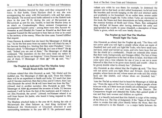 Book of The End : Great Trials and Tribulations                        27
26	                   Book of The End : Great Trials and Tribulations
                                                                          valiant acts while he was there; for example, he destroyed the
and so the Muslims traveled by ships until they conquered it by           greatest idol in that land, an idol called Soomanaat; As-Sa'eed took
force. In that battle, Umm Haraam died at sea; she was                    the bracelets and swords hanging on the idol and returned safely
accompanying the army with Mu'aawiyah's wife and her sister,              and profitably to his homeland. At an earlier time, armies under
Bint Qurzah. The second naval battle referred to in the Hadeeth took      Banee Umayyah fought the Turks (when Turks are mentioned in
place in the year 52 H, during the rule of Mu'aawiyah 4.                  this book, the Tatars and their descendants are being referred to) at
Mu'aawiyah 4 sent his son, Yazeed, to lead the Muslim army in             the extreme borders of Sindh and China. There, they subjugated
an attack on Constantinople. Many eminent Companions 4                    King Al-Qaal Al-'Aazam after having destroyed his army and
accompanied Yazeed's army - among them were Abu Ayyoob Al-                appropriated his wealth. In some Ahaadeeth, a description of those
Ansaaree * and Khaalid ibn Yazeed 4. Khaalid 4 died there and             Turks is given, which we will now briefly discuss.
requested Yazeed ibn Mu'aawiyah to bury him as close as he could
to the territory of the enemy. When the time came, Yazeed fulfilled                    The Prophet Said That The Muslims
that request.                                                                                 Would Fight The Turks
Umm Haraam related that she heard the Messenger of Allah A
                                                                          Abu Hurairah + related that the Prophet A said, "The Hour will
say, "As for the first army from my nation that will attack by sea, it
                                                                                                                           -


                                                                          not arrive until you will fight a people whose shoes are made of
has become binding (i.e., binding that they enter Paradise)." Umm
                                                                           (braided) hair and until you fight the Turks, who have small eyes,
Haraam asked, "0 Messenger of Allah A, am I one of them?" He
                                                                          red faces, small and turned up noses, and who have faces that are
said, "Indeed you are one of them." The Messenger of Allah A
                                                                          like the shield (of a combatant)... People are minerals (this means
continued, "The (members of) the first army from my nation to
                                                                          that their roots, backgrounds, and lineages differ). The best of them
attack the city of Caesar are forgiven." Umm Haraam asked, "Am I
                                                                          in (the days of) ignorance is the best of them in Islam. And there will
one of them, 0 Messenger of Allah A?" Hem said, "No."
                                                                          come upon you a time wherein for one of you to see me is more
 (Bukhaaree)
                                                                          beloved to him than to be given more family and wealth - (than to
       The Prophet Indicated That The Muslim Army                         be given) double what he already has." (Bukhaaree)
               Would Reach India And Sindh                                Abu Hurairah 4 also related that the Prophet A said, "The Hour
                                                                          will not arrive until you fight Khoor and Kirmaan, (two) foreign
Al-Hasan related that Abu Hurairah 4 said, "My Khaleel and the            peoples, whose faces are red, whose noses are wide and flat, whose
truthful one, The Messenger of Allah A, said, 'From this Nation           faces are like shields, and whose shoes are (braided) hair."
there will be an expedition to Sindh and India.' If I reach that time     (Bukhaaree)
and if I become martyred, then that is fine; and if I return, then I am   'Amr ibn Tha'lab + related that he heard the Messenger of Allah
Abu Hurairah the saved: He will have freed me from the Fire."             say, "From the signs of the Hour is for you to fight a people whose
(Ahmad) And in another narration Abu Hurairah 4 said, "The                faces are wide, as if their faces are shields (of combatants)." (Ahmad)
Messenger of AllahA, promised the invasion of India. If I become          Bukhaaree related it as well from Jareer Ibn Haazim. The
martyred, I will be from the best of the martyred; and if I return, I     Companions fought and defeated the Turks; they gained spoils of
am Abu Hurairah, the saved." (Ahmad) An-Nasaaee related it as             war and they took women and children as captives.
well from Sayaar ibn Jaabir, who heard it being imputed to Abu
                                                                          Here, it is literally indicated that this Hadeeth is a sign of the coming
Hurairah 4.
                                                                          of the Hour (i.e. The Day of Judgment). If the "Signs of the Hour"
The Muslims attacked India in the year 44 H, during the rule of           refers to events that take place shortly before the Hour, then the
Mu'aawiyah ibn Abee Sufyaan 4. And King As-Sa'eed Al-                     event referred to in the Hadeeth - i.e. a major battle between the
Mahmood ibn Shinkinkeer of Ghuznah attacked it and
surrounding territories in the year 400 H. He performed many
 