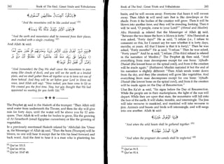 242	                          Book of The End : Great Trials and Tribulations 	   Book of The End : Great Trials and Tribulations 	                   243

                                                                                  basin, and he will swoon away. Everyone that hears it will swoon
                                                                                  away. Then Allah 64 will send rain that is like dewdrops or the
                                                                                  shade. From it the bodies of the creation will grow. Then it will be
              And the mountains will be like carded wool.M
                                                                                  blown into another time, and they will be standing, looking. Then it

                     4	                           s.$       9*
                                                        Lts .
                                                           
                                                                                  will be said, '0 people, come to your Lord!' (Ahmad and Muslim)
                                                                                  Abu Hurairah 4 related that the Messenger of Allah * said,
    And the earth and mountains shall be removed from their places,              Between the two times the horn is blown is forty. Abu Hurairah 4
    and crushed with a single crushing. 121                                      was asked, Forty days? He 4 said, I refuse (i.e., I refuse to
And Allah It said:                                                                comment on this, for I cannot say for sure whether it is forty days,
                                                                                  months, or years. All that I know is that it is forty). Then he was
    (Li?	         -rcs	   - tA7	            Liqs !Cs                              asked, Forty months? He 4 said, I refuse. Then he was asked,
                                                                                  Forty years? And he 4 said, I refuse. (This third refusal is related
        ,3:31 !,-. (LC 6,',4_4 :4703 a; 4-	
               H
               icraL                  1       -
                                                          0                       in the narration of Muslim.) The Prophet A then said, And
                                                                                                                                      .



                                                                                  everything from man decomposes except for one bone: 'Ajbudh-
                                  4■=k4'i 2cs	    c)Y. ;2:3                       Dhanab (the lowest bone on the spinal cord), and from it the creation
                                                                                  will be made again. (Bukhaaree) Muslim narrated it but the end of
    And (remember) the Day We shall cause the mountains to pass
                                                                                  his narration is slightly different: Then Allah sends water down
    away (like clouds of dust), and you will see the earth as a leveled
                                                                                  from the sky, and they (the creation) will grow like vegetables. And
    plain, and we shall gather them all together so as to leave not one of
                                                                                  everything from man decomposes except for one bone: 'Ajbudh-
    them behind. And they will be set before your Lord in (lines as)
                                                                                  Dhanab (the lowest bone on the spinal cord), and from it the creation
    rows, (and Allah will say): Now indeed, you have come to Us as
                                                                                  will be made again on the Day of Resurrection.
    We created you the first time. Nay, but you thought that We had
    appointed no meeting for you (with Us). [ 3 l                                Ubai Ibn Kalab 4 said, Six signs before the Day of Resurrection.
                                                                                  While the people are in their marketplaces, the light of the sun will
                                     •+                                           depart. While they are upon that state, the mountains will fall onto
                                                                                  the face of the earth. It will shake, tremble, and intermingle. The jinn
The Prophet * said in the Hadeeth of the trumpet: Then Allah will                will take recourse to mankind, and mankind will take recourse to
                                                                                  jinn. Animals and beasts and birds will intermingle, and will surge
send water from underneath the Throne, and then the sky will give
                                                                                  into one another. Allah 6* said:
rain for forty days, until the water will be above you by 12 arm-
spans. Then Allah 52; will order for bodies to grow, like the growing
of At-Taraatheeth (small Egyptian cucumbers) or like the growing of                                        444
                                                                                                            - i.3411
vegetables.
                                                                                      And when the wild beasts shall be gathered together.M
In a previously mentioned Hadeeth related by 'Abdullah ibn 'Umar
4, the Messenger of Allah 4* said, Then the horn (Trumpet) will be
blown, no one will hear it except that he tilts his head forward and
                                                                                                           4j-4). k_;*
back ward. And the first to hear it is a man who is plastering his                    And when the pregnant she-camels shall be neglected.I 21

0] Qur'an 101:5.
[2] Qur'an 69:14.                                                                 rl ! Qur'an 81:5.
! 3 ! Qur'an 18:47-48.                                                            ! 2 ! Qur'an 81:4.
 