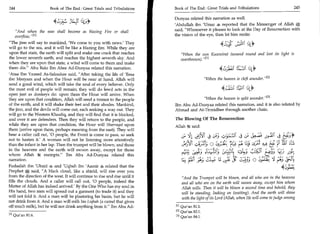 244	                Book of The End : Great Trials and Tribulations	   Book of The End : Great Trials and Tribulations 	                       245

                                                                                   Dunyaa related this narration as well.
                                   c.);	         (4,j))
                                                                                   'Abdullah ibn 'Umar 4, reported that the Messenger of Allah
                                                                                   said, Whosoever it pleases to look at the Day of Resurrection with
        And when the seas shall become as blazing Fire or shall
        overflow. ,,[1]                                                            the vision of the eye, then let him recite:
   The jinn will say to mankind, 'We come to you with news.' They
   will go to the sea, and it will be like a blazing fire. While they are
                                                                                                               4L_:; of:.11 1 (sly
   upon that state, the earth will split and make one crack that reaches                 VVhen the sun Kuwwirat (wound round and lost its light
   the lower seventh earth, and reaches the highest seventh sky. And                     overthrown). 111
   when they are upon that state, a wind will come to them and make
   them die. Abu Bakr Ibn Abee Ad-Dunyaa related this narration.                                                1,j26i f.Lic to
   'Ataa Ibn Yazeed As-Saksakee said, After taking the life of 'Eesa
   ibn Maryam and when the Hour will be near at hand, Allah will                                      When the heaven is cleft asunder. [21
   send a good wind, which will take the soul of every believer. Only
   the most evil of people will remain; they will do lewd acts in the
   open just as donkeys do: upon them the Hour will arrive. When
   they are upon that condition, Allah will send a tremor to the people                         When the heaven is split asunder. 131
   of the earth, and it will shake their feet and their abodes. Mankind,           Ibn Abu Ad-Dunyaa related this narration, and it is also related by
   the jinn, and the devils will come out, each seeking a way out. They            Ahmad and At-Tirmidhee through another chain.
   will go to the Western Khaafiq, and they will find that it is blocked,
   and over it are defenders. Then they will return to the people, and             The Blowing Of The Resurrection
   while they are upon that condition, the Hour will Sharraqat upon                Allah it said:
   them (arrive upon them, perhaps meaning from the east). They will
                                                              c. 41 441i 4	 ,;,;(J3	
   hear a caller call out, '0 people, the Event is come to pass, so seek
   not to hasten it.' A woman will not be listening more attentively
                                                                                         c                                                           g-ti*
	j,3t,tc                                                            ;4,3, 0 Eltc14 7.cs. ;	
                                                                      Th
   than the infant in her lap. Then the trumpet will be blown, and those                                                      14;	      ;t,4	    p )4‘ss
   in the heavens and the earth will swoon away, except for those
	431;
   whom Allah ic exempts. Ibn Abu Ad-Dunyaa related this
                                                          s=;43t	                                                              4•4_Cc E;fir, c;)     -




   narration.                                                                                ‘.=0	               ojg	      4_; 0 .)P 14 ;ItS
   Fudaalah ibn 'Ubaid 4 and 'Uqbah ibn 'Aamir 4 related that the
   Prophet *; said, A black cloud, like a shield, will rise over you
                                                                                                                                              41b),(4
   from the direction of the west. It will continue to rise and rise until it            And the Trumpet will be blown, and all who are in the heavens
   fills the clouds. And a caller will call out, '0 people, indeed the                   and all who are on the earth will swoon away, except him whom
   Matter of Allah has indeed arrived.' By the One Who has my soul in                    Allah wills. Then it will be blown a second time and behold, they
   His hand, two men will spread out a garment (to trade it) and they                    will be standing, looking on (waiting). And the earth will shine
   will not fold it. And a man will be plastering his basin, but he will                 with the light of its Lord (Allah, when He will come to judge among
   not drink from it. And a man will milk his Liqhah (a camel that gives
   off much milk), but he will not drink anything from it. Ibn Abu Ad-            111 Qur'an 81:1.
                                                                                   [2] Qur'an 82:1.
            [11   Qur'an 81:6                                                      131 Qur'an 84:1.
 
