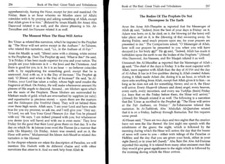 256	                   Book of The End : Great Trials and Tribulations
                                                                         Book of The End : Great Trials and Tribulations 	                  257
apprehensively, fearing the Hour, except for jinn and mankind. On
Friday, there is an hour wherein no Muslim slave (of Allah)                            The Bodies Of The Prophets Do Not
coincides with it, by praying and asking something of Allah, except                         Decompose In The Earth
that Allah gives it to him. (Related by Imam Maalik ibn Anas) Abu
Daawood related it as well, and the above phrasing is his. At-           Aous ibn Aous Ath-Thaqafee 4 reported that the Messenger of
Tirmidhee and An-Nasaaee related it as well.                             Allah * said, Indeed, from the best of your days is Friday: on it,
                                                                         Adam was born; on it, he died; on it, the blowing (of the horn) will
           The Moment When The Hour Will Arrive                          take place; and on it, is the (blowing of the) swooning away. So
 Ibn 'Umar 4 related this narration, which he imputed to the Prophet     during Friday, send much prayers upon me, for your prayers are
      The Hour will not arrive except in the Aadhaan. At-Tabaree,      presented to me. The Companions asked, 0 Messenger of Allah,
 who related this narration, said, i.e., in the Aadhaan of Al-Fajr.    how will our prayers be presented to you when you will have
                                                                         decayed (i.e. his body E)? He * said, Indeed, Allah has made it
 Anas ibn Maalik said, Jibreel came with a shining, white mirror        forbidden upon the earth to eat the bodies of the Prophets. (Ahmad)
 to the Prophet Then The Prophet said, 'What is this?' He said,          Abu Daawood, An-Nasaaee, and Ibn Maajah related it as well.
'It is Friday; it has been made superior for you and your nation. The
people are your followers in it — the Jews and the Christians. And       Umaamah ibn Al-Mundhir 4 reported that the Messenger of Allah .
there is good for you in it. In it is an hour — no believer coincides    * said, The chief of the days is Friday. It is the most superior with
with it, by supplicating for something good, except that he is           Allah, more superior with Allah than the day of Al-Fitr and the day
answered. And with us, it is the Day of Increase.' The Prophet           of AI-Adhaa. It has in it five qualities: during it, Allah created Adam;
said, '0 Jibreel, and what is the Day of Increase?' He said, 'In Al-     during it Allah made Adam die; during it is an hour, in which no
Firdaus, your Lord has taken a valley, whose high sand exudes the        slave asks anything from Allah, except that Allah gives it to him - as
fragrance of Musk. On Friday, He will make whatsoever amount He          long as he does not ask for something Haram; and on it, the Hour
pleases of His angels to descend. Around... are Minbars upon which       will arrive. Every Muqarrib (chosen and close) angel, every heaven,
are the seats of the Prophets. Those Minbars are surrounded by           every earth, every mountain, and every sea Yushfiqu (fears) Friday
Minbars made of gold, which are enwreathed by sapphire (or ruby)         (i.e. fears that on the Friday before them, the Hour will arrive).
and aquamarine (a precious stone) — upon them are the martyrs            (Ahmad) Ibn Maajah related it as well. The following is a narration
and the Siddeeqoon (the Truthful Ones). They will sit behind them        that Ibn 'Umar 4 ascribed to the Prophet *: The Hour will arrive
over those high sands. Allah says, 'I am your Lord and have made         at the Fajr Aadhaan, on Friday. At-Tabaraanee related this
true for you my promise, so ask me, and I will give you.' They say,      narration. In At-Tadhkirah, Abu 'Abdullah Al-Qurtubee related
'0 Lord, we ask You Your Good Pleasure (i.e. that You be pleased         that it is on a Friday, halfway through Ramadan. But this requires
with us)' He says, 'I am indeed pleased with you, but whatsoever         some proof.
you desire (you will have) and with me is even more.' They love          Al-Hasan said, There are two days and two nights that the creation
Friday for the good that their Lord gives them on that day. It is the    have not seen the like thereof: the first night one spends with the
day on which He Istawaa (rose over) the Throne (in a manner that         inhabitants of the grave; the night, which is followed by the
suits His Majesty). On Friday, Adam was created, and on it, the          morning during which the Hour will arrive; the day that the bearer
Hour will arrive. Muhammad ibn Idrees Ash-Shag-it ee related this       of news will come to you - either with tidings of the Paradise or
narration in his Musnad.                                                 Hellfire; and the day that you are given your book, either in your
In the chapter wherein we relate the description of Paradise, we will    right (hand) or in your left (hand). Abu Bakr Ibn Abu Ad-Dunyaa
mention this Hadeeth with its different chains and with other            reported this saying. It is related from many other eminent ones that
narrations that attest to it. And we seek help from Allah 64.            they would give great significance to the night which is followed by
                                                                         the morning during which the Hour arrives.
 