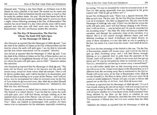 Book of The End : Great Trials and Tribulations	                     259
258	                  Book of The End : Great Trials and Tribulations
                                                                         his saying, Or was he rewarded for when he swooned away at At-
Humaid said, During a day from Rajab, as Al-Hasan was in the
                                                                         Toor (i.e. this saying apparently does not correspond in the given
Masjid, he had a Qaleelah in his hand. He sucked out its water and
                                                                         context with Did he get up before me?).
then spit it out. Then he breathed heavily and cried, so much so that
he made his cushion shake. He said, 'Would that hearts had life to       Sa'eed Ibn Al-Musayyib said, There was a dispute between Abu
them! Would that hearts were in a healthy state! 0, woe to you from      Bala 4 and a Jew. The Jew said, 'By the One Who has chosen Moosa
a night, whose following morning is the Day of Resurrection! The         over all of mankind.' Abu Bakr 4 slapped him. The Jew went to the
creation has never heard of a day when private areas will be more        Messenger of Allah A, who said, '0 Jew! I am the first for whom the
exposed and when eyes will shed more tears than the Day of               earth will split open, and I will find Moosa clinging to the Throne.
Resurrection. Ibn Abu Ad-Dunyaa related this narration.                 And I will not know — was he before me? Or was he rewarded for
                                                                         his swooning away?' Abu Bakr Ibn Abee Ad-Dunyaa related this
          On The Day Of Resurrection, The First For                      narration, and through the particular chain of his narration, it is
              Whom The Earth Will Split Open                             Mursal. But it is also related through different chains and with
               Is The Messenger Of Allah                                 different wordings in Saheeh Al-Bukhaaree and Saheeh Muslim. In
                                                                         some of those narrations, it is not Abu Bakr 4 who is speaking to
Abu Hurairah 4 reported that the Messenger of Allah A said, I am        the Jew, but rather it is a man from the Ansaar. And Allah k knows
the chief of the children of Adam on the Day of Resurrection and the     best.
first for whom the earth will split open. I am the first to intercede    And from the best phrasings of the Hadeeth is this one: On the Day
and the first whose intercession will be accepted. (Muslim)             of Resurrection, people will swoon away, and I will be the first to
Abu Sateed 4 reported that the Messenger of Allah A said, I am          (get up after) swooning away, and I will find Moosa strongly
the chief of the children of Adam on the Day of Resurrection, and no     holding on to a Qaaimah (foot or pole) from the Qaaimahs of the
Fakhr (no pride or haughtiness because of that). And I am the first      Throne. And I will not know — did he swoon away and then get up
for whom the earth will split open, and no Fakhr. Hasheem related       before me? Or was he rewarded for when he swooned away at At-
this narration.                                                          Toor (i.e., rewarded by not having to swoon away a second time)?
Abu Hurairah 4 reported that the Messenger of Allah said, The           As we will further clarify later on, this swooning away or passing
horn will be blown, and those in the heavens and the earth will          out will occur on the 'Arasaat (vast plane) of the Resurrection, so it is
swoon away, except for those whom Allah exempts. Then it will            different from the swooning away that is mentioned in the Qur'an.
be blown another time, and I will be the first to be resurrected, (and   People will swoon away on the Day of Resurrection when Allah
I will see) Moosa holding on to (a part of) the Throne. And I will not   reveals Himself (i.e. His Shin) to them, which will occur when He
know, was he recompensed for when he swooned away on the Day             comes to render judgments. People will pass out just as Moosa
of Toor (when he swooned away after Allah 6g revealed Himself
                                                   .                     passed out on the Day of At-Toor. And Allah  knows best.
to the mountain) or was he resurrected before me. (Related by Abu       Al-Hasan 4 reported that the Messenger of Allah A said, It is as if
Bakr ibn Abu Ad-Dunyaa)                                                  I see myself, shaking the dirt off my head. I will turn around and not
There is a narration in As-Saheeh that is similar to this in wording.    see anyone except for Moosa, who will be clinging to the Throne. I
The Hadeeth is in Saheeh Muslim: I am the first for whom the earth      will not know whether he is from those whom Allah exempted from
will split open, and I will find Moosa, strongly holding on to the       being afflicted by the blow (of the horn) or whether he was
Qaaimah (foot or post) of the Throne. I do not know — did he get up      resurrected before me. (Related by Abu Bakr ibn Abee Ad-Dunyaa)
before me? Or was he rewarded for when he swooned away at At-            This narration is Mursal also, but it is even weaker than the other
Toor. Here, one Hadeeth is intermingled with another, for there         one.
seems to be no explanation for the reiteration, especially considering   'Abdullah ibn Salaam 4 reported that the Messenger of Allah *:';
 