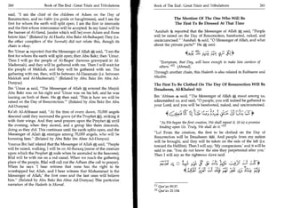 260	                   Book of The End : Great Trials and Tribulations      Book of The End : Great Trials and Tribulations 	                    261

said, I am the chief of the children of Adam on the Day of
Resurrection, and no Fakhr (no pride or haughtiness), and I am the                        The Mention Of The One Who Will Be
first for whom the earth will split open. I am the first to intercede                     The First To Be Dressed At That Time
and the first whose intercession will be accepted. In my hand will be
the banner of Al-Hamd, (under which will be) even Adam and those            'Aaishah 4 reported that the Messenger of Allah a said, People
below him. (Related by Al-Haafiz Abu Bakr Al-Baihaqee) They (i.e.          will be raised on the Day of Resurrection, barefooted, naked, and
the other compilers of the Sunnah) did not relate this, though its          uncircumcised. 'Aaishah said, 0 Messenger of Allah, and what
chain is okay.                                                              about the private parts? He k said:
Ibn 'Umar s reported that the Messenger of Allah a said, I am the
first for whom the earth will split open; then Abu Bakr; then 'Umar.                                4: sts	                  1*
                                                                                                                       tic? ,_1
Then I will go the people of Al-Baqee' (famous graveyard in Al-                Everyman, that Day, will have enough to make him careless of
Madeenah), and they will be gathered with me. Then I will wait for             others. [1] (Ahmad).
the people of Makkah, and they will be gathered with me. The
gathering with me, then, will be between Al-Haramain (i.e. between          Through another chain, this Hadeeth is also related in Bukhaaree and
Makkah and Al-Madeenah). (Related by Abu Bakr ibn Abu Ad-.                 Muslim.
Dunyaa)                                                                     The First To Be Clothed On The Day Of Resurrection Will Be
Ibn 'Umar said, The Messenger of Allah a entered the Masjid;               Ibraaheem, Al-Khaleel f0=-..4
                                                                                                     !
Abu Bakr was on his right and 'Umar was on his left, and he was
leaning on both of them. He a then said, 'This is how we will be            Ibn 'Abbaas said, The Messenger of Allah a; stood among us,
raised on the Day of Resurrection.' (Related by Abu Bakr Ibn Abu           admonished us, and said, 0 people, you will indeed be gathered to
Ad-Dunyaa)                                                                  your Lord, and you will be barefooted, naked, and uncircumcised.
Ka'ab Al-Ahbaaar said, At the time of every dawn, 70,000 angels
descend until they surround the grave (of the Prophet a), striking it
                                                                                                 T 44;1.14; c.;s Lj_;_ tst; cs*
with their wings. And they send prayers upon the Prophet until                  As We began the first creation, We shall repeat it (it is) a promise
the evening, when they ascend, and a group like them descends,                  binding upon Us. Truly, We shall do it.' E2
doing as they did. This continues until the earth splits open, and the
                                                                            Lo! From the creation, the first to be clothed on the Day of
Messenger of Allah a emerges among 70,000 angels, who will be
honoring him. (Related by Abu Bakr ibn Abee Ad-Dunyaa)                     Resurrection will be Ibraaheem 01 I. And people from my nation
                                                                                                                  ;
                                                                            will be brought, and they will be taken on the side of the left (i.e.
Younus Ibn Saif related that the Messenger of Allah a said, People         toward the Hellfire). Then I will say, 'My companions,' and it will be
will be raised, walking; I will be on Al-Buraaq (name of the creature       said to me, 'You do not know the sins they perpetrated after you.'
upon which the Prophet a rode when he ascended to the heavens);             Then I will say as the righteous slave said:
Bilal will be with me on a red camel. When we reach the gathering
place of the people, Bilal will call out the Adhaan (the call to prayer).              ciL 0	         ias	                                iS*
When he says 'I bear witness that none has the right to be
worshipped but Allah, and I bear witness that Muhammad is the                                    4i;c11 _?„. „;.sc	
                                                                                                    5                 ski p	      ois	       Ai
Messenger of Allah,' the first ones and the last ones will believe
him. (Related by Abu Bakr ibn Abee Ad-Dunyaa) This particular
narration of the Hadeeth is Mursal.
                                                                               Qur'an 80:37.
                                                                            El l
                                                                            [2] Qur'an 21:104.
 