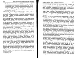 262	                   Book of The End : Great Trials and Tribulations
                                                                           Book of The End : Great Trials and Tribulations 	                     263
     And I was a witness over them while I dwelt amongst them, but
     when You took me up, You were the Watcher over them, and You are       your parents? He 0 said, I will intercede for them, regardless of
     a Witness to all things. (This is a great admonition and warning to    whether I am given or prevented, and I do not hope for anything for
     the Christians of the whole world). If You punish them, they are      them. (Related by Al-Baihaqee) Al-Baihaqee said, Perhaps this is
     your slaves, and if You forgive them, verily You, only You are the     before revelation was sent down to prohibit asking forgiveness for
     All-Mighty, the All-Wise. L l i                                       the disbelievers and praying over the hypocrites.
Then it will be said, 'These kept turning back on their heals (i.e.        'Alee 4 said, The first to be clothed will be Al-Khaleel: in two
returning to Kufr; some scholars said that this refers to those who         Qibtiyyahs (a kind of garment), and then Muhammad 0 in a Hullah
apostatized during the caliphate of Abu Bakr 40 since you parted            (a kind of garment) from the right of the Throne. (Related by Al-
from them! (Ahmad) Bukhaaree and Muslim related it as well in              Qurtubee)
the Hadeeth of Sho'bah.                                                    • 'Abdullah ibn Mas'ood 4 reported that the Messenger of Allah 0,
Ibn 'Abbaas 4 related the following narration, which he ascribed to         said, The first to be clothed is Ibraaheem. Allah will say, 'Clothe
the Prophet 0: Indeed, when you will be gathered to Allah, you             my Khaleel (one who is chosen for extra love; a very high ranking).'
will be barefooted, naked, and uncircumcised. (Ahmad)                      Two white Reetahs (a soft, thin garment) will be brought, and he will
                                                                            wear them. He will then sit down, facing the Throne. Then my
In the narration of Al-Baihacjne, Ibn 'Abbaas 4 related that the             garment will be brought, and I will wear it. I will stand on his right,
Prophet 0 said, When you will be gathered, you will be naked and            in a station that none will stand upon other than me — the first ones
barefoot. His wife said, Will we be looking at each other? He 0,          and the last ones will envy me for it. Abu 'Abdullah Al-Quradhee
said, 0 so-and-so, 'Every man, that Day, will have enough to make
                                                                             related this narration in Kitaab At-Tadhkirah.
him careless of others.' (Al-Buhaiqee)
                                                                             Jaabir said, The callers to prayer and the Mulabbeen (those who
Abu Hurairah 4 said, The people will be raised (or gathered), and
                                                                             were making the Talbiyyah for the pilgrimage) will come out on the
they will be barefooted, naked, and uncircumcised. They will be              Day of Resurrection, with the callers to prayer making the Aadhaan
standing for forty years, and their gazes will be fixed on the sky.
                                                                             and the Mulabee (singular of Mulabbeen) making the Talbiyyah. And
Allah will Aljamahum (bridle them) with their sweat because of the
                                                                             the first to be dressed from the garments of Paradise is Ibraaheem
severity of their distress. Then it will be said, 'Clothe Ibraaheem,'        ist:Clil; then Muhammad 0; then the Prophets 0; and then the callers
and he will be clothed in two Qibtiyyahs (a Qibtiyyah is a kind of
                                                                             to prayer. (Related by Al-Qurtubee)
garment) from the Qibtiyyahs of Paradise Then He will call for
Muhammad j, and his Basin will gush forth for him: it is (as large           Al-Qurtubee went on to mention the appropriateness of Ibraaheem
as) the distance between Ailaa (a small sea town that is at the               ,%•4.11 being given precedence in this issue. He said, He was the first
borderlands of Hijaaz and Sham) and Makkah. He will drink and                 to wear Saraaweel (a kind of pants), showing extra carefulness in
wash. The necks of the creation will be Taqatta'at (the literal meaning       covering himself. Perhaps another reason is that he was stripped of
of this word is 'cut off) from the severity of their thirst. The              his clothing on the day that he was thrown into the fire (so because
Messenger of Allah 0, said, 'Then I will be dressed from the                  of that, it is appropriate that he be dressed first on the Day of
garments of Paradise. I will stand from or on the right of Al-Kursee          Resurrection, as a reward and honor). And Allah knows best.
(literally, the Footstool). No one from the creation will stand at that       Saudah 4, the wife of the Prophet A, said, The Messenger of Allah
station on the Day of Judgment other than me. It will be said, 'Ask               said, 'When the people will be raised, they will be barefooted,
and you will be given; intercede and your intercession will be                naked, and uncircumcised. They will be bridled in sweat: it will
granted.' A man stood up and said, Do you desire anything for               reach the flesh of their ears.' I said, '0 Messenger of Allah, and the
                                                                              private parts!! We will be looking at each other?' He 0 said, 'People
M Qur'an 5:117-118.                                                           will be occupied away from that; every man, that Day, will have
                                                                               enough to make him careless of others.' (Related by Al-Baihaqee)
 