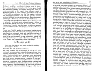 Book of The End : Great Trials and Tribulations 	                    265
264	                   Book of The End : Great Trials and Tribulations
                                                                          the sky for 40 years. Sweat will reach the feet of some of them; it will
Its chain is good, but it is neither in Al-Musnad nor in the Books.
                                                                          reach the ankles of others; it will reach the stomachs of yet others;
Umm Salamah 9 related that she heard the Prophet A say, People           and some among them will be bridled by sweat from standing so
will be raised (or gathered), and they will be barefooted, naked, and     long. Then, after that, Allah will have mercy on His slaves. He will
uncircumcised, just as they began. Umm Salamah 9 said, 0                order the Muqarrabeen (chosen and close ones) Angels, and they will
Messenger of Allah, we will be looking at one another? He A said,        carry His Throne from the heavens to the earth, until His Throne is
People will be occupied away from that. She asked, And what            placed on a white earth — upon which no blood was spilled and
will be their preoccupation? He 0 said, The spreading out of the        upon which no wrongdoing was perpetrated. It is like white silver.
scrolls (of deeds); in them are atom weights (of deeds) and mustard       Then the angels will stand, surrounding the Throne. That is the first
seed weights. (Related by Abu Bakr ibn Abee Ad-Dunyaa)                    day that an eye will see Allah. He It will order a caller, who will call
'Abdullah 4 said, The Messenger of Allah A said, 'Indeed you will         out with a voice that is heard by Ath-Thaqalaan, jinn and mankind,
be gathered — barefooted, naked, and uncircumcised. (Related by           'where is so-and-so, so-and-so, son of so-and-so, son of so-and-so?'
Al-Haafiz Abu Bakr Al-Bazzaar) In the narration of Ibn Abee Ad-            Peopb will stretch out their necks for that voice, and the one who is
Dunyaa from 'Umar ibn Shubbah, here is the following addition:             called will come out from the Mawqif (station, place of gathering),
And the first to be clothed on the Day of Resurrection is Ibraaheem       and A lah will make the people to be acquainted with him. Then it
                                                                           will be said, 'Let his good deeds come out with him, and Allah will
Anas 4 said, 'Aaishah 9 asked the Messenger of Allah a saying,            make the people of the Mauqif to be acquainted with those good
'0 Messenger of Allah, how will men be raised (or gathered)?' He 0          deeds. When he will stand before the Lord of all that exists, it will be
said, 'Barefooted and naked.' She said, 'Alas, for private parts on         said, 'Where are the people of Al-Mazaalim?'... It will be said to each
the Day of Resurrection!' He A said, 'What from that are you asking         one of them, 'Did you wrong so and so for such and such?' He (each
about? It has been revealed to me that, regardless of whether you           one) will say, 'Yes, 0 my Lord.' And that is the day wherein their
have a garment on you or not, it will not harm you.' She said,              tongues, hands, and legs bear witness upon them, testifying to what
'What Verse is that, 0 Messenger of Allah?' He said:                        they used to do. The good deeds of the transgressor will be taken
                                                                            and then given to the one he wronged. Then there will be neither
                    44 ° ;-AtC:	
                       I                                                    dinar nor dirham, but rather only taking of good deeds and
                                         ‘jr-C 3,4*
                                                                            returning (to someone else) bad deeds. The people of Madhaalim
   Every man, that Day, will have enough to make him careless of           (who were wronged) will continue to take from the good deeds of
   others. (Qur'an 80:37)                                                 the transgressor until there remains no good deed with him; then
(Related by Abu Bakr Ibn Abee Ad-Dunyaa)                                    those who remain, who did not take anything, will say, 'Why are
                                                                            those other than us taking their full right when we are prevented?' It
Ibn 'Umar 4 related that the Messenger of Allah 0:?; said, The             will be said to them, 'Do not rush.' Then their bad deeds are taken
people will be resurrected just as their mothers gave birth to them:         and are returned to him, until their remains no one whom he
(they will be) barefooted, naked, and uncircumcised. 'Aaishah              wronged with a single act of transgression (against him). Allah will
asked, Women and men? Be my mother and father sacrificed for
                                                                             make all of the people of the Mawqif (place of the gathering) to be
you!' He A said, 'Yes.' She said, 'Alas to the private parts!!' He A,
                                                                             acquainted with that. When the accountability of the wrongdoer is
said, 'What are you finding so strange, 0 daughter of Abu Bakr?'
                                                                             finished, it will be said, 'return to your mother, Al-Haawiyah (the
She said, 'I was amazed at your saying that men and women will be
                                                                             Hellfire), for there is no wrongdoing today, and Allah is quick to
resurrected — barefooted, naked, and uncircumcised. They will look           take account.' Because of the severe accountability that they see,
at one another?' He 0 tapped her shoulder and said, '0 daughter of
                                                                             every angel, sent Prophet, Siddeeq (truthful One), and Martyr will
Abee Quhaafah, at that time people will be preoccupied away from
                                                                             think that he will not be saved — except he whom Allah protects
looking...They will neither eat nor drink. Their gazes will be fixed to
 