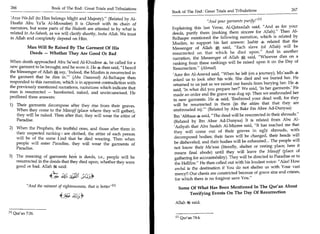 266	                    Book of The End : Great Trials and Tribulations                                                                      267
                                                                           Book of The End : Great Trials and Tribulations	
 'Azza Wa-Jall (to Him belongs Might and Majesty). (Related by Al-
Haafiz Abu Ya'la Al-Moosalee) It is Ghareeb with its chain of
                                                                                                And your garments purify! 411
                                                                                                                          




narrators, but some parts of the Hadeeth are attested to by what is        Explaining this last Verse, Al-Qataadah said, And as for your
related in As-Saheeh, as we will clarify shortly, Insha Allah. We trust    deeds, purify them (making them sincere for Allah). Then Al-
in Allah and completely depend on Him.                                     Baihaqee mentioned the following narration, which is related by
                                                                           Muslim, to support his last answer: Jaabir 4 related that the
           Man Will Be Raised By The Garment Of His                        Messenger of Allah a said, Each slave (of Allah) will be
            Deeds — Whether They Are Good Or Bad                           resurrected on that which he died upon. And in another
                                                                           narration, the Messenger of Allah A said, Whoever dies on a
                                                                                                                    .


When death approached Abu Sa'eed Al-Khudree 4, he called for a             ranking from these rankings will be raised upon it on the Day of
new garment to be brought, and he wore it. He 4 then said, I heard        Resurrection. (Ahmad)
the Messenger of Allah say, 'Indeed, the Muslim is resurrected in          'Amr ibn Al-Aswad said, When he left (on a journey), Mu'aadh
the garment that he dies in.' (Abu Daawood) Al-Baihaqee then              asked us to look after his wife. She died and we buried her. He
responded to this narration, which is in apparent contradiction with       returned to us just as we raised our hands from burying her. He 4
the previously mentioned narrations, narrations which indicate that        said, 'In what did you prepare her?' We said, 'In her garments.' He
man is resurrected — barefooted, naked, and uncircumcised. He               made an order and the grave was dug up. Then we enshrouded her
proffered three answers:                                                    in new garments. He 4 said, 'Enshroud your dead well, for they
1) Their garments decompose after they rise from their graves.              will be resurrected in them (in the attire that that they are
   When they come to the Mawqif (place where they will gather),             enshrouded in). (Related by Abu Bakr ibn Abee Ad-Dunyaa)
   they will be naked. Then after that, they will wear the attire of        Ibn 'Abbaas 4 said, The dead will be resurrected in their shrouds.
   Paradise.                                                                 (Related by Ibn Abee Ad-Dunyaa) It is related from Abu Al-
                                                                            'Aaliyah that Abu Saaleh Al-Mizzee said, It has reached me that
2) When the Prophets, the truthful ones, and those after them in
                                                                             they will come out of their graves in ugly shrouds, with
   their respected ranking ; are clothed, the attire of each person
                                                                             decomposed bodies; their faces will be changed, their heads will
   will be of the same Lind that he died wearing. Then when
                                                                             be disheveled, and their bodies will be exhausted... The people will
   people will enter Paradise, they will wear the garments of
   Paradise.                                                                 not know their Ma'waa (literally, shelter or resting place; here it
                                                                             means final abode) until they will leave the Mauqif (place of
3) The meaning of garments here is deeds, i.e., people will be               gathering for accountability). They will be directed to Paradise or to
    resurrected in the deeds that they died upon, whether they were          the Hellfire. He then called out with his loudest voice: Alas! How
    good or bad. Allah 5t said:                                               awful is the destination if You do not shelter us with Your vast

                              *   • SY-11
                                    ••`
                                                                              mercy!! Our chests are constricted because of grave sins and crimes,
                                                                              for which there is no forgiver save You.
          And the raiment of righteousness, that is better! 11              Some Of What Has Been Mentioned In The Qur'an About
                                                                                  Terrifying Events On The Day Of Resurrection
                                     41:
                                                                            Allah j*t said:

In Qur'an 7:26.
                                                                             [11 Qur'an 74:4.
 