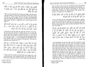 268                             Book of The End : Great Trials and Tribulations
                                                                                                     	   Book of The End : Great Trials and Tribulations 	                              269

                                                                                                                will be a heap of sand poured out and flowing down] Until He it
                        W.; 0 72,e 1; ;;;;. :4t	                   4LIS 0 '4'ic                                said: (Then how can you avoid the punishment, if you disbelieve, on
                        •;t	            a; 0	4_-)	                               (5-; 441;31                   a Day that will make the children grey-headed (i.e. the Day of
                                                                                                                Resurrection). Whereon the heaven will be cleft asunder? His
                                                                                 4e44                           promise is certainly to be accomplished. [1]
 Then on that Day shall the (Great) Event befall, and the heaven
                                                                           re 9..	 101;:„.,-
                                                                                         	      Cy* APLJ )11	        -
                                                                                                                               (la     rye
 will split asunder, for that Day it (the heaven will be frail (weak),
	1!X
 and torn up, and the angels will be on its sides, and eight angels                                            	 .ixs _9:Y                                       t )
 will, that Day, bear the Throne of your Lord above them. That Day
 shall you be brought to Judgement, not a secret of you will be        And on the Day when He shall gather (resurrect) them together,
 hidden. 111                                                          (it will be) as if they had not stayed (in the life of this world and
                                                                       graves, etc.) but an hour of a day. They will recognize each other.
                                   -	        •	 Cjfr-i=	               Ruined indeed will be those who denied the meeting with Allah, and
                                                                       were not guided.' 423
                    ey      ..  3,„„i	
                               	f	                              `; .);:	
                                                        fi.s.jf 1.,
                                                                                   Eb-4-P rY. 	 US
                                                           fG	did	          *c,                                                 (1.0	tAl L;ii1C	
                                                                                                                                             1                      Lik1.41	     -c_;:1;*
                                                                                                                                                       ;),,;,'; 0
    And listen on the Day when the caller will call from a near place,
	i11^ (shout, I
    the Day when they will hear As-Saihah              etc.) in truth, that SC                                                     g,c E:5990 c161,	;s:ai
    will be the Day of coming out (from the graves i.e. the Day of
    Resurrection). Verily, We it is Who give life and cause death; and to
    Us is the final return, — on the Day when the earth shall be cleft,                                                                                	      ;1,1 t„;,.:c
   from off them, (they will come out) hastening forth. That will be a
   gathering, quite easy for Us. I l l

                                 'r; 0	   ■;1.	        'A;;L IS   n:1,3 o	   ;
                                                                             r
                                                                                                                And (remember) the Day We shall cause the mountains to pass
                                                                                                                away (like clouds of dust), and you will se the earth as a leveled
                                 ;41 1=1:j 0 	                          AT ,;t:4 kg; J41(                       plain, and we shall gather them all together so as to leave not one of
                                                                                                                them behind. And they will be set before your Lord in (lines as)
                                          5:Licp 1)s z);), b,	
                                                   ,                 ?	      1fL+s                              rows, (and Allah will say): Now indeed, you have come to Us as
                   r;; (1411	                 =1c 4 (-L -;4.6:1                                                 We created you the first time. Nay, but you thought that We had
                                                                                                                appointed no meeting for you (with Us). And the Book (one's
                                                             -,:)e A, 	 5.:1:31                                 Record) will be placed (in the right hand for a believer in the
                                                                                                                Oneness of Allah, and in the left hand for a disbeliever in the
                   Verily, with Us are fetters (to bind them), and a raging Fire. And                          Oneness of Allah), and you will see the Mujrimoon (criminals,
                   a food that chokes, and a painful torment. On the Day when the                               polytheists, sinners, etc.), fearful of that which is (recorded) therein.
                   earth and the mountains will be in violent shake, and the mountains '                        They will say: Woe to us! What sort of Book is this that leaves

            [1] Qur'an 69:15-18.                                                                                Qur'an 73:12-14, 16,18.
                                                                                                          [11
            [21   Qur'an 50:41-44.                                                                        [21   Qur'an 10:45.
 