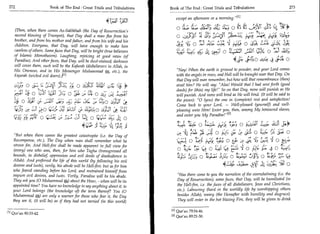 272	                              Book of The End : Great Trials and Tribulations                      Book of The End: Great Trials and Tribulations 	                            273

                                                                                                           except an afternoon or a morning. 111
                                                                                           tyci
    (Then, when there comes As-Sakhkhah (the Day of Resurrection's                                                             11:411; 4S itt; o	
                                                                                                                                           ._56VC cY:
    second blowing of Trumpet), that Day shall a man flee from his                                         o	1:Li Li; ):AIT	          .        .1a ri,L;1
    brother, and from his mother and father, and from his wife and his
    children. Everyone, that Day, will have enough to make him                                             yy Ni; o	       44;	         o	             4:44
    careless of others. Some faces that Day, will be bright (true believers
                                                                                                           c1ti:	
                                                                                                           .,   .    4-CS	      o 10?-11 j-151 A o 	        44;
    of Islamic Monotheism). Laughing, rejoicing at good news (of
    Paradise). And other faces, that Day, will be dust-stained; darkness                                                                              :1A- Li4 t 0 a.;^..e 41::ki 0
                                                                                                                                                       1
    will cover them, such will be the Kafarah (disbelievers in Allah, in
    His Oneness, and in His Messenger Muhammad (t, etc.), the                                              Nay! When the earth is ground to powder, and your Lord comes
    Fajarah (wicked evil doers)] 11                                                                        with the angels in rows, and Hell will be brought near that Day. On
                                                                                                           that Day will man remember, but how will that remembrance (then)
                             s	     ,	                   ,                                                 avail him? He will say: Alas! Would that I had sent forth (good
            0	                                         cs:i 0 CSJ:^.1 I ;■aagl	          14's
                     -•••‘. • c	                                                                •••••      deeds) for (this) my lifer So on that Day, none will punish as He
            ,)1.5	C.)-in	
               (                             jlti 0 036 •         IA   0 LS/ -1„                         will punish. And none will bind as He will bind. (It will be said to
                                                            ,
                                                    t C,	                             Lq..n Zst!
        2     iC.;	        04-0          (5   439
                                                                                                           the pious): 0 (you) the one in (complete) rest and satisfaction!
                                                                                                           Come back to your Lord, — Well-pleased (yourself) and well-
                       [csJo (4:10±e	;;L:di c; 1144 0 4:11	
                                         t                                          ca1           .        pleasing unto Him! Enter you, then, among My honoured slaves,
                                                                                                           and enter you My Paradise/ 21
          r-C2 r)-X (--3:4.	
                      e                                         12i 0 CY 4i	 o    .

                                                                                                                    -;	                                                     4
                                                                 141;.°9111;‘.;	 r;t4 3                     L73 t3 ;4D a :a4L. ; e:
                                                                                                                                S                1:1.■-); a ;':* 'Sgt+' ‘LIS LP4
                                                                                                                          r Wa 01	        0 ir..)*	
                                                                                                                                              .           j-r-3 0 Atli -	
                                                                                                                                                                       ,    j.- 0
    But when there comes the greatest catastrophe (i.e. the Day of
   Recompense, etc.), The Day when man shall remember what he                                                        0 it; - 1 71'91- 3 0 Lt-t 2 :3
                                                                                                                         Th '          )                 H
                                                                                                                                                         	              0 Li_ rj.
   strove for, And Hell-fire shall be made apparent in full view for                                                          ,.	               „.t.            co,	 0 .,
   (every) one who sees, then, for him who Tagha (transgressed all                                          0 :!,_),1-	
                                                                                                                 .           Cs, 0 Z..:4 It4	          0 -1}‘	       L. 0 Z.:-;5 19
                                                                                                                                  PP/	   --,	    0, ,t
   bounds, in disbelief oppression and evil deeds of disobedience to                                        1■54.	         0 Zest.aa	         0 kt,a_t 	       0 DA? I,-        it,'.
   Allah). And preferred the life of this world (by following his evil
   desires and lusts), verily, his abode will be Hell-fire; but as for him                                                                     4:4    ‘o:L-,   JAC	              o
   who feared standing before his Lord, and restrained himself from
   impure evil desires, and lusts. Verily, Paradise will be his abode.                                      Has there come to you the narration of the overwhelming (i.e. the
   They ask you (0 Muhammad AT about the Hour, - when will be its                                           Day of Resurrection); some faces, that Day, will be humiliated (in
   appointed time? You have no knowledge to say anything about it, to                                       the Hell-fire, i.e. the faces of all disbelievers, Jews and Christians,
   your Lord belongs (the knowledge of) the term thereof? You (0                                            etc.). Labouring (hard in the worldly life by worshipping others
   Muhammad 1*,) are only a warner for those who fear it, the Day                                           besides Allah), weary (the Hereafter with humility and disgrace).
   they see it, (it will be) as if they had not tarried (in this world)                                     They will enter in the hot blazing Fire, they will be given to drink

                                                                                                        PI Qur'an 79:34-46.
111 Qur'an 80:33-42.
                                                                                                        PI Qur'an 89:21-30.
 