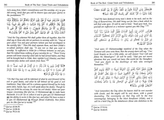 Book of The End : Great Trials and Tribulations                                       283
          282	                       Book of The End : Great Trials and Tribulations

                 turn away from Allah's remembrance and His worship, etc.) as you              	         3;'/    Tx E;4; U); c•	                               ,44
                 did wrong, (and) that you will be sharers (you and your Qarin) in
                 the punishment.                                                                            4(:5;--	          _T4 A	              ,	
                                                                                                                                                  44           0 5_,L;
                                                                                              And We have fastened every man's deeds to his neck, and on the
                                         EA J.;1;	                               rt,*         Day of Resurrection, We shall bring out for him a book which he
                 4 ■-sliguL ,fic 0 4/41 cAL:■,                                               will find wide open. (It will be said to him): Read your book. You

                   u; cir aLfia. aA4 (-4/4
                                                                                              yourself are sufficient as a reckoner against you this Day.M

                               rfg 3,t;	     i.42.;                                                             cjaia,	           35;                                 ,a(6*
                                                                                                                                                  .,„
             And the Day whereon We shall gather them all together, then We
                                                                                                   -'Ai	                  (,:61 a LY
                                                                                                                                 i                            tti	       :14
             shall say to those who did set partners in worship with Us: Stop at                                      •                0	         cri 	
             your place! You and your partners (whom you had worshipped in
             the worldly life). Then We shall separate them, and their (Allah's
                                                                                                                                                            4i1 /1 7-1-1;
             so-called) partners shall say: It was not us that you used to                    And warn (0 Muhammad0) mankind of the Day when the
             worship. So sufficient is Allah for a Witness between us and you,                 Torment will come unto them; then the wromg-doers will say: Our
             that We indeed knew nothing of your worship for us. There! Every                Lord! Respite us for a little while, we will answer Your Call and
             person will know (exactly) what (all) he had earned before, and they             follow the Messengers! (It will be said); Had you not sworn
             will be brought back to Allah, their rightful Lord (Maula), and their            aforetime that you would not leave (the world for the Hereafter).
             invented false deities will vanish from them. [2]                                And you dwelt in the dwellings of men who wronged
                                                                                               themselves. — E 23
             319 0	            a	   (IV C3-4 0.! 0 r);- 9 f-1,t Ll   +ei. i;j1
                                                                     f

  ;Cr:- 0; 4 0 'a. ;‘+, ST-Ct a4 4 A_;
	Zji                                                           -         0                                                 0	4:11 j;	                   L 11';:sC 	
	j;,tirilsc                               ecacsi git	            0         (14: 'r3:1;	                                                     :y.jaFc LIL kr; ,sLr,
 	asf
   On that Day man will be informed of what he sent forward (of his sj 4::1 y 0	                                                                        ti=44 J114
             evil or good deeds), and what he left behind (of his good or evil                                                                          :a O 4
             traditions). Nay! Man will be a witness against himself (as his body                                                                                     .;
                                                                                                                                                           si41 c;21,$)
             parts (skin, hands, legs, etc.) will speak about his deeds). Though he
             may put forth his excuses (to cover his evil deeds). Move not your
                                                                                               And (remember) the Day when the heaven shall be rent asunder
             tongue concerning (the Qur'an, 0 Muhammad 0) to make haste
                                                                                               with clouds, and the angels will be sent down, with a grand
             therewith. It is for Us to collect it and to give you (0 Muhammad
                                                                                               descending. The sovereignty on that Day will be the true
             0) the ability to recite it (the Qur'an), and when We have recited it
                                                                                               (sovereignty), belonging to the Most Beneficent (Allah), and it
             to you (0 Muhammad through Jibrael (Gabriel)), then follow
                                                                                               will be a hard Day for the disbelievers (those who disbelieve in the
             you its (the Qur'an's) recital. 131
          PI Qur'an 43:38-39.                                                           [1]   Qur'an 17:13,14.
          [21 Qur'an 10:28-30.                                                          [21   Qur'an 14:44-45.
          [31 Qur'an 75:13-18.
 
