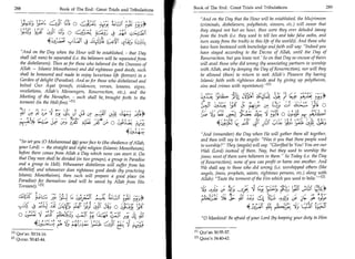 288	                                                                                   Book of The End : Great Trials and Tribulations 	                                                        289
                                      Book of The End : Great Trials and Tribulations
                                                                                                   And on the Day that the Hour will be established, the Mujrimoon
	1;•_:1;	                                    At 0	      ;4;                                       (criminals, disbelievers, polytheists, sinners, etc.) will swear that
                                                                                                   they stayed not but an hour, thus were they ever deluded (away
     la;	                           Lc4; 0 ci3C;r: ,,.,L-!aiS 4 _,41 c;a.••,':=J1                from the truth (i.e. they used to tell lies and take false oaths, and
                                                J.-vitt ty-,•-v1 4 14, L.-.: (L ),
                                                                               .           :
                                                                                                   turn away from the truth) in this life of the world)). And those who
                                                                                                   have been bestowed with knowledge and faith will say: Indeed you
               And on the Day when the Hour will be established, - that Day                       have stayed according to the Decree of Allah, until the Day of
              shall (all men) be separated (i.e. the believers will be separated from              Resurrection, but you knew not.' So on that Day no excuse of theirs
              the disbelievers). Then as for those who believed (in the Oneness of                 will avail those who did wrong (by associating partners in worship
              Allah — Islamic Monotheism) and did righteous good deeds, such                       with Allah, and by denying the Day of Resurrection), nor will they
              shall be honoured and made to enjoy luxurious life (forever) in a                    be allowed (then) to return to seek Allah's Pleasure (by having
              Garden of delight (Paradise). And as for those who disbelieved and                   Islamic faith with righteous deeds and by giving up polytheism,
              belied Our Ayat (proofs, evidences, verses, lessons, signs,                          sins and crimes with repentance).M
              revelations, Allah's Messengers, Resurrection, etc.), and the                                                visc	rt.
              Meeting of the Hereafter, - such shall be, brought forth to the
              torment (in the Hell-fit-ern ]
                                                                                                                        t,          	.,*          r	        .p
                                                                                                                                                                   rt
                                                                                                                                                                                                   10
                                                                                                                            1? '	                                               s
                                                                                                                                    L}!	          _P Le;     L-- 39	            Li—	
              ;t1	4t1	                                ,i.a vA -,:••; 11                                           La; 03,4 	                                                    t
                                                             4,1                                           !_fr
                                                                                                                                                       ef	
	b




                                       OA.9 71- 4:3 5-C O-'• O 5141                                               ,sj:
                                                                                                                     acc	                  1(	                  •              t- • :133
                                                                                                  And (remember) the Day when He will gather them all together,
                                                                                                  and then will say to the angels: Was it you that these people used
              So set you (0 Muhammad A) your face to (the obedience of Allah,
                                                                                                  to worship? They (angels) will say: Glorified be You! You are our
             your Lord) — the straight and right religion (Islamic Monotheism),
                                                                                                  Wali (Lord) instead of them. Nay, but they used to worship the
             before there comes from Allah a Day which none can avert it. On
                                                                                                  firms; most of them were believers in them. So Today (i.e. the Day
             that Day men shall be divided (in two groups), a group in Paradise
                                                                                                  of Resurrection), none of you can profit or harm one another. And
             and a group in Hell). Whosoever disbelieves will suffer from his
                                                                                                  We shall say to those who did wrong (i.e. worshipped others (like
             disbelief and whosoever does righteous good deeds (by practicing
                                                                                                  angels, jinns, prophets, saints, righteous persons, etc.) along with
             Islamic Monotheism), then such will prepare a good place (in
                                                                                                  Allah): Taste the torment of the Fire which you used to belie. 121
             Paradise) for themselves (and will be saved by Allah from His
             Torment). 121                                                                                                  „	                                            0	       ,1■A

             (L: z- ;Lac:L.	
               4                                                                                                                                                                           Lyoul
                                     IP ;u: 5.AL.sic	                                            h1 ;	
                                                                                                    -              ,-t;	                                                  VA-
                                                                                                                                                                             1
               .
                                                                                    (7,
                                                                                     3:           }	
                                                                                                           5'24) Ni	'14	
                                                                                                                                            //	              „
                                                                                                                                                        kt:.-:	                               _la 49
	:5 4 H-4	       -                   .)(..))11:, 1,4IC	                  o                                                                 41,2iii	                   '1J:4. .45 4c
                                                                                                                                                                       ,




   o	      ;f(	                                    ,;,LCYC ly6419	
                                                     -                             j!,             0 Mankind! Be afraid of your Lord (by keeping your duty to Him
         	                         [iI)L 	                           {41 d:„   .




      01    Qur'an 30:14-16.                                                                   E l l Qur'an 30:55-57.
      [21   Quran 30:43-44.                                                                    [21 Qura'n 34:40-42.
 