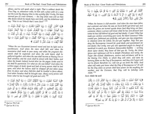 292	                     Book of The End Great Trials and Tribulations 	    Book of The End : Great Trials and Tribulations 	                        293

         allows, and he will speak what is right. That is without doubt the
         True Day, so, whosoever wills, let him seek a place with (or a way             1-; 0 SiA C.; G9 O4311	         44,12 0 7.47 LE:3 s1 ;11
         to) His Lord (by obeying Him in this worldly life)! Verily, We have            SC, .1 Py 0 , A,:j1i Py (is Lik.4 t 0 cig	         4;1
         warned you of a near torment, — the Day when man will see that
         (the deeds) which his hands have sent forth, and the disbeliever will                                    4A 4;4.	                  L;i;
         say: Woe to me! Would that I were dust!' lrl
                                                                                   When the heaven is cleft asunder. And when the stars have fallen
         o L2 34-T 14; o	                 14_; o	           1,1;                   and scattered; and when the seas are burst forth (got dried up); and
                                                                                   when the graves are turned upside down (and they bring out their
               ;LCT 14; 0	   j..1,411 IV, 0 ,i1C11L. ;i14 I51,;                    contents), (then) a person will know what he has sent forward and
         O ci0	        0	               tz, 0 :„.5)3 Lgalic                        (what he has) left behind (of good and bad deeds). 0 man! What has
                                                                                   made you careless concerning your Lord, the Most Generous? Who
         (4-, 0 L'	4, 0 ,:1t 1. 1;11 1;	
                ),:1
                   -                           -        2,1114;                    created you, fashioned you perfectly, and gave you due proportion;
                           4 Ly	o	
                                 :„.11    -
                                                            )41
                                                                                   in whatever form He willed, He put you together. Nay! But you
                                                                                   deny the Recompense (reward for good deeds and punishment for
        When the sun Kuwwirat (wound round and lost its light and is              evil deeds). But verily, over you (are appointed angels in charge of
        overthrown). And when the stars shall fall; and when the                   mankind) to watch you, Kiramun (honourable) Katibin — writing
        mountains shall made to pass away; and when the pregnant she-              down (your deeds), they know all that you do. Verily, the Abrar
        camels shall be neglected; and when the wild beasts shall be               (pious and righteous) will be in delight (Paradise); and verily, the
        gathered together; and when the seas shall become as blazing Fire or       Fujjar (the wicked, disbelievers, sinners and evil-doers) will be in
        shall overflow; and the souls shall be joined with their bodies; and       the blazing Fire (Hell), in which they will enter, and taste its
        when the female (infant) buried alive (as the pagan Arabs used to          burning flame on the Day of Recompense, and they (Al-Fujjar) will
        do) shall be questioned. For what sin she was killed? And when the         not be absent therefrom (i.e. will not go out from the Hell). And
        written pages of deeds (good and bad) of every person shall be laid        what will make you know what the Day of Recompense is? (It will
        open; and when the heaven shall be stripped off and taken away              be) the Day when no person shall have power (to do) anything for
       from its place; and when Hell-fire shall be kindled to fierce ablaze.        another, and the Decision, that Day, will be (wholly) with
       And when Paradise shall be brought near, (then) every person will           Allah, In
       know what he has brought (of good and evil). 12 l                        And Allah it said:
                                              	 „
              - -1
        0 eLL7.1.s ji...1( 1.0	  C; ;I	         111, 0 4.1.11.1161 r-cnr                           0 3.:j. ;Sri	       0	      CO, Lei, 0	             144
                   Cy 0 41:,	
                       :
                                       o ZiCC 31211 (4;                                      tt	
                                                                                              .               ),;(41 ats: 0	      ci2	        0 2;._; 14 (4
                                                                                                                                                7

        );_y;',	     o al; $11 a SJI o                                                   2.14-2' 4:1;1:i 0	                         (41;	    A..d.
                                                                                                                                              H:

         s,40-	             sis 0 y..3;	                    0 45 twG                                         s	     0 Izs 41 61 ,-;.;.)' 0
       4; 0 ,c5,	         si).11-■ 24 0 ,s;c,:1	           0 z,,,g 1_4                            ti   se	                   0 is,1	     cs;:a 0 4?
                                                                                                                   se A'.,5 4 s .5; 31 jc 5	 0 rei-7-;
    01 Qur'an 78:17-40.
    [21 Qur'an 81:1-14.                                                           [11   Qur'an 82:1-19.
 