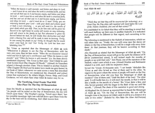 294	                                                                       Rook of The End : Great Trials and Tribulations 	                      295
                         Book of The End : Great Trials and Tribulations

     When the heaven is split asunder, and listens and obeys its Lord,     And Allah 54 said:
     — and it must do so; and when the earth is stretched forth, and has
    cast out all that was in it and became empty, and listens and obeys                     riti 4 o
                                                                                           fi

    its Lord, — and it must do so; and when the earth is stretched forth,
    and has cast out all that was in it and became empty, and listens
    and obeys its Lord, — and it must do so; 0 man! Verily, you are              Think they not that they will be resurrected (for reckoning), on a
    returning towards your Lord - with your deeds and actions (good              Great Day, the Day when (all) mankind will stand before the Lord
    or bad), a sure returning, — so you will meet (i.e. the results of           of the Alamin (mankind, jinn and all that exists)?' [1
    your deeds which you did). Then, as for him who will be given his
                                                                            It is established in As-Saheeh that they will be standing in sweat that
    Record in his right hand, he surely will receive an easy reckoning,
                                                                            will reach halfway up their ears; in another Hadeeeth, it is indicated
    and will return to his family in joy! But whosoever is given his        that people will be different in that regard, each according to his
    Record behind his back, he will invoke (his) destruction and shall
                                                                            deeds.
    enter a blazing Fire, and will be made to taste its burning. Verily,
    he was among his people in joy! Verily, he thought that he would        The following is mentioned in the Hadeeth of intercession, which we
    never come back (to Us)! Yes! Verily, his Lord has been ever            will relate later on: Verily, the sun will come near the slaves (of
    beholding him! [11                                                     Allah) on the Day of Resurrection; it will be a single mile away from
                                                                            them. At that juncture, they will be known according to their
Ibn 'Umar 4 reported that the Messenger of Allah said,
                                                                            deeds.
Whosoever it pleases to see the Day of Resurrection with his
very own eyes, then let him recite: When the sun Kuwwirat (wound           Abu Hurairah 4 related that the Messenger of Allah A said, On
round and lost its light and is overthrown) and When the heaven is cleft   the Day of Resurrection, sweat will go in the earth the distance of 70
asunder and When the heaven is split asunder (i.e. the three above-       [Ratan (outstretched arms)]. It will indeed reach the mouths of
mentioned chapters). Ibn 'Umar 4 then said, And I think he said,          people or up until their ears. Ath-Thaur, one of the narrators of the
'And Suratul-Hood (The Chapter Of Hood).' (Ahmad) At-Tirmidhee              Hadeeth, wasn't sure which it was. (Ahmad) Muslim and Bukhaaree
related it through another chain. This is related in another Hadeeth:        related it as well, each with his respective chain.
(The Chapter Of) Hood and its sisters have made me gray-haired. In          Sa'eed ibn 'Umair Al-Ansaaree said, I sat beside 'Abdullah Ibn
our book of Tafseer, whenever we came across a verse that described          'Umar 4 and Abu Sa'eed 4. One of them said to the other, 'In
the Day of Resurrection, we mentioned the Ahaadeeth and (other)              regard to the point where the sweat of people will reach on the Day
verses that explained it. By Allah's Might, Power, Help, and Good            of Resurrection, what did you hear the Messenger of Allah A
Guidance, we will relate here what Allah makes easy for us.                  mention?' One of them said, 'Until the flesh of his (ear).' The other
                                                                             said, 'It will bridle him (i.e. it will reach his mouth, so that it will be
               The Terrifying, Great Events That Will                        like a bridle on the mouth of a horse).' Ibn 'Umar drew a line, and
              Take Place On The Day Of Resurrection                          Abu Sa'eed pointed with his finger to the flesh of his ear until his
                                                                             mouth... (Ahmad) The chain of this narration is good and strong.
Anas ibn Maalik 4 reported that the Messenger of Allah A said,
                                                                             Al-Miqdaad ibn Al-Aswad 4 reported that he heard the Messenger
As people will be raised on the Day of Resurrection, the sky will
Tatush upon them. The Prophet's saying, 'Tatush upon them,' has              of Allah A say, On the Day of Resurrection, the sun will be
                                                                              brought close to the slaves (of Allah) until it will be at a distance of a
two possible meanings: light rain will fall down upon them from the
                                                                              mile or two miles. (Related by Abu Bala ibn Abee Ad-Dunyaa)
sky or the heat will be sweltering. And Allah knows best.

E ll Qur'an 84:145.                                                          [1] Qur'an 83:4-6.
 