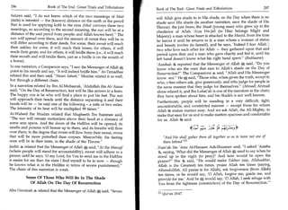 296	                   Book of The End : Great Trials and Tribulations                                                                            297
                                                                              Book of The End : Great Trials and Tribulations 	
Sulaim said, I do not know which of the two meanings of Meet                 will Allah give shade to in His shade, on the Day when there is no
(mile) is intented — the (known) distance on the earth or the pencil          shade save His shade (in another narration, save the shade of His
that is used for applying kohl to the eyes (Meel conveys these two
                                                                              Throne): the just Imam; the Shaab (young man) who grew up in the
meanings, so according to the second meaning, the sun will be at a
                                                                              obedience of Allah 'Azza Wa-Jall (to Him belongs Might and
distance of the said pencil from people; and Allah knows best). The          Majesty); a man whose heart is attached to the Masjid, from the time
sun will spread over them, and the amount of sweat they will be in            he leaves it until he returns to it; a man whom a woman of status
will differ according to their deeds. For some, their sweat will reach        and beauty invites (to herself), and he says, 'Indeed I fear Allah.';
their ankles; for some, it will reach their knees; for others, it will        two who love each other for Allah — they gathered upon that and
reach their groin; and for others, it will bridle them (i.e., it will reach   parted upon that; and a man who gave charity and hid it, until his
their mouth and will bridle them, just as a bridle is on the mouth of         left hand doesn't know what his right hand spent. (Bukhaaree)
a horse).
                                                                              'Aaishah 4. reported that the Messenger of Allah S, said, Do you
In one narration, a Companion says, I saw the Messenger of Allah*,           know who are the ones that race to Allah's shade on the Day of
point to his mouth and say, It will indeed bridle him. At-Tirmidhee         Resurrection? The Companions 4 said, Allah and His Messenger
related this and then said, Hasan Saheeh. Muslim related it as well,        know )est. He said, Those who, when given the truth, accept it;
but through a different chain.                                                who, when others ask, give generously; and who judge for people in
In a narration related by Ibn Al-Mubaarak, 'Abdullah ibn Al-'Araar            the same manner that they judge for themselves. (Ahmad) Ahmad
said, On the Day of Resurrection, feet will be like arrows in a horn.         alone related it, and Ibn Luhaijah is one of the narrators in the chain;
The happy one is he who will find a place to put his feet. The sun             they have spoken about him, and his Shaikh is not well known.
will approach their heads until the distance separating it and their           Furthermore, people will be standing in a very difficult, tight,
heads will be — he said one of the following - a mile or two miles.            uncomfortable, and constricted manner — except those for whom
The intensity of its heat will be multiplied 99 times.                        Allah 6t makes matters easy. And we ask Allah, the All-Mighty, to
Al-Waleed Ibn Muslim related that Mugheeth Ibn Summee said,                    make that easy for us and to make matters spacious and comfortable
The sun will remain motionless above their head at a distance of              for us. Allah 1g said:
some arm spans. And the doors of the Hellfire will be opened; its
smells and poisons will breeze up to them, and its breaths will flow                                                -r■.9
over them, to the degree that rivers will flow from their sweat, rivers
that will be more putrefied than corpses. Meanwhile, the fasting                  And We shall gather them all together so as to leave not one of
ones will be in their tents, in the shade of the Throne.                         them behind 111
Jaabir .4 related that the Messenger of Allah * said, At the Mawqif          Zum'ah ibn 'Amr Al-Harasee Ash-Shaamee said, I asked 'Aaisha
(where people will stand for accountability), sweat will adhere to a          4, saying, 'What did the Messenger of Allah A used to say when he
person until he says, '0 my Lord, for You to send me to the Hellfire          stood up in the night (to pray)? And how would he open the
is easier for me than the state I find myself to be in now — though           prayer? She 4 said, He would make Takbeer (say, Allahuakbar,
he knows what is in the Hellfire in terms of severe punishment).             Allah is the Greatest) ten times, praise Allah ten times (saying,
The chain of this narration is weak.                                          Alhamdulillah, All praise is for Allah), ask forgiveness (from Allah)
                                                                              ten times, or he would say, '0 Allah, forgive me, guide me, and
          Some Of Those Who Will Be In The Shade                              provide for me.' And he A would say, '0 Allah, I seek refuge with
            Of Allah On The Day Of Resurrection                               You from the tightness (constriction) of the Day of Resurrection.'
Abu Hurairah related that the Messenger of Allah said, Seven
                                                                               En Qur'an 18:47.
 