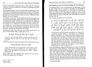 Book of The End : Great Trials and Tribulations	                       299
298	                   Book of The End : Great Trials and Tribulations

 (Ahmad) An-Nasaaee related the same except with the following           The Prophet     A Gave Great Glad Tidings For The Believers
variation: From the constriction of the place of standing on the Day    It is related that Ibn 'Timm 4 reported that the Messenger of Allah
 of Resurrection.                                                            said, There will be no gloom or loneliness for the people of
Ibn As-Sammaak said, I heard Abu Waa'idh Az-Zaahid say, 'They           Laailaha Illallah in their graves, nor (will there be loneliness or
will come out of their graves and remain in the dark for 1000 years.     gloom for them) on the Day they are raised. It is as if I am
At that time, the earth will be crushed. The most happy of people at     witnessing the people of Laailaha Illallah shaking the dirt from their
that time will be he who finds a place for his feet. (Related by Abu    heads as they are saying, 'All praise is for Allah, Who has removed
Bakr ibn Abee Ad-Dunyaa)                                                 all grief from us.
An-Nadr ibn 'Araee said, It has reached me that when people come        This narration is attested to by the Qur'an:
out of their graves, their slogan will be, 'None has the right to be
worshipped but Allah.' And the first word that both the righteous           Nio 6,Az	  62;Y Lti rA4/3 	                                   d
                                                                                         L. 4
one from them and the evil one from them will say is, '0 Our Lord,
have mercy on us.' (Related by Abu Bakr ibn Abee Ad-Dunyaa)                     3_42-
Abu Saaleh said, It has reached me that people will be raised like
                                                                                         ;01(1; 3C.1.41
this, and he bowed his head down, placing his right hand on his
                                                                                                        CLZ:31 Ls; 16:
left elbow. (Related by Hamzah Ibn Al-'Abbaas)
Ash-Shaamee said, They will come out of their graves and all of                  4,cs4.,r,	
                                                                                       - .         4	              ))).4	        3.-51	       Cg
them will be terrified. Then a caller will call out:
                                                                              Verily those for whom the good has preceded from Us, they will be
                Gy;s   5-;;1   er:;;T fr( 1
                                        c     3;: '1 -4,4*                    removed far therefrom (Hell) (e.g. lesa (Jesus), son of Maryam
                                                                              (Mary); 'Uzair (Ezra), etc.). They shall not hear the slightest sound
   (It will be said to the true believers of Islamic Monotheism): My         of it (Hell), while they abide in that which their ownselves desire.
   worshippers! No fear shall be on you this Day, nor shall you               The greatest terror (on the Day of Resurrection) will not grieve
   grieve' 411                                                                them, and the angels will meet them, (with the greeting): This is
                                                                              your Day which you were promised. And (remember) the Day
The creation will all desire that, and it will be followed by those,
                                                                              when We shall roll up the heavens like a scroll rolled up for books, as
                                                                              We began the first creation, We shall repeat it, (it is) a promise
                           1; 12--7r, 4=4 Zaf                                 binding upon Us. Truly, We shall do it.m
   (You) who believed in Our Ayat (proofs, verses, lessons, signs,       Ja'far ibn Sulaimaan related that Ibraaheem ibn 'Eesa Al-Yashkaree
   revelations, etc.) and were Muslims (i.e. who submit totally to        informed him of the following: It has been conveyed to us that
   Allah's Will, and believe in the Oneness of Allah - Islamic            when a believer will be raised from his grave, two angels will meet
   Monotheism). [21                                                      him. One of them will have a Deebaajah, in which are Burd and
                                                                          musk. The other will have a cup from the cups of Paradise; in it
Then, other than the Muslims, the creation will lose hope.
                                                                          there will be a drink. When the believer will come out of his grave,
(Related by Hamzah ibn Al-'Abbaas)
                                                                          the Burd and the musk will be mixed, and (the first angel) will
                                                                          sprinkle it on him. The other will pour a drink for him and will give
                                                                          it to him. Then he will drink it and will never afterwards be thirsty,
El i Qur'an 43:68.                                                           Qur'an 21:101-104.
[21 Qur'an 43:69.
 