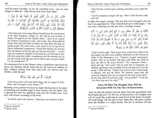 300	                         Book of The End : Great Trials and Tribulations   Book of The End : Great Trials and Tribulations 	                       301

 until he enters Paradise. As for the wretched ones - and we seek                  Now We have removed your covering, and sharp is your sight this
 refuge in Allah it - Allah M has said about their affair:                         Day!

        O	       ;1/43 J- (Jel:ri J jz,2	                                           And his companion (angel) will say: Here is (this Record) ready
                       '         fki                 f;)	     gr L51 3°
                                                                 .                  with me!
                 0                                                              In effect, the angel is saying, 'This one that I have brought is the one
    )is wc   0                                                                  that I was appointed to.' Then Allah ft will say to both angels — the
                                                                                one who is steering and the one who is bearing witness:
                     43:;L:	
                       _  ;                         Zia
    And whosoever turns away (blinds himself) from the remembrance
                                                                                   ,^;IT	 ,.;;	  L               0 4   ;     	 -14; 4 CA
    of the Most Beneficent (Allah) (i.e. this Qur'an and worship of                1.; C::) 43- 3 o	
                                                                                          5   1               ,f6:1 L• aCA 1r kr,01 :LS E SI;
                                                                                                                            j

   Allah), We appoint for him Shaitan (Satan - devil) to be a Qarin
    (an intimate companion) to him. And verily, they (Satans/devils)
                                                                                                L5 11 Cf—,;;	
                                                                                                   /             0	     ()=1;‘, 4 se A; :L;;LI
   hinder them from the Path (of Allah), but they think that they are                                        j) i
   guided aright! Till, when (such a one) comes to Us, he says (to his
   Qarin (Satan/devil companion)) Would that between me and you                                                  4)9;	                :10 010
   were the distance of the two easts (or the east and west) - a worst
                                                                                   (And it will be said): Both of you throw (Order from Allah to the
   (type of) companion (indeed)! It will profit you not this Day (0 you            two angels) into Hell, every stubborn disbeliever (in the Oneness of
   who turn away from Allah's remembrance and His worship, etc.) as                Allah, in His Messengers, etc.). Hinderer of good, transgressor,
   you did wrong, (and) that you will be sharers (you and your Qarin               doubter, Who set up another ilah (god) with Allah, then (both of
   ) in the punishment.M
                                                                                   you) cast him in the severe torment. His companion (Satan -
We mentioned this in the Tafseer: when a disbeliever rises from his                devil) will say: Our Lord! I did not push him to transgress, (in
grave, his shaitaan (devil) takes him by the hand and adheres to                   disbelief oppression, and evil deeds) but he was himself in error far
him, without parting from him until both are thrown into the                       astray. Allah will say: Dispute not in front of Me, I had already,
Hellfire. Allah said:                                                              in advance, sent you the threat. The Sentence comes from Me
                                                                                   cannot be changed, and I ain not unjust (to the least) to the slaves.
                     4 -C.S	                        L„_                            On the Day when We will say to Hell: Are you filled? It will say:
                                                                                   Are there any more (to come)? -411
    And every person will come forth alon with an (angel) to drive
    (him), and an (angel) to bear	       1     zj                                          Some Of What The Haughty Ones Will Be
Meaning, every person will have an angel steering him to the place                        Rewarded With On The Day Of Resurrection
of gathering and another angel to bear witness over his deeds. This
is general for both the righteous ones and the wicked ones. And                 'Ant ibn Shu'aib related from his father from his grandfather that
each will receive according to his level.                                       the Prophet A said, On the Day of Resurrection, the haughty ones
                                                                                will be raised like small ants (or atoms) but in the forms of people.
    (It will be said to the sinners): Indeed you were heedless of this .     All small things will rise above them. Then they will enter a prison
                                                                                from the Hellfire; it is called Boolas. The fire of Al-Isaar will rise
M Qur'an 43:26-39.
121 Qur'an 50:21.                                                                  Qur'an 50:24-30.
 