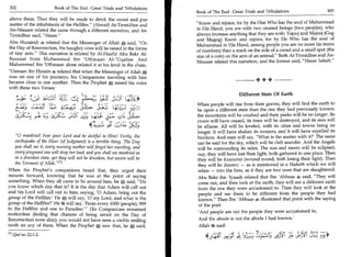 302	                   Book of The End : Great Trials and Tribulations
                                                                           Book of The End : Great Trials and Tribulations 	                  303
 above them. Then they will be made to drink the sweat and pus
matter of the inhabitants of the Hellfire. (Ahmad) At-Tirmidhee and       Know and rejoice, for by the One Who has the soul of Muhammad
An-Nisaaee related the same through a different narration, and At-         in His Hand, you are with two created beings (two peoples), who
Tirmidhee said, Hasan.                                                   always increase anything that they are with: Yajooj and Majooj (Gog
                                                                           and Magog) Know and rejoice, for by He Who has the soul of
Abu Hurairah related that the Messenger of Allah A said, On               Muhammad in His Hand, among people you are no more (in terms
the Day of Resurrection, the haughty ones will be raised in the forms      of numbers) than a mark on the side of a camel and a small spot (the
of tiny ants. This narration is related by Al-Haafiz Abu Bakr Al-         size of a coin) on the arm of an animal. Both At-Tirmidhee and An-
Bazzaar from Muhammad ibn 'Uthmaan Al-tgailee. And
                                                                           Nisaaee related this narration, and the former said, Hasan Saheeh.
Muhammad ibn 'Uthmaan alone related it at his level in the chain.
'Umraan ibn Husain S related that when the Messenger of Allah
w a s on one of his journeys, his Companions traveling with him
became close to one another. Then the Prophet A raised his voice                                          • 4. +
with these two Verses:
                                                                                                 Different State Of Earth
                          Zi;                      c)Zic
                                                                           When people will rise from their graves, they will find the earth to
                                                           4i;;s (i;i0     be upon a different state than the one they had previously known:
                                     Lc),      	             4:1)         the mountains will be crushed and their peaks will be no longer. Its
                                                                           rivers will have ceased, its trees will be destroyed, and its seas will
                                            -)
                                            j C4' :3-C31;                  be aflame. All will be leveled, with its cities and towns being no
                                                                           longer. It will have shaken its tremors, and it will have expelled its
    0 mankind! Fear your Lord and be dutiful to Him! Verily, the          burdens. And man will say, What is the matter with it?' The same
    earthquake of the Hour (of Judgment) is a terrible thing. The Day      can be said for the sky, which will be cleft asunder. And the Angels
    you shall see it, every nursing mother will forget her nursling, and   will be surrounding its sides. The sun and moon will be eclipsed;
    every pregnant one will drop her load, and you shall see mankind as    nay, they will have lost their light, both gathered in one place. Then
    in a drunken state, yet they will not be drunken, but severe will be   they will be Kuwwirat (wound round, both losing their light). Then
    the Torment of Allah. E l l                                           they will be thrown — as is mentioned in a Hadeeth which we will
When the Prophet's companions heard that, they urged their                 relate — into the fires, as if they are two oxen that are slaughtered.
mounts forward, knowing that he was at the point of saying                 Abu Bakr ibn 'Iyaash related that Ibn 'Abbaas 4, said, They will
something. When they all came to be around him, he A said, Do             come out, and then look at the earth; they will see a different earth
you know which day that is? It is the day that Adam will call out           from the one they were accustomed to. Then they will look at the
and his Lord will call out to him, saying, '0 Adam, bring out the           people and see them to be different from the people they had
group of the Hellfire.' He A will say, '0 my Lord, and what is the          known. Then Ibn 'Abbaas illustrated that point with the saying
group of the Hellfire?' He Ai will say, 'From every 1000 (people), 999      of the poet:
to the Hellfire and one to Paradise.' His Companions remained
                                                                            'And people are not the people they were accustomed to,
motionless (feeling that chances of being saved on the Day of
Resurrection were slim); you would not have seen a visible smiling          And the abode is not the abode I had known.'
tooth on any of them. When the Prophet A saw that, he A said,               Allah '3g said:
[11   Qur'an 22:1-2.                                                           4/Vc 4:,r,it gu iit;	                0,:._;°T	   is;T1	   r_;3°
 