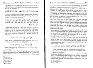 304	                        Book of The End : Great Trials and Tribulations   Book of The End : Great Trials and Tribulations 	                      305

     On the Day when the earth will be changed to another earth and so        is Naqee (reddened in a fire); and there is no landmark for anyone
     will be the heavens, and they (all creatures) will appear before Allah,   (no trace or mark left from their previous abodes). (Muslim)
     the One, the Irresistible/ 4 '                                            Muhammad ibn Qais and Sa'eed ibn Jubair said, The earth is
                                                                               changed to white bread; the believer will eat from it from
        4c,C	          ;tr,..5tj	                                      44     underneath his feet. Al-'Amash related that Ibn Mas'ood 4 said,
                                                                               On the Day of Resurrection, the earth in its entirety is fire, and
    Then when the heaven is rent asunder, and it becomes rosy or red          Paradise is behind it — its Kawaa'ib and glasses will be seen. People
    like red-oil, or red hide. Then which of the Blessings of your Lord        will be bridled by sweat: it will reach their faces, but they will not
    will you both (jinns and men) deny? 121                                   have yet reached the accountability.
    klits o	                                                                    Al-'Amash related that Ibn Mas'ood 4 said, The day when the
                 ;c41 Zis; ;123 1	                ;4.14                         earth will be changed for another earth. He said, That earth is like
    -ct	     4E;;;.0 1 /4Lji	s rq ss' 4.2	J f9t;-3I
                                    .
                                                                                silver; it is clean, no blood was ever spilled on it and no wrongdoing
                                                                                was ever perpetrated on it. and the caller will call them. They will be
                                                                                barefooted and naked, just as they were created. One of the
                                                                                narrators thought he also said, They will be standing until their
    Then on that Day shall the (Great) Event befall, and the heaven
                                                                                sweat will bridle them.
    will split asunder, for that Day it (the heaven will be frail (weak),
    and torn up, and the angels will be on its sides, and eight angels          'Aaisha 4 said, 0 Messenger of Allah, the day wherein the earth
    will, that Day, bear the Throne of your Lord above them. That Day           will be changed for another earth and the same for the sky — where
    shall you be brought to Judgment, not a secret of you will be               will the people be? He a said, This is something that no one from
    hidden./ 431                                                                my nation asked before you. The people will be on the Siraat.
                                                                                 (Ahmad) Ahmad alone related this narration.
                 43;:c1	                Is;0 sit	          (Se                  In another narration, 'Aaisha 4 said, Once, when the Prophet A
                                                                                placed his head on my lap, I cried. He raised his head and said,
    When the sun Kuwwirat (wound round and lost its light and is                'What made you cry?' I said, 'Be my mother and father sacrificed for
    overthrown). And when the stars shall fall.) 141                            you, I remembered Allah's — 'Azza Wa-Jall (to Him belongs Might
                                                                                 and Majesty) — saying:
                4,11a 1,CIP 4; 0	              i l 1. 11   14*
                                                                                   4L1A	                          /:Lscs oio.5st■
    When the heaven is cleft asunder. And when the stars have fallen
    and scattered 151                                                              On the Day when the earth will be changed to another earth and so
Sahl ibn Sa'ad 4 related that the Prophet a said, On the Day of                    will be the heavens, and they (all creatures) will appear before Allah,
Resurrection, people will be raised (or gathered) on a white 'Afraa                 the One, the Irresistible.rn
(white with redness or brownness to it) land, which is like a loaf that         The Prophet a said, At that juncture, people will be on the bridge
                                                                                of (i.e., over) the Hellfire; the angels will be standing and saying,
i l l Qur'an 14:48.                                                             'Our Lord, safety; Our Lord, safety. There will be male and females
[21 Qur'an 55:37-38.                                                            slipping on it. With its chain, this Hadeeth is Ghareeb, and none from
PI Qur'an 69:15-18.                                                             the Six related it.
141 Qur'an 81:1-2.
[51 Qur'an 82:1-2.                                                              E ll Qur'an 14:48.
 