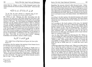 308	                         Book of The End : Great Trials and Tribulations 	   Book of The End : Great Trials and Tribulations 	                    309

related that Ibn 'Abbaas . said, It (fifty thousand years) is the               Regarding 'the measure whereof is fifty thousand years,Abdur-
distance between the Throne and the seventh earth. And as for this              Razzaaq related that 'Ikrimah said, From its beginning to its end,
verse:                                                                           the world exists for fifty thousand years. No one among you knows
                   4 Ljtti
                    ,
                                                                                 how much of that time has passed by and how much of it remains.
                                                                                 Only Allah .8g has knowledge thereof. Al-Baihaqee related the same
                                                                                 from Muhammad ibn Thaur. This opinion, however, is very Ghareeb,
    In one Day, the space whereof is a thousand years of your                   for it is not found in many of the famous books. And Allah knows
   reckoning (i.e. reckoning of our present world's time).rn                    best.
Ibn 'Abbaas 4 said, Meaning, the affair descending from the                     According to the third opinion, the intended meaning is the period
heavens to the earth and it (the affair) rising from the earth to the            between the world and the Day of Resurrection. Ibn Abee Haatim
heavens, because between the heavens and the earth is the traveling              related this from Muhammad ibn Ka'ab Al-Qurazee, and it too is
distance of 500 years. Ibn Abee Haatim and Mujaahid related this                very Ghareeb.
narration, and the opinion expressed therein is held by Al-Farraa                And according to the fourth opinion in this issue, the intended
and Abu 'Abdullah Al-Hulaimee, according to what is related by                   meaning is the length of the Day of Resurrection. Regarding 'the
Al-Haafiz Abu Bakr Al-Baihaqee in Kitaab Al-Ba'ath Wan-Nushoor. Al-              measure whereof is fifty thousand years,' ibn Abee Haatim related
Hulaimee said, The angel is able to traverse that distance in part of           that Ibn 'Abbaas 4 said, The Day of Resurrection. The chain of
a day. Even though it is a distance that can be traversed, no one has            this narration is authentic. In the narration of Ibn Abee Ad-Dunyaa,
been able to journey it except in a period of 50,000 years. And in no            Zaid Ar-Raashid said, The people will stand on the Day of
way is that number (50,000 years) considered to be the duration of               Resurrection for 1000 years and judgment will be issued between
the Day of Resurrection. Al-Hulaimee chose this opinion based on                 them for a period of 10,000 years.
the Verse, From Allah, the Lord of the ways of ascent. Meaning,
Exaltedness and Greatness, similar to Allah's saying:                            'Alee Ibn Abee Talhah related the following from Ibn 'Abbaas
                                                                                 For the disbelievers, Allah made the Day of Resurrection to be the
                                                                                 measure of 50,000 years. In his Tafseer, Al-Kalbee related that Ibn
                         40;;11 31) c.-- z-cife Lia_3°                           'Abbaas 4 said, Were anyone other than Allah to be given the
   (He is Allah) Owner of High Ranks and Degrees, the Owner of the              responsibility of taking (Allah's) slaves to account, he would not
   Throne. 121                                                                  finish the task in 50,000 years (i.e., it would take much, much
                                                                                 longer).
According to this first opinion, the meaning of that distance has to
do with place (and not passage of time).                                         Al-Baihaqee related that Al-Hasan said, What do you think about a
                                                                                 day in which they stand on their feet for 50 000 years, eating not
According to the second opinion, the meaning of 50,000 years is
                                                                                 even a morsel therein, and drinking not even a gulp, until their
the duration of the world. Abu Muhammad 'Abdur-Rahmaan ibn
                                                                                 throats Taqatta'at (literal meaning, are cut off) from the severity of
Abee Haatim related the following in his Tafseer. Regarding this
                                                                                 their thirst and their insides are burning with hunger. Then they are
Verse, The measure whereof is fifty thousand years, Mujaahid said,
                                                                                  taken to the Hellfire and are made to drink from 'Ain Aaniyah
The life of this world is 50,000 years. Allah referred to that duration
                                                                                  (containers that are extremely hot; the inhabitants of the Hellfire will
as a day. He ft said, The angels and Ruh (Jibrael (Gabriel)) ascend to
                                                                                 be made to drink from it), it will reach the pinnacle of hotness and
Him in a Day . A day is the World.
                                                                                  its ripeness will be extreme. This has been related in a number of
                                                                                 Ahaadeeth - and Allah knows best.
M Qur'an   32:5.
PI Qur'an 40:15.
 