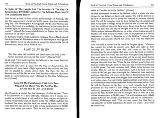 310	                    Book of The End : Great Trials and Tribulations
                                                                             Book of The End : Great Trials and Tribulations	                    311

In Spite Of The Length And The Severity Of The Day Of                        either to Paradise or to the Hellfire. (Ahmad)
Resurrection, It Will Be Lighter For The Believer Than One Of
                                                                             He then mentioned the rest of the Hadeeth, which is about one who
The Compulsory Prayers
                                                                             refuses to pay Zakaat on sheep and camels. He will be thrown on
Abu Sa'eed 4 said, It was said to the Messenger of Allah x 'the             his face for them (i.e. for his sheep and camels) on an even, smooth
day the measurement of which is 50 000 years - that is an extremely          land. He will be trampled over by their Akhfaa (feet of camels) and
long day.' The Messenger of Allah 0, said, 'By the One Who has my            their Azlaaf (feet of sheep; Azlaaf are also the feet of cows and deer).
soul in His Hand, it is made light for the believer, to the extent that it   And they will butt him with their horns. Every time the last of them
is more light for him than a compulsory prayer he performs in the            passes by him, the first one is brought back to do the same, until
world.'  (Ahmad) Ibn Jareer related this in his Tafseer, but two of the     (Allah) judges between His slaves, on a day whose measurement is
narrators of his chain are weak.                                             50,000 years from what you count. Then he (that person) will see his
Al-Baihaqee related it with a different phrasing. Abu Al-Mash related        destination — either to Paradise or to the Hellfire. (Ahmad) Abu
that Abu Sa'eed Al-Khudree 4 went to the Messenger of Allah*', and           Daawood and Muslim related the same, each with his respective
said, Inform me of he who is strong enough to stand on the Day of           chain.
Resurrection, about which Allah it said:                                     Abu Hurairah 4 related that he heard the Prophet say, Whoever
                                                                             has camels for which he doesn't give their due right in their
                      ocs?;t:s.c	   Dui 144*:
                                          )   ,                              hardship and their ease, then they will come on the Day of
                                                                             Resurrection the most Aghzar they ever were, the most in number,
    The Day when (all) mankind will stand before the Lord of the            the fattest they ever were, and the most Asar (providing happiness)
   Alamin (mankind, jinns and all that exist)? (Qur'an 83:6)               they ever were (i.e. this all means they will be in very good shape).
He a; said, It is made light for the believer to the extent that it is      He will be thrown on his face on a level, smooth land, and they will
like a compulsory prayer for him.                                           trample him with their feet. When the last of them goes by him, the
                                                                             first one will be brought back for him, on a day whose measurement
'Abdullah Ibn 'Amr 4 said, On the Day of Resurrection, the
                                                                             is 50,000 years. This will continue until (Allah) rules between the
believers will have chairs of light upon which they will sit, and they
will be shaded by clouds above them. For them the Day of                     people. Then he will see his destination. And if he had cows for
Resurrection will be like an hour from the day or like one of its two        which he did not pay their due right (i.e. Zakaat) in their hardship
limits (i.e. its beginning or end). (Related by Ibn Abee Ad-Dunyaa          and ease, then they will come on the Day of Resurrection more fast
in Al-Ahwaal)                                                                and active than they ever were; bigger than ever before; fatter than
                                                                             ever before; more Asar (providing happiness) than ever before; more
          Some Of The Punishments That Have Been                             in number than ever before; and more Anshar than ever before. Then
           Prepared For Those Who Do Not Pay The                             he will be thrown on Ms face on a level, smooth land. Every
               Zakaat That Is Due Upon Them                                  possessor of Dhilf (feet of a cow, sheep, or deer) will trample him
                                                                              and every possessor of a horn will butt him. When the last of them
Abu Hurairah 4 related that the Messenger of Allah 0, said, There            passes by him, the first one will be brought back for Mm, on a day
is no possessor of a Kanz (literally, treasure; here it means any             whose measurement is 50,000 years. This will continue until (Allah)
wealth for which Zakaat is not paid) who does not pay its right (i.e.        judges between the people, and then he will see his destination.
Zakaat) except that plates are heated in the Fire of Hell, and then his       (Ahmad) Al-Baihaqee said, This can only mean that that Day is
forehead, Ms sides, and his back are ironed by them, until Allah              calculated to be 50,000 years from the years you count. And Allah
rules between His slaves, in a day whose measurement is 50,000                it knows best.
years from what you count. Then he will see his destination —
 