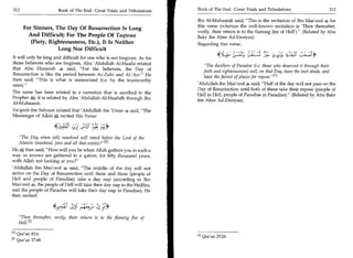 312	                      Book of The End : Great Trials and Tribulations   Book of The End : Great Trials and Tribulations 	                  313

                                                                             Ibn Al-Mubaarak said, This is the recitation of Ibn Mas'ood 9 for
          For Sinners, The Day Of Resurrection Is Long                       this verse (whereas the well-known recitation is 'Then thereafter,
                                                                             verily, their return is to the flaming fire of Hell'). (Related by Abu
            And Difficult; For The People Of Taqwaa                          Bakr ibn Abee Ad-Dunyaa)
             (Piety, Righteousness, Etc.), It Is Neither                     Regarding this verse,
                         Long Nor Difficult
It will only be long and difficult for one who is not forgiven. As for                                              4--„,1°; ;i-cEY
those believers who are forgiven, Abu 'Abdullah Al-Haafiz related
                                                                                 The dwellers of Paradise (i.e. those who deserved it through their
that Abu Hurairah 4] said, For the believers, the Day of
                                                                                faith and righteousness) will, on that Day, have the best abode, and
Resurrection is like the period between Az-Zuhr and Al-'Asr. He
                                                                                have the fairest of places for repose.M
then said, This is what is memorized (i.e. by the trustworthy
ones).                                                                      'Abdullah ibn Mas'ood 4 said, Half of the day will not pass on the
                                                                             Day of Resurrection until both of these take their repose (people of
The same has been related in a narration that is ascribed to the
                                                                             Hell in Hell, people of Paradise in Paradise). (Related by Abu Bakr
Prophet iN; it is related by Abu 'Abdullah Al-Haafidh through Ibn
                                                                             ibn Abee Ad-Dunyaa).
Al-Mubaarak.
Ya'qoob ibn Sufyaan related that 'Abdullah ibn 'Umar l said, The
Messenger of Allah J-N. recited this Verse:

                                       gut
    The Day when (all) mankind will stand before the Lord of the
   Alamin (mankind, jinn and all that exists)? 11
He then said, How will you be when Allah gathers you in such a
way as arrows are gathered in a quiver, for fifty thousand years,
with Allah not looking at you?
'Abdullah ibn Mas'ood 9 said, The middle of the day will not
arrive on the Day of Resurrection until these and those (people of
Hell and people of Paradise) take a day nap (according to Ibn
Mas'ood 9, the people of Hell will take their day nap in the Hellfire,
and the people of Paradise will take their day nap in Paradise). He
then recited:



       Then thereafter, verily, their return is to the flaming fire of
       Hel1. 121

111 Qur'an 83:6.
                                                                             Ell Qur'an 25:24.
12 J   Qur'an 37:68.
 