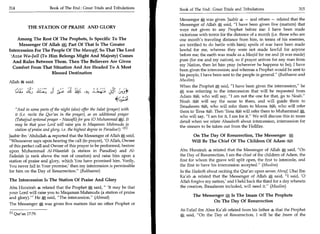 314	                     Book of The End : Great Trials and Tribulations       Book of The End : Great Trials and Tribulations 	                 315

                                                                               Messenger * was given. Jaabir s — and others — related that the
                                                                               Messenger of Allah * said, I have been given five (matters) that
                THE STATION OF PRAISE AND GLORY                                were not given to any Prophet before me: I have been made
                                                                               victorious with terror for the distance of a month (i.e. those who are
    Among The Rest Of The Prophets, Is Specific To The                         one month's traveling distance from him, in terms of his enemies,
     Messenger Of Allah	     Part Of That Is The Greater                       are terrified to do battle with him); spoils of war have been made
Intercession For The People Of The Mawail So That The Lord                     lawful for me, whereas they were not made lawful for anyone
 'Azza Wa-Jall (To Him Belongs Might And Majesty) Comes                        before me; the earth was made as a Masjid for me and (it was made)
  And Rules Between Them. Then The Believers Are Given                         pure (for me and my nation), so if prayer arrives for any man from
                                                                               my Nation, then let him pray (wherever he happens to be); I have
  Comfort From That Situation And Are Headed To A Most
                                                                               been given the intercession; and whereas a Prophet would be sent to
                     Blessed Destination                                       his people, I have been sent to the people in general. (Bukhaaree and
Allah said:                                                                    Muslim)
                                                                               When the Prophet gt; said, I have been given the intercession, he
       (4   1-f, 4 IL:11 ujzgl;     ll   ;ti.	
                                         1
                                                 Li, i -a.   	Lp                  was referring to the intercession that will be requested from
                                                                               Adam ,'031, who will say, I am not the one for that, go to Noah.
                                                                               Noah e ti... JI will say the same to them, and will guide them to
                                                                                        es
                                                                               Ibraaheem 1, who will refer them to Moosa Fsta, who will refer
    And in some parts of the night (also) offer the Salat (prayer) with       them to 'Eesati Then 'Eesa fsr:41 will refer them to Muhammad *,
                                                                                                  al.
    it (i.e. recite the Qur'an in the prayer), as an additional prayer         who will say, I am for it, I am for it. We will discuss this in more
    (Tahajjud optional prayer - Nawafil) for you (0 Muhammad A). It            detail when we relate Ahaadeeth about intercession, intercession for
    may be that your Lord will raise you to Maqaman Mahmuda (a                 the sinners to be taken out from the Hellfire.
    station of praise and glory, i.e. the highest degree in Paradise!). 113
Jaabir ibn 'Abdullah 4 reported that the Messenger of Allah *, said,                  On The Day Of Resurrection, The Messenger 1*;         .



Whosoever says upon hearing the call (to prayer), '0 Allah, Owner                    Will Be The Chief Of The Children Of Adam i0.1
of this perfect call and Owner of this prayer to be performed, bestow
upon Muhammad Al-Waseelah (a station in Paradise) and Al-                      Abu Hurairah 4 related that the Messenger of Allah * said, On
Fadeelah (a rank above the rest of creation) and raise him upon a              the Day of Resurrection, I am the chief of the children of Adam, the
station of praise and glory, which You have promised him. Verily,              first for whom the grave will split open, the first to intercede, and
You never fail in Your promise,' then my intercession is permissible           the first to have his intercession accepted. (Muslim)
for him on the Day of Resurrection. (Bukhaaree)                               In the Hadeeth about reciting the Qur'an upon seven Ahruf, Ubai Ibn
                                                                               Ka'ab * related that the Messenger of Allah * said, I said, '0
The Intercession Is The Station Of Praise And Glory                            Allah forgive my nation,' and I held back the third for a day wherein
Abu Hurairah S related that the Prophet said,  'It may be that                the creation, Ibraaheem included, will need it. (Muslim)
your Lord will raise you to Maqaman Mahmuda (a station of praise
                                                                                      The Messenger Is The Imam Of The Prophets
and glory). He * said, The intercession. (Ahmad)
                                                                                              On The Day Of Resurrection
The Messenger 0, was given five matters that no other Prophet or
                                                                               At-Tufail ibn Abee Ka'ab related from his father 4 that the Prophet
PI Qur'an 17:79.                                                               * said, On the Day of Resurrection, I will be the Imam of the
 