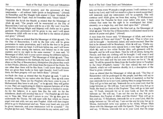 316	                   Book of The End : Great Trials and Tribulations 	   Book of The End : Great Trials and Tribulations 	                  317

Prophets, their Khateeb (orator), and the possessor of their               take out from every 99 people a single person. I will continue to go
intercession — all without Fakhr (pride or haughtiness). (Ahmad)          back to my Lord, and I will not stand in a place to stand except that I
At-Tirmidhee and Ibn Maajah both related it from 'Abdullah ibn             will intercede (and my intercession will be accepted). This will
Muhammad ibn 'Uqail. And At-Tirmidhee said, Hasan Saheeh.                continue until Allah gives me from that, saying, '0 Muhammad,
'Abdullah ibn Ka'ab ibn. Maalik 4 related that the Messenger of            make enter the Paradise he from your nation who said, 'I bear
Allah said, The people will be resurrected on the Day of                  witness that none has the right to be worshipped but Allah,'
Resurrection; I and my nation will be on a hill. My Lord 'Azza Wa-         sincerely, on a single day, and then died upon that.' (Ahmad)
jail (to Him belongs Might and Majesty) will clothe me in a green          In a lengthy Hadeeth related by Ibn Mas'ood 4, the Messenger of
garment. Then permission will be given to me, and I will speak             Allah *, said, On the Day of Resurrection, I will indeed stand at the
whatsoever Allah wills me to say. And that is the station of praise        station of praise and glory. (Ahmad)
and glory. (Ahmad)                                                        A man from the Ansaar said, 0 Messenger of Allah, and what is
 Abu Ad-Dardaa 4 related that the Messenger of Allah said, On             that Station of Praise and Glory? He A said, That is when you
 the Day of Resurrection, I will be the first who will be given            will be brought — barefooted, naked, and uncircumcised. Then the
 permission to make prostration, and I will be the first to be given       first to be dressed will be Ibraaheem. Allah ft will say, 'Clothe my
 permission to raise my head. I will look before me, and I will know       Khaleel (one chosen for extra special love; a very high ranking with
 my nation from among the nations; and behind me in the same               Allah /4), and so two white Reetahs (thin, soft garment) will be
manner; and to my right in the same manner. A man said, 0                brought, and he will wear them. Then he will sit down, facing the
Messenger of Allah, how is your nation among the different nations,        Throne, and then my clothing will be brought. I will wear it and
from Noah to your nation? The Messenger of Allah A said, They            then stand to his right at such a station that no one else will stand
are Ghurr (whiteness in the forehead; the faces of the believers will      upon. The first ones and the last ones will envy me for it. He
shine on the Day of Resurrection), Muhajjaloon (the places they wash       said, It will be opened for them from the Kauthar (river in Paradise)
in their Wudoo, ablution, will shine) from the traces of the Wudoo. No     to the Haud (Prophet's basin). He then related the rest of the
one other than them will be like them. I will know them because            Hadeeth, which we will mention shortly; in it, a description of the
they are given their books in their right (hands). And I will know         Haud is given. (Ahmad)
them, for their progeny will race before them. (Ahmad)                    Anas 4 related that the Messenger of Allah itt said, The Day of
An-Nadr ibn Anas 4 related that the Prophet t said, I will be             Resurrection will be prolonged for the people, and they will say to
standing, waiting for my nation after the Siraat. 'Eesa *, will come       one another, 'Go for us to Adam, the father of mankind, so that he
to me and say, 'These are the Prophets who have come to you, 0             may intercede for us to our Lord, (asking Him) to judge between us.
Muhammad; they have to ask your or he A said, 'they will gather            They will go to him and say, 'Intercede for us to your Lord, that He
to you. They are supplicating to Allah to separate between all of the      judge between us.' He will say, 'I am not the one for you, but go to
nation to wherever Allah wishes.' The creation is bridled in sweat.       Noah, the head (or first) of the Prophets.' They will go to him and
As for the believer, it is upon him like the cold. As for the               say, '0 Noah, intercede for us to your Lord, so that He rules
disbeliever, death will envelop him in it. The Prophet A will then        between us.' He will say, 'I am not the one for you, but go to
say to 'Eesa i01, 'Wait until I return to you.' He * then goes to           Ibraaheem, the Prophet of Allah, and His Khaleel.' They will go to
underneath the Throne. He will meet with that which no chosen               him and say, '0 Ibraaheem, intercede for us to your Lord, that He
angel ever met with, nor any sent Prophet. Allah will then inspire         judge between us.' He will say, 'I am not the one for you, but go to
Jibreel to go to Muhammad and say, 'Raise your head; ask, you will          Moosa, Kaleemullah (who was spoken to by Allah), Whom Allah
be given; intercede, and your intercession will be accepted.' The          chose with His Messages and with His Speech.' They will go to him
Prophet then said, Then I will intercede for my nation, and I will         and say, '0 Moosa, intercede for us to your Lord, that He judge
 
