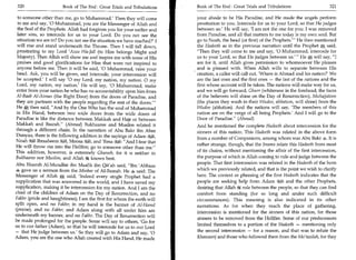 320	                  Book of The End : Great Trials and Tribulations   Book of The End : Great Trials and Tribulations	                   321

 to someone other than me, go to Muhammad.' Then they will come          your abode to be His Paradise, and He made the angels perform
 to me and say, '0 Muhammad, you are the Messenger of Allah and          prostration to you. Intercede for us to your Lord, so that He judges
 the Seal of the Prophets. Allah had forgiven you for your earlier and   between us' He will say, 'I am not the one for you: I was removed
 later sins, so intercede for us to your Lord. Do you not see the        from Paradise, and all that matters to me today is my own soul. But
 situation we are in? Do you not see the situation we have reached?' I   go to Noah, the head (or first) of the Prophets.' He then mentioned
will rise and stand underneath the Throne. Then I will fall down,        the Hadeeth as in the previous narration until the Prophet said,
prostrating to my Lord ' Azza Wa-Jail (to Him belongs Might and          Then they will come to me and say, '0 Muhammad, intercede for
Majesty). Then Allah will show me and inspire me with some of His        us to your Lord, so that He judges between us.'  He will say, I
praises and good glorifications for Him that were not inspired to        am for it, until Allah gives permission to whomsoever He pleases
anyone before me. Then it will be said, '0 Muhammad, raise your          and is pleased with. When Allah wills to separate between His
head. Ask, you will be given, and intercede, your intercession will      creation, a caller will call out, 'Where is Ahmad and his nation?' We
be accepted.' I will say '0 my Lord, my nation, my nation. 0 my          are the last ones and the first ones — the last of the nations and the
Lord, my nation, my nation.' He will say, '0 Muhammad, make              first whose account will be taken. The nations will make way for us,
enter from your nation he who has no accountability upon him from        and we will go forward, Churr (whiteness in the forehead; the faces
Al-Baab Al-Aiman (the Right Door) from the doors of Paradise, and        of the believers will shine on the Day of Resurrection), Muhajjaloon
they are partners with the people regarding the rest of the doors'      (the places they wash in their Wudoo, ablution, will shine) from the
He then said, And by the One Who has the soul of Muhammad               Wudoo (ablution). And the nations will say, 'The members of this
in His Hand, between two wide doors from the wide doors of               nation are on the verge of all being Prophets.' And I will go to the
Paradise is like the distance between Makkah and Hajr or between         Door of Paradise. (Ahmad)
Makkah and Basrah. (Ahmad) Bukhaaree and Muslim related it              And he mentioned the complete Hadeeth about intercession for the
through a different chain. In the narration of Abu Bakr ibn Abee         sinners of this nation. This Hadeeth was related in the above form
Dunyaa, there is the following addition in the sayings of Adam
                                                                         from a number of Companions, among whom was Abu Bakr 4. It is
Noah , 's(43
        , :3Ibraaheem r%ql, Moosa %El, and 'Eesa ;MI: And I fear that
                                                                         rather strange, though, that the Imams relate this Hadeeth from most
He will throw me into the Hellfire; go to someone other than me.
This addition, however, is extremely Ghareeb, for it is neither in       of its chains, without mentioning the affair of the first intercession,
Bukhaaree nor Muslim, and Allah k knows best.                            the purpose of which is Allah coming to rule and judge between the
                                                                         people. That first intercession was related in the Hadeeth of the horn
Abu Nusrah Al-Mundhir ibn Maalik ibn Qit'ah said, Ibn 'Abbaas
4 gave us a sermon from the Minbar of Al-Basrah. He 4 said: The          which we previously related, and that is the point we wish to clarify
Messenger of Allah it said, 'Indeed every single Prophet had a
                       -
                                                                         here. The context or phrasing of the first Hadeeth indicates that the
supplication that was answered in the world, and I have saved my         people are seeking help from Adam LS and the other Prophets,
supplication, making it be intercession for my nation. And I am the      desiring that Allah k rule between the people, so that they can find
chief of the children of Adam on the Day of Resurrection, and no         comfort from standing (for so long and under such difficult
Fakhr (pride and haughtiness); I am the first for whom the earth will    circumstances). This meaning is also indicated in its other
split open, and no Fakhr; in my hand is the banner of Al-Hamd            narrations. As for when they reach the place of gathering,
(praise), and no Fakhr; and Adam along with all under him are
                                                                         intercession is mentioned for the sinners of this nation, for those
underneath my banner, and no Fakhr. The Day of Resurrection will
                                                                         sinners to be removed from the Hellfire. Some of our predecessors
be made prolonged for the people. Some will say to others, 'Go for
us to our father (Adam), so that he will intercede for us to our Lord    limited themselves to a portion of the Hadeeth — mentioning only
— that He judge between us.' So they will go to Adam and say, '0         the second intercession — for a reason, and that was to refute the
Adam, you are the one who Allah created with His Hand; He made           Khawaarij and those who followed them from the Mo'tazilah, for they
 