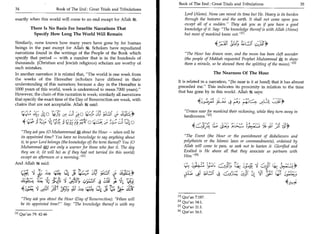 Book of The End : Great Trials and Tribulations 	                                   35
    34	                            Book of The End : Great Trials and Tribulations
                                                                                         Lord (Alone). None can reveal its time but He. Heavy is its burden
    exactly when this world will come to an end except for Allah 'R.                     through the heavens and the earth. It shall not come upon you
                                                                                         except all of a sudden." They ask you as if you have a good
               There Is No Basis For Israelite Narrations That                           knowledge of it. Say: "The knowledge thereof is with Allah (Alone)
                Specify How Long The World Will Remain                                   but most of mankind know not." 111
    Similarly, none knows how many years have gone by for human
    beings in the past except for Allah it Scholars have repudiated
                                                                                                               4   .'t - 3I 	
                                                                                                                                    ; 'A   Li-g ;131;4°
    narrations found in the writings of the People of the Book which                     "The Hour has drawn near, and the moon has been cleft asunder
    specify that period — with a number that is in the hundreds of                       (the people of Makkah requested Prophet Muhammad ST, to show
    thousands. (Christian and Jewish religious) scholars are worthy of                   them a miracle, so he showed them the splitting of the moon)." 121
    such mistakes.
    In another narration it is related that, "The world is one week from                                   The Nearness Of The Hour
    the weeks of the Hereafter (scholars have differed in their
                                                                                     It is related in a narration, "(So near is it at hand) that it has almost
    understanding of this narration; because a day in the Hereafter is
                                                                                     preceded me." This indicates its proximity in relation to the time
    1000 years of this world, week is understood to mean 7000 years)."
                                                                                     that has gone by in this world. Allah 4Ik says:
    However, the chain of this narration is weak; similarly all narrations
    that specify the exact time of the Day of Resurrection are weak, with
    chains that are not acceptable. Allah 81 g said:                                                                            4 ei
          iiig;	 jLo 4	        .       C.31: - 0	
                                             3     d'CL'4
                                                                                        "Draws near for mankind their reckoning, while they turn away in
                                                                                        heedlessness." [e l
           4tThig.L.
                  :411:4.1)C,=_;_yri ;torilic'4:444tito
                                              ,
                                                                                                                      (,'"?	               ‘;	   .

                                                                                                    Pr:). Lc
      "They ask you (0 Muhammmad about the Hour — when will be
      its appointed time? You have no knowledge to say anything about                   "The Event (the Hour or the punishment of disbelievers and
      it, to your Lord belongs (the knowledge of) the term thereof You (0               polytheists or the Islamic laws or commandments), ordained by
      Muhammad *",) are only a warner for those who fear it. The day                    Allah will come to pass, so seek not to hasten it. Glorified and
      they see it, (it will be) as if they had not tarried (in this world)              Exalted is He above all that they associate as partners with
      except an afternoon or a morning." 111                                            Him." [41
    And Allah 731g said:                                                                qt, Si; 	 1_31;	                                                  (+),
           is y ,E)	       t-i-t.€ 14 Jo	             oLi Ø--.11	44-1*                               ial1 C	                    3.)31--4 Ze-; 4 "CET ::1;11 14/31 6143
                 "Air; 4J	 .       1	                    3 L.1
          4SAti	                                             ji cr.;
                                                                                     In Qur'an 7:187.
          "They ask you about the Hour (Day of Resurrection): "When will
                                                                                     [21 Qur an 54:1.
          be its appointed time? Say: The knowledge thereof is with my
                                                                                     E 31 Qur'an 21:1.
                                                                                     RI Qur'an 16:1.
    111 Qur'an 79: 42-46
 