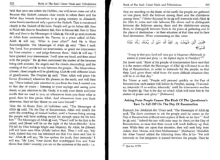 322	                    Book of The End : Great Trials and Tribulations 	   Book of The End : Great Trials and Tribulations 	                   323

held that once one enters the Hellfire, one will never come out of it.      they are standing on the limits of the earth: the people are gathered
Because this Hadeeth contains clear words to refute them and the            on one plane, both the believer among them and the disbeliever
Bid'ah they betook themselves to in going contrary to Ahaadeeth,            among them. ('Abdur-Razzaaq) So he 0 will intercede with Allah
some Imams mentioned only a part of the Hadeeth. That is mentioned          for Him to come and rule between His slaves and to distinguish
clearly in the Hadeeth of the horn. People will go to Adam .3.S...4, then   between the believers among them and the disbelievers among
to Noahets..1, then to Ibraaheem %i, then to Moosa 3:41, then to 'Eesa      them, to distinguish between them in the place of gathering and in
(544, and then to the Messenger of Allah He will go and prostrate           the place of destination - in their situation at that time and in their
                                                                            final destination. When commenting on this verse:
to Allah from underneath the Throne, in a place called Al-Fahs.
Allah 21g will say, 'What is your affair?' And He is Most                      ::Liz, 2; JILL: II is:.;
                                                                                                   ;


Knowledgeable. The Messenger of Allah 0 said, Then I said,
'My Lord, You promised me intercession, so grant me intercession
for Your creation — and judge between them.' Allah it will say, 'I
                                                                                 It may be that your Lord will raise you to Maqaman Mahmooda (a
have granted your intercession.' I will raise my head, and then stand
                                                                                 station of praise and glory, i.e. the highest degree in Paradise0M
with the people. He 0 then mentioned the matter of the heavens
                                                                            Ibn Jareer said, Most of the people of interpretation have said that
being cleft asunder, the angels and the clouds descending, and the
                                                                            it is the station which the Messenger of Allah10, will stand in on the
coming of the Lord lg. to rule between the people... The Muqarraboon
                                                                            Day of Resurrection, in order to intercede for the people, so that
(chosen, close) angels will be glorifying Allah .at with different kinds    their Lord gives them relief from the most difficult situation they
of glorification. The Prophet 0 said, Then Allah will place His            will be in on that day.
Kursee (Footstool) wherever He pleases on the earth, and will then
                                                                            Ibn 'Umar said, People will proceed quickly on the Day of
say, 'I have indeed paid attention to you from the time I created you       Resurrection; each nation will follow its Prophet, saying, '0 so-and-
to this day of yours - listening to your sayings and seeing your            so, intercede; 0 so-and-so, intercede,' until the intercession reaches
deeds, so pay attention to Me. Verily, it is only your deeds and your       the Prophet 0. That is the day on which Allah will raise him to the
scrolls that are read to you, so whosoever from you finds what is           station of praise and glory. (Bukhaaree)
good, then let him praise Allah. And whosoever from you finds
                                                                             Asking From People Causes The Flesh Of The Questioner's
otherwise, then let him blame no one save himself.
                                                                                   Face To Fall Off On The Day Of Resurrection
'Alee ibn Al-Hasan Zain Al-'Aabideen said, The Messenger of
Allah 0, said, 'On the Day of Resurrection, Allah will stretch the          Hamzah ibn 'Abdullah ibn 'Umar said, The Messenger of Allah
earth the stretching of tanned leather, until a human being among           said, 'The slave continues to ask the people until he comes on the
the people will have nothing except for enough space for his two            Day of Resurrection without even a piece of flesh on his face.'  And
feet.' The Messenger of Allah A said, Then I will be the first to be      he 0, said, Indeed the sun will come near (to them) on the Day of
called, and Jibreel will be on the right of the Most-Merciful 'Azza         Resurrection, so near that their sweat will reach halfway up their
Wiz-fall (to Him belongs Might and Majesty). By Allah, he (Jibreel)         ears. While they are upon that situation, they will seek help from
will not have seen Him (Allah) before that. Then I will say, 'My            Adam, then Moosa, and then Muhammad. (Bukhaaree) 'Abdullah
Lord, indeed this one has informed me that You have sent him to             ibn Abee Yousuf added the following from Abu Ja'far: He will
me.' Allah 234 will say, 'He has spoken the truth, then intercede.' I       intercede so that judgment is passed between the people. Then he
will say, 'My Lord, Your slaves that worshipped You and Your
slaves that didn't worship you are on the extremes of the earth - i.e.
                                                                            m Quran 17:79.
 