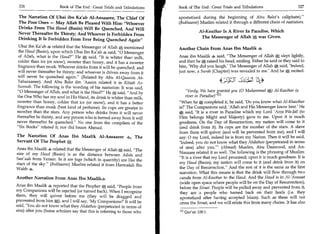 326	                   Book of The End : Great Trials and Tribulations   Book of The End : Great Trials and Tribulations 	                   327

 The Narration Of Ubai ibn Ka'ab Al-Ansaaree, The Chief Of                apostatized during the beginning of Abu Bakr's caliphate).
 The Poor Ones — May Allah Be Pleased With Him: Whoever                  (Bukhaaree) Muslim related it through a different chain of narrators.
 Drinks From The Haud (Basin) Will Be Quenched, And Will
                                                                                      Al-Kauthar Is A River In Paradise, Which
 Never Thereafter Be Thirsty; And Whoever Is Forbidden From
                                                                                        The Messenger of Allah was Given.
 Drinking It Is Forbidden From Ever Being Quenched Again
 Ubai ibn Ka'ab 4 related that the Messenger of Allah 0; mentioned
                                                                          Another Chain From Anas Ibn Maalik a
 the Haud (Basin), upon which Ubai Ibn Ka'ab 4 said, 0 Messenger
 of Allah, what is the Haud? He 0 said, It is whiter than milk,         Anas ibn Maalik 4 said, The Messenger of Allah A slept lightly,
 colder than ice (or snow), sweeter than honey, and it has a sweeter      and then he 0 raised his head, smiling. Either he said or they said to
 fragrance than musk. Whoever drinks from it will be quenched, and        him, 'Why did you laugh.' The Messenger of Allah, said, 'Indeed,
 will never thereafter be thirsty; and whoever is driven away from it     just now, a Surah (Chapter) was revealed to me.' And he,, recited:
will never be quenched again. (Related by Abu Al-Qaasim At-
Tabaraanee). And Abu Bakr ibn 'Aasim related it in Kitaab As-                                    4	                   ti*
 Sunnah. The following is the wording of his narration: It was said,
0 Messenger of Allah, and what is the Haud? He 0„ said, And by             Verily, We have granted you (0 Muhammad ej Al-Kauthar (a
the One Who has my soul in His Hand, its drink is whiter than milk,           river in Paradise)'I l l
sweeter than honey, colder that ice (or snow), and it has a better        When he A completed it, he said, 'Do you know what Al-Khauthar
fragrance than musk (best kind of perfume). Its cups are greater in       is?' The Companions said, 'Allah and His Messenger know best.' He
number than the stars. Any person who drinks from it will never           0 said, 'It is a river in Paradise which my Lord 'Azza Wa-Jall (to
thereafter be thirsty, and any person who is turned away from it will     Him belongs Might and Majesty) gave to me. Upon it is much
never thereafter be quenched. No one from the compilers of the           goodness. On the Day of Resurrection, my nation will come to it
Six Books related it; nor did Imam Ahmad.                               (and drink from it). Its cups are the number of the stars. A slave
                                                                          from them will quiver (and will be prevented from me), and I will
The Narration Of Anas Ibn Maalik Al-Ansaaree 4 ,e, The                    say: 0 my Lord, indeed he is from my Nation. Then it will be said,
Servant Of The Prophet g,                                                 'Indeed, you do not know what they Ahdathoo (perpetrated in terms
Anas ibn Maalik ..te related that the Messenger of Allah 0, said, The    of sins) after you. — (Ahmad) Muslim, Abu Daawood, and An-
size of my Haud (Basin) is as the distance between Ailah and              Nasaaee related it as well. The following is the phrasing of Muslim:
                                                                          It is a river that my Lord promised; upon it is much goodness. It is
San'aah from Yemen. In it are jugs (which in quantity) are like the
stars of the sky. (Bukhaaree) Muslim related it from Harmalah Ibn        my Haud (Basin); my nation will come to it (and drink from it) on
Wahb                                                                      the Day of Resurrection. And the rest of it is the same as the first
                                                                          narration. What this means is that the drink will flow through two
Another Narration From Anas Ibn Maalik.                                   canals from Al-Kauthar to the Haud. And the Haud is in Al-'Arasaat
                                                                           (wide open space where people will be on the Day of Resurrection),
Anas ibn Maalik 4 reported that the Prophet 0 said, People from
                                                                          before the Siraat. People will be pulled away and prevented from it;
my Companions will be rejected (or turned back). When I recognize         they are a people who turned back on their heels (i.e. they
them, they will quiver before me (they will be dragged and                 apostatized after having accepted Islam). Such as these will not
prevented from him 0), and I will say, 'My Companions?' It will be         cross the Siraat, and we will relate this from many chains. It has also
said, 'You do not know what they Ahdathoo (perpetrated in terms of
sins) after you (Some scholars say that this is referring to those who    111 Qur'an 108:1.
 