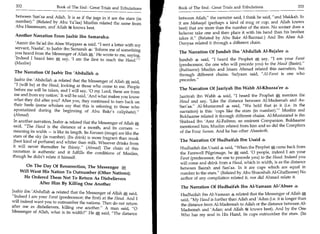 332                   Book of The End : Great Trials and Tribulations   Book of The End : Great Trials and Tribulations 	                 333

 between San'aa and Ailah. It is as if the jugs in it are the stars (in   between Ailah, the narrator said, I think he said, and Makkah. In
 number). (Related by Abu Ya'laa) Muslim related the same from           it are Makaayil (perhaps a kind of mug or cup, and Allah knows
 Abu Hammaam, and Allah '3* knows best.                                   best) that are more than the number of the stars. No sooner does a
                                                                          believer take one and then place it with his hand than his brother
 Another Narration From Jaabir Ibn Samarahs                               takes it. (Related by Abu Bakr Al-Bazzaar.) And Ibn Abee Ad-
 'Aamir ibn Sa'ad ibn Abee Waqqaas 4 said, I sent a letter with my       Dunyaa related it through a different chain.
 servant, Naafai', to Jaabir ibn Samarah 4: 'Inform me of something
                                                                          The Narration Of Jundub Ibn 'Abdullah Al-Bajalee 4
 you heard from the Messenger of Allah He wrote to me, saying,
 'Indeed I heard him g say, 'I am the first to reach the Haud.'          Jundub 4 said, I heard the Prophet g say, I am your Farat
 (Muslim)                                                                 (predecessor, the one who will precede you) to the Haud (Basin).
                                                                          (Bukhaaree) Muslim and Imam Ahmad related this narration, but
 The Narration Of Jaabir Ibn 'Abdullah 4                                  through different chains. Sufyaan said, Al-Farat is one who
 Jaabir ibn 'Abdullah 4 related that the Messenger of Allah g said,       precedes.
 I (will be) at the Haud, looking at those who come to me. People
                                                                          The Narration Of Jaariyah Ibn Wahb Al-Khuzaa'ee
 before me will be taken, and I will say, '0 my Lord, these are from
 me and from my nation.' It will be said, 'And what makes you know        Jaariyah ibn Wahb 4 said, I heard the Prophet g mention the
 what they did after you? After you, they continued to turn back on       Haud and say, 'Like the distance between Al-Madeenah and As-
 their heels (some scholars say that this is referring to those who       San'aa. Al-Mustaurad 4 said, We hold that in it (i.e. in the
 apostatized during the beginning of Abu Bakr's caliphate).              narration) is this: 'cups like the stars (in number). Muslim and
 (Ahmad)                                                                  Bukhaaree related it through different chains. Al-Mustaurad is ibn
 In another narration, Jaabir 4 related that the Messenger of Allah       Shidaad ibn 'Amr Al-Faihree, an eminent Companion. Bukhaaree
said, The Haud is the distance of a month, and its corners —             mentioned him; Muslim related from him and so did the Compilers
meaning its width — is like its length. Its Keezaan (mugs) are like the   of the Four Sunan. And he has other Ahaadeeth.
stars of the sky (in number). (Its drink) is more fragrant than musk
                                                                          The Narration Of Hudhaifah Ibn Usaid 4
(best kind of perfume) and whiter than milk. Whoever drinks from
it will never thereafter be thirsty. (Ahmad) The chain of this           Hudhaifah ibn Usaid 4 said, When the Prophet g came back from
narration is authentic and it fulfills the conditions of Muslim,          the Farewell Pilgrimage, he A said, '0 people, indeed I am your
though he didn't relate it himself.                                       Farat (predecessor, the one to precede you) to the Haud. Indeed you
                                                                          will come and drink from a Haud, which in width, is as the distance
       On The Day Of Resurrection, The Messenger tilt                     between Basrah and San'aa. In it are cups which are equal in
    Will Want His Nation To Outnumber (Other Nations);                    number to the stars. (Related by Abu Shuraihah Al-Ghaffaaree) No
     He Ordered Them Not To Return As Disbelievers                        author of any compilation related it, nor did Ahmad relate it.
             After Him By Killing One Another
                                                                           The Narration Of Hudhaifah Ibn Al-Yamaan AP' Absee 4
Jaabir ibn 'Abdullah 4 related that the Messenger of Allah g said,         Hudhaifah ibn Al-Yamaan 4 related that the Messenger of Allah A
Indeed I am your Farat (predecessor; the first) at the Haud.
                                                              And I        said, My Haud is further than Ailah and 'Adan (i.e. it is longer than
will indeed want you to outnumber the nations. Then do not return          the distance from Al-Madeenah to Ailah or the distance between Al-
after me as disbelievers, killing one another. A man said, 0             Madeenah and 'Adan; and Allah knows best). And by the One
Messenger of Allah, what is its width? He A said, The distance
                                                                           Who has my soul in His Hand, its cups outnumber the stars. (Its
 