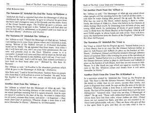 336                    Book of The End : Great Trials and Tribulations 	   Book of The End : Great Trials and Tribulations 	                   337

 Allah ft knows best.                                                        Yet Another Chain From Ibn 'Abbaas 4
 The Narration Of 'Abdullah Ibn Zaid Ibn 'Aasim Al-Madanee                   Ibn 'Abbaas 4 said, The Messenger of Allah * was asked about
                                                                             when (people will be) standing before the Lord of all that exists —
 'Abdullah ibn Zaid 4 reported that when the Messenger of Allah *
                                                                             will there be water during (that period)? He * said, 'By the One
 distributed the spoils of Hunain, he gave to whoever he gave from
                                                                             Who has my soul in His Hand, indeed during it there is water.
 the brave and courageous ones of the Quraish and the Arabs. Some
 of the Ansaar became angry. The Prophet * gave a sermon, and                Verily, the Auliyaa of Allah those who believe in the Oneness of
                                                                             Allah, fearing Allah much, by abstaining from all kinds of sins, and
 among the things he * said, is this: Indeed you will find after me
                                                                             loving Allah much, by performing all kinds of good deeds) will
 love of one's self (i.e. selfishness), so be patient until you meet me at
 the Haud (Basin).' (Bukhaaree and Muslim)                                   come to drink from the Thuds (Basins) of the Prophets. Allah will
                                                                             send 70,000 angels, in whose hands are rods of fire. They will drive
  The Narration Of 'Abdullah Ibn 'Abbaas 4                                   away the disbelievers from the Basins of the Prophets. (Related by
                                                                             Ibn Abee Ad-Dunyaa)
  Ibn 'Abbaas 4 said, I heard the Messenger of Allah * say, 'Indeed,
 I am taking you by your Hujaz (places where one's loincloth is tied),       The Narration Of 'Abdullah Ibn 'Umar 4
 saying, 'Beware of the Hellfire; beware of Al-Hudood (forbidden
                                                                             Ibn 'Umar 4 related that the Prophet * said, Indeed before you is
 limits set by Allah) ' He k , repeated that three times. 'And when I
 die, I will have left you, and I am your Fm-at (predecessor, the one        a Haud (Basin) that is (in size) like the distance between Jarbaa (a
                                                                             place in Ash-Shaam) and Adhrah (A place on the borders of Ash-
 who will precede you) to the Haud. Whoever comes to it is
                                                                             Sham). (Bukhaaree) Ahmad and Muslim related it through different
 successful. A people will come and they will be taken on the left side      chains of narrators. Here is the wording for some of the narrations of
 (i.e. they will be directed to the Hellfire), and I will say: 0 my Lord.'
                                                                             this Hadeeth: Indeed before you is a Haud (Basin) that is (in size) like
I think he then said, 'And it will be said: They indeed continued to
                                                                             the distance between Jarbaa (a place in Ash-Shaam) and Adhrah (A
turn back on their heels after you.' (Related by Abu Bakr Al-
Bazzaar)                                                                     place on the borders of Ash-Sham). And they are two towns in Ash-
                                                                             Shaam. In it (the Haud) are jugs which are equal in number to the
Ibn 'Abbaas 4 said, Al-Kauthar is the abundant goodness which               stars in the sky. Whoever comes and drinks from it will never
Allah k gave to the Messenger of Allah *. (Bukhaaree)
                                                                             thereafter be thirsty.
            ,




Abu Bishr said, I said to Sa'eed ibn Jubair, 'Indeed, there are people
who claim that it (Al-Kauthar) is a river in Paradise.' He said, 'From       Another Chain From Ibn 'Umar Ibn Al-Khattaab
the Kauthar to the Haud are two canals (made) from gold and                  In a narration related by 'Abdullah Ibn 'Umar 4, the Prophet
silver.'
                                                                             said, My Haud is like the distance between 'Adan and 'Arnmaan.
                                                                             (Its drink) is colder than ice (or snow), sweeter than honey, and
Another chain from Ibn 'Abbaas 4
                                                                             purer in fragrance than musk. Its cups are like the stars of the sky (in
Ibn 'Abbaas 4. related that the Messenger of Allah A said, My               number). Whoever drinks a dose from it will never thereafter be
Haud (Basin) is the traveling distance of one month, and its corners         thirsty. The first of the people to come and drink from it are the poor
are equal (perhaps meaning that it is square-shaped). And its cups           Muhaajiroon. Someone said, And who are they, 0 Messenger of
are equal in number to the stars of the sky. Its water is whiter than        Allah? He * said, Those with disheveled heads (or hair), those
ice (or snow), sweeter than honey, and purer — in fragrance — than           whose faces have lost their color, whose clothes are dirty. Closed
musk (best kind of perfume). Whoever drinks a dose from it will              doors are not opened for them, and they are not married to Al-
never thereafter be thirsty. (Related by At-Tabaraanee)                     Muna'imaat (pleasurable, soft, etc.). They are those who give all that
                                                                              is due upon them to give, and they do not take what is due to
 