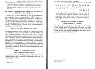 36	                       Book of The End : Great Trials and Tribulations   Book of The End : Great Trials and Tribulations 	                           37

    Those who believe not therein seek to hasten it, while those who
   believe are fearful
	.:                  of it, and know that it is the very truth. Verily, 1=-3T 4 C. :c-.;	                   )                      laV      f   
                                                                                                                                                           	   :1'
    those who dispute concerning the Hour are certainly in error far
          ,,[1]
                                                                                  Y
                                                                                    	        c5	                              1±(.	                     ,s-2
                                                                                                                                                       Lrab
	0,--)
    away.                      Ls                                 cr-43	
                                                                                                                                                                  L4
               On The Day Of Resurrection, The Muslim Will Be Resurrected
                              With Those Whom He Loves                                        Verily, Allah! With Him (Alone) is the knowledge of the Hour, He
                                                                                              sends down the rain, and knows that which is in the wombs. No
               A Bedouin once asked the Messenger of Allah A about the Hour,                  person knows what he will earn tomorrow, and no person knows in
               and he A said, Indeed it is happening (i.e. it will certainly come to         what land he will die. Verily, Allah is All-Knower, All-Aware (of
               pass), and what preparation have you made for it? The man said,               things).M
               By Allah, 0 Messenger of Allah, I have not prepared much in terms
               of prayer or action, but I do indeed love Allah and His Messenger.                        The Messenger Of Allah A Did Not
               The Prophet A said, You are with those whom you loved.                                     Know The Time Of The Hour
               (Muslim) The Muslims never became as happy about something as
               they became with this Hadeeth.                                              When Jibreel A came in the form of a Bedouin and asked the
                                                                                           Prophet A about Islam, then Eemaan, and then Ihsaan, the Prophet
                           Whoever Dies, Then His Hour Has Arrived                         A answered him. But when Jibreel A asked about the Hour, the
                                                                                           Prophet A said, The one who is questioned does not have more
               In some narrations it is related that when the Prophet A was asked
                                                                                           knowledge about it than the questioner.
               about the hour, he turned to a young boy and said, He will not
               reach old-age until the Hour of all of you comes to you. (Muslim)
               This means that their generation will become extinct and they will all
               have entered into the world of the Hereafter: whoever dies has in
               effect entered into the Hereafter. Some people say, Whoever dies,
               then for him his Day of Resurrection has arrived. This statement,
               based on the understanding we have just indicated, is correct.
               However, some disbelievers might use this statement, intending
               falsehood by it. As for the greater Hour, when the first and last will
               be gathered on one plane, the timing thereof is something that Allah
                  alone knows.

                                    The Keys To The Unseen Are Five:
                                     None Knows Them Save Allah

               In an authentic Hadeeth the Prophet A said that there are five
               matters regarding which none has knowledge save Allah 4t. The
               Prophet A then recited:


               i l l Qur'an 42:18                                                          [1] Qur'an 31:34.
 