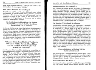 342	                   Book of The End : Great Trials and Tribulations	   Book of The End : Great Trials and Tribulations 	                    343

those before you were destroyed. 'Uqbah 4 said, That was the
                                                                          Another Chain From Abu Umaamah 4
last time I saw the Messenger of Allah A.
                                                                          Abu Umaamah Al-Baahilee 4 said, It was said, '0 Messenger of
What sUmar4 Related In The Same Regard                                    Allah, what is the capacity of your Haud (Basin)?' He A said, 'The
Ibn 'Abbaas 4 said, I heard 'Umar ibn Al-Khattaab 4 say, 'Indeed         distance between 'Adan and 'Ammaan,' and he pointed with his
the Messenger of Allah showed mercy, Abu Bakr 4 showed                    hand, indicating vastness. 'In it are two banks from gold and silver.' It
mercy, and I showed mercy. And there will be a people who will            was said, '0 Messenger of Allah, and what is its drink?' He said, 'It
disbelieve in mercy, in the Dajjaal, in the Haud (Basin), in              is whiter than milk, sweeter in taste than honey, and purer in
intercession, in the punishment of the grave, and in people               fragrance than musk (the best kind of perfume). Whoever drinks a
coming out of the Hellfire. (Baihaqee)                                   dose from it will never thereafter be thirsty, and his face will never
                                                                          thereafter blacken.' (Related by Ibn Abee Ad-Dunyaa)
        The First To Come And Drink From The Haud On
                                                                          The Narration Of Abu Burzah Al-Aslamee4
         The Day Of Resurrection Is He Who Gave Drink
                To The Thirsty One In The World                           'Abdus-Salaam ibn Abee Haazim Abu Taaloot said, I witnessed
                                                                          Abu Burzah 4 enter upon 'Ubaidullah ibn Ziyaad, and so-and-so —
An-Nawaas Ibn Sufyaan 4 related that he heard the Messenger of            he named him — a Muslim, spoke to me, and he was among a
Allah *, say, Indeed, the width and length of my Haud is like the        group of people. When 'Ubaidullah ibn Ziyaad saw him, he said,
distance between Ailah and 'Ammaan. In it are jugs like the stars of      'Indeed this Muhaddith of yours is Dandaah (short and stout). The
the sky (in number). The first to come to it for drink from my Nation     Shaikh (Abu Burzah 4) understood that and said, 'I did not think
is he who gives drink to every thirsty one (he comes across).            that I would be disparaged among a people who find fault with me
Related by 'Umar ibn Muhammad ibn Bahr Al-Buhairee. Ad-Diyaa              for being a companion of Muhammad A.' 'Ubaidullah said to him,
said, I maintain that this Hadeeth is from the authentic narrations of   'Indeed companionship to Muhammad for you is an honor and not
Al-Buhairee. And Allah 40 knows best.                                    a disgrace. I have only been sent to you in order to ask you about the
                                                                          Haud. Have you heard the Messenger of Allah, mention anything
       Whoever Drinks From The Haud That People                          about it?' Abu Burzah 4 said, 'Yes, not once, not twice, not three
        Will Go To Will Be Prevented From Thirst,                         times, not four times, and not five times, so whosoever disbelieves
                                                                          in it, then may Allah not give him drink from it,' and then he left,
         And His Face Will Be Protected, So That                          angry. (Abu Daawood)
                 It Does Not Turn Black
                                                                                    Whoever Disbelieves In The Haud Will Not
Abu Umaamah Abee Yazeed ibn Al-Akhnas 4, reported that he
                                                                                            Be Given Drink From It
asked the Messenger of Allah a What is the capacity of your Haud
(Basin)? He A said, Like the distance between 'Adan and
                                                                          Abu Burzah 4 said, I heard the Messenger of Allah * say, 'I have
'Amaan,' and he pointed with his hand, indicating something               the Haud, and whosoever disbelieves in it, then may Allah not give
wide. In it are two banks from gold and silver. Abu Umaamah 4           him drink from it. (Related by Abu Bakr ibn Abee Ad-Dunyaa) Al-
said, And what is the drink of your Haud (Basin)? He e; said, It       Baihaqee related it through a different chain of narrators.
is whiter than milk, sweeter than honey, and purer in fragrance than
musk (the best kind of perfume). Whoever drinks from it will never        Another Chain From Abu Burzah 4
thereafter be thirsty and his face will not blacken. (Related by Abu
Bakr ibn Abee 'Aasim)                                                     Abu Burzah Al-Aslamee 4 said, I heard the Messenger of Allah A
                                                                          say, 'The distance between the two sides of my Haud is like the
 