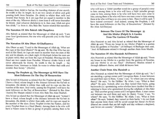 Book of The End : Great Trials and Tribulations 	                  345
344	                   Book of The End: Great Trials and Tribulations
                                                                        who will have a 'Usbah (another word for a group of people) come
distance from Ailah to San'aa, the traveling distance of one month.
                                                                        to him; among them is he who will have a Nafar (smaller group)
Its width is like its length. In it are two canals of silver and gold
                                                                        come to him; among them is he who will have two men come to
pouring forth from Paradise. (Its drink) is whiter than milk and
                                                                        him; among them is he who will have one man come to him; among
sweeter than honey. In it are jugs that are equal in number to the
                                                                        them is he who will have no one come to him. Then it will be said, 'I
stars of the sky. Whoever drinks a dose from it will never thereafter
                                                                        have indeed conveyed.' And indeed, among the Prophets, I will
be thirsty. And whoever disbelieves in it, then may Allah not give
                                                                        have the most followers on the Day of Resurrection. (Related by
him drink, i.e. from it. Abu Bakr Ibn 'Aasim related this narration.
                                                                        Ibn Abee Ad-Dunyaa)
The Narration Of Abu Bakrah Ath-Thaqafee4
                                                                                   Between The Grave Of The Messenger
Abu Bakrah 4 related that the Messenger of Allah * said, I am                       And His Minbar (Pulpit) Is A Garden
your Farat (predecessor, the one who will precede you) to the Haud                     From The Gardens Of Paradise
(Basin).
                                                                        Abu Hurairah and Abu Sa'eed 4 related that the Messenger of
The Narration Of Abu Dharr Al-Ghaffaaree4                               Allah * said, From my house to my Minbar (Pulpit) is a garden
Abu Dharr 4 said, I said to the Messenger of Allah *, 'What are        from the gardens of Paradise. (Al-Baihaqee) Al-Baihaqee then said,
the cups of the Haud (Basin)?' He * said, 'By the One Who has my        And Al-Bukhaaree related it through another chain from Maalik.
soul in His Hand, its cups are more in number than the stars of the
                                                                        The Narration Of Abu Hurairah Ad-Doosee4
sky and its planets, on a dark night Al-Mushiyah (when the stars are
in plain view); they are from the cups of Paradise Flowing into the     Abu Hurairah 4 related that the Messenger of Allah * said, From
Haud are two canals from Paradise. Whoever drinks from it will          my house to my Minbar is a garden from the gardens of Paradise,
never afterwards be thirsty. Its width is like its length — the         and my Minbar is on my Haud. (Bukhaaree) Muslim related it
distance from 'Ammaan to Ailah. Its water is whiter than milk and       through different chains, and Allah 26W knows best.
sweeter than honey. (Muslim)
                                                                        Another Chain From Abu Hurairah 4
 Among The Prophets a The Messenger ffi Will Have The
                                     .
                                                                        Abu Hurairah related that the Messenger of Allah*, said, As I
      Most Followers On The Day Of Resurrection                         am standing, a group comes until I recognize them. A man between
                                                                        me and them says to them, 'Come.' I say, 'To where (are you taking
Abu Sa'eed Al-Khudree related that the Prophet * said, Indeed
                                                                        them)?' He says, 'To the Hellfire.' By Allah, I say, 'What is their
I have a Haud, whose length is the distance between the Ka'bah to
                                                                        affair?' He says, 'Indeed, after you they turned their backs, going
Jerusalem. (Its drink) is whiter than milk and its cups are like the
                                                                        backwards (i.e. apostatizing; some scholars have clarified that this is
number of the stars. And verily, among the Prophets I will have the
                                                                        referring to those who apostatized during the caliphate of Abu Bakr
most followers on the Day of Resurrection. (Related by Ibn Abee
                                                                             Then another group comes until I recognize them. A man comes
'Aasim) Ibn Maajah related it from Abu Bakr Ibn Abee Shaibah.
                                                                        out between me and them and says (to them), 'Come' I say, 'To
Abu Sa'eed 4 related that the Messenger of Allah * said, Indeed I      where?' He says, 'To the Hellfire.' By Allah, I say, 'What is their
have a Haud, whose length is the distance between the Ka'bah to         affair?' He says, 'Indeed, they turned on their backs.' I do not think
Jerusalem. (Its drink) is whiter than milk, and its cups are equal to   that anyone from them will be saved except for Hama! An-Na'am
the number of the stars. Every Prophet invites his Nation, and for      (Hama! are camels that are left night and day without a shepherd,
every Prophet there is a Haud (Basin). Among them is he who will        and Na'am are camels). (Bukhaaree)
have a Fiaaam come to him (a group of people); among them is he
 