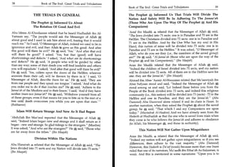 38                      Book of The End : Great Trials and Tribulations
                                                                           Book of The End : Great Trials and Tribulations 	                      39

                    THE TRIALS IN GENERAL                                  The Prophet * Informed Us That Trials Will Divide The
                                                                           Nation And Safety Will Be In Adhering To The Jamaa'ah
                   The Prophet j Informed Us About                         (Those Who Are Upon The Way Of The Prophet * And His
                    The Rotation Of Good And Evil                          Companions)

 Abu Idrees Al-Khoolaanee related that he heard Hudhaifah ibn Al-          'Aouf ibn Maalik 4 related that the Messenger of Allah said,
 Yamaan say, The people would ask the Messenger of Allah e,               The Jews divided into 71 sects: one is in Paradise and 70 are in the
 about good and I used to ask him about evil, fearing that it would        Hellfire. The Christians divided into 72 sects: one is in Paradise and
 reach me. So I said, '0 Messenger of Allah, indeed we used to be in      71 are in the Hellfire. And by the One Who has my soul in His
ignorance and evil, and then Allah 84 gave us this good. And after         Hand, this nation of mine will be divided into 73 sects: one is in
this good will there be evil?' He A said, 'Yes.' 'And after that evil      Paradise and 72 are in the Hellfire. It was asked, 0 Messenger of
will there be good?' I asked. 'Yes, but that (good) will have              Allah, who do you see they (i.e., the members of the saved group)
shortcomings and defects' I asked, 'And what are its shortcomings          are? He said, Al-Jamaa'ah (those who are upon the way of the
and defects?' He A said, 'A people who will be guided by other             Prophet te; and his Companions). (Ibn Maajah)
than my way; some of their deeds you will find laudable and others         Anas ibn Maalik related that the Messenger of Allah a said,
you will repudiate.' I asked, 'And after that good will there be evil?'    Indeed the children of Israel divided into 71 sects, and my nation
He A said, 'Yes, callers upon the doors of the Hellfire; whoever           will be divided into 72 sects. All of them are in the Hellfire save for
answers them their call, will be thrown by them in it.' I said, '0         one: they are the jamaa'ah. (Ibn Maajah)
Messenger of Allah, describe them for us.' He A said, 'They are            Ahmad ibn Abee 'Aamir Al-Hoozanee related that Mu'aawiyah ibn
from our people and they speak our tongue.' I asked, 'And what do          Abee Sufyaan stood and said, Indeed the Messenger of Allah
you order me to do if that reaches me?' He A said, 'Adhere to the          stood among us and said, 'Lo! Indeed those before you from the
Jamaa'ah of the Muslims and to their Imam.' I said, 'And if they have      People of the Book divided into 72 sects, and indeed this religious
neither Imam nor Jamaa'ah?' He A said, 'Withdraw yourself from all          community (i.e., this nation) will be divided into 73 (sects) - 72 in the
of those groups, even if that means for you to bite on to the root of a     Hellfire and one in Paradise, and they are the jamaa'ah. (Abu
tree until death overcomes you while you are upon that state.        —      Daawood) Abu Daawood alone related it and its chain is Hasan. In
(Bukhaaree)                                                                 another narration, when they asked the Prophet, about the saved
                                                                            group, he A said, That which I and my Companions are upon
          Islam Will Return Strange And New As It Had Begun                 today. (Mustadrak At-Haakim) And we have already seen from the
'Abdullah Ibn Mas'ood reported that the Messenger of Allah e;               Hadeeth of Hudhaifah 4 that the one who is saved from trials when
                                                                            they come is he who follows the Jamaa'ah and adheres to obedience
said, Indeed Islam began new and strange and it shall return as it
                                                                            (to Allah, his Messenger a], and those in authority).
began - new and strange. So glad tidings to the strangers. (Muslim)
It was asked, And who are the strangers? He,  said, Those who                   This Nation Will Not Gather Upon Misguidance
are far away from the tribes. (Ibn Maajah)
                                                                           Anas ibn Maalik 48 related that the Messenger of Allah A said,
                     Division Within The Nations                           Indeed my nation will not gather upon misguidance; so if you see
                                                                           differences, then adhere to the vast majority. (Abu Daawood)
Abu Hurairah 4 related that the Messenger of Allah A said, The
                                                                           However, this Hadeeth is Da'eef (weak) because more than one Imam
Jews divided into 71 sects and my Nation will divide into 73 sects.
(Ibn Maajah)                                                               ruled that one of its narrators, Mu'aadh ibn Rifaa'ah As-Sulaamee, is
                                                                           weak. And this is mentioned in some narrations: Upon you is to
 