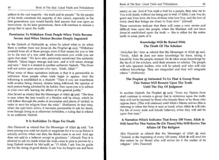 Book of The End : Great Trials and Tribulations 	                   41
40	                    Book of The End : Great Trials and Tribulations
                                                                         mercy on me. And if You wish a trial for a people, then take me to
adhere to the vast majority - the truth and its people. So the people   You with death, without me being put to trial. 0 Allah, I ask You (to
of the truth constitute the majority of this nation, especially in the   grant me) Your love, the love of those who love You, and the love of
first generations: you would hardly find anyone that was upon an         every deed that brings me closer to Your love. (Ahmad)
innovation. As for later generations, there will continue to remain a    These narrations indicate that there will come a very severe and
group that is upon the truth.                                            difficult time upon the people, when the Muslims will not have
                                                                         Jamaa'ah established upon the truth — this is either for the entire
 Permission To Withdraw From People When Trials Become                   earth or some parts of it.
    Severe And When Desires Become Deeply Ingrained
                                                                                          Knowledge Will Be Raised With
In the Hadeeth of Huthaifah 4,o, when he asked what to do when
                                                                                            The Death Of The Scholars
there is neither Imam nor Jamaa'ah, the Prophet * said, Withdraw
yourself from all of those groups, even if that means for you to bite    'Abdullah ibn 'Amr 4 related that the Messenger of Allah * said,
on to the root of a tree until death overcomes you while you are         Verily, Allah ig does not seize knowledge by force, taking it
upon that state. We have also previously mentioned this authentic       forcefully from the people; instead, Het takes away knowledge by
Hadeeth: Islam began strange and new, and it will return strange        the dez th of the scholars, until their remains no scholar. The people
and new. And it is related in another authentic Hadeeth, The Hour      will take ignorant leaders, who will be asked, and who will rule
will not arrive upon anyone who says, 'Allah, Allah.'                   without knowledge. They are misguided and they will misguide
What some of these narrations indicate is that it is permissible to      others. (Bukhaaree)
withdraw from people when trials begin to appear. And the
following is established in a Hadeeth: Then if you see miserliness           The Prophet it Intimated To Us That A Group From
                                                                                               .



with avarice being obeyed, desires being followed, the opinion of                  This Nation Will Remain Upon The Truth
each person being admired by its holder, then upon you is to adhere                      Until The Day Of Judgment
to your own self, leaving the affairs of the general public.
                                                                         In another Hadeeth, the Prophet	      said, From my Nation there
Abu Sa'eed 4 related that the Messenger of Allah said, The time
                                                                         shall continue to remain a group that is victorious upon the truth;
is near when the best wealth of a Muslim will be sheep, which he
                                                                         they will not be harmed by those who forsake them or by those who
will follow through the peaks of mountains and places of rainfall, in
                                                                         oppose them. (This will continue) until Allah's Matter arrives (this is
order to save his religion from the trials. (Bukhaaree) At that time,
                                                                         referring to when the Hour is near at hand, when Allah 8rx will take
when the said trials arrive, it becomes permissible to ask for death,
                                                                         the life of every male and female believer), when they will still be
even though doing so is otherwise forbidden, a ruling that is related
in an authentic Hadeeth.                                                 upon that state.

                                                                          A Narration Which Indicates That Every 100 Years, Allah 14
               It Is Forbidden To Hope For Death
                                                                         Will Send For This Nation He (Or Those) Who Will Revive The
Abu Hurairah 4 related that the Messenger of Allah * said, Let                            Affairs Of The Religion
none among you wish for death or supplicate for it to occur before it
actually arrives; when one dies, his deeds come to an end. And age       Abu Hurairah 4 related that the Messenger of Allah * said,
does not add to a believer except in goodness. (Ahmad) That it is       Indeed, at the beginning of every 100 years, Allah ag will send for
allowed to ask for death when the trials come to pass is proven by a     this nation he (or those) who will revive for it the matter of its
long Hadeeth related by Mu'aadh 4: 0 Allah, I ask You (to guide         religion. (Abu Daawood)
me to) the doing of good deeds; (I ask You to) forgive me and have
 