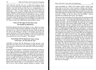 42	                    Book of The End : Great Trials and Tribulations
                                                                          Book of The End : Great Trials and Tribulations 	                     43
Abu Daawood was the only one to relate this narration. Every
group says that their Imam is being referred to in this Hadeeth. Yet it   asked Hudhaifah 4, What will 'Laailaha illallaah' benefit them
appears, and Allah ;ffe knows best, that it is comprehensive of a         when they do not know what is prayer, worship, and charity?
group of scholars from every group and from every branch of               Hudhaifah s turned away from him, but he repeated the question
knowledge — such as Tafseer, Hadeeth, Figh, Arabic Grammar, the           three times, and all the while Hudhaifah 4 turned away from him.
Arabic language in general, and other branches as well. And Allah         When Silah asked for the third time, Hudhaifah 4 approached him
le knows best. As for the Hadeeth of 'Abdullah ibn 'Amr 4, Verily,       and said, 0 Silah, it will save them from the Hellfire. And he
Allah 75,e does not seize knowledge by force, taking it forcefully from   repeated that statement three times. (Ibn Maajah)
the people; rather, He 3le takes away knowledge by the death of the       This proves that knowledge will be taken from the people near the
scholars, its manifest meaning is that knowledge is not taken from       end of this world, a time when the forgetfulness of the Qur'an will
the breasts of men after Allah ie has endowed them with it.               pervade the earth — in the Masaahif and in the breasts of men. And
                                                                          people will remain without knowledge. The aged man and woman
             Some Of The Signs Of The Hour That                           will say that they were around when people would say: 'Laailaha
                 The Prophet A Mentioned                                  illallaah,' and they will say it seeking closeness to Allah 3'e by it. It
                                                                          will benefit them even though they do not otherwise have good
Qataadah reported that Anas ibn Maalik .4 said, Shall I not relate
                                                                          deeds or beneficial knowledge. Perhaps the meaning of it will save
to you a Hadeeth I heard from the Messenger of Allah a which none
                                                                          them from the Hellfire is that their saying the phrase of Tawheed
will relate to you after me? I heard him say that, 'from the signs of
                                                                          will save them from entering the Hellfire altogether; in that case, the
the Hour is the raising (or taking) of knowledge; ignorance will
                                                                          only obligation upon them is to say it, since they are not required to
spread, fornication will become rampant, alcohol will be imbibed,
                                                                          do deeds. And Allah knows best. But perhaps Hudhaifah's
men will perish, and women will remain, until there remains one
                                                                          statement means that they are saved from the Fire after first having
male guardian for every 50 women. (Ibn Maajah)
                                                                          to enter it; so the implications of this Hadeeth may be the intended
                                     —




         Knowledge Will Be Raised (Or Taken Away)                         meaning of the following Qudsee Hadeeth: By My Greatness and
                                                                          Exaltedness, I will remove from the Hellfire whoever says on any
             From Peop .e At The End Of Time
                                                                          day from time: Laailaha illallaah (none has the right to be worshipped
'Abdullah 4, related that the Messenger of Allah A said, Just            but Allah).' But still, this last Hadeeth might be referring to another
before the Hour there will be days when knowledge will be raised,         group of people. We will study this in more detail when discussing
when ignorance will descend, and when there will be much killing.        the levels of intercession. What is important to note here is that
(Ibn Maajah)                                                              knowledge will be raised at the end of time and ignorance will
Hudhaifah ibn Al-Yamaan related that the Messenger of Allah               become rampant. In the aforesaid Hadeeth we are told that ignorance
                                                                          will descend, which means that people will be inspired by it, and
said, Islam will perish (i.e., knowledge will perish and its traces
                                                                          that is from forsakenness, which we seek refuge from Allah t. The
will be effaced) like the embroideries of a garment perish, until (the
                                                                          said state of affairs will continue as people increase in ignorance and
time) when fasting, prayer, worship, and charity will not be known;
                                                                          misguidance, until life on this world ends. This we are informed of
when in one night forgetfulness will pass over the Book (the Qur'an)
and not a single Verse from it will remain on the earth. A group of       in the Hadeeth of the Prophet at, The Hour will not arrive upon
people will remain — the aged man and woman — who will say,               anyone who says, 'Allah, Allah,' and it will not arrive except upon
'We were around when our father was upon this word: Laailaha              the most evil of people.
illallaah (none has the right to be worshipped but Allah), but they
will not know what is prayer, fasting, worship, or charity. Silah
 