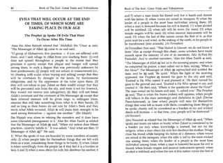 44	                    Book of The End : Great Trials and Tribulations    Book of The End : Great Trials and Tribulations 	                     45

                                                                          and 7) when a man treats his friend well but is harsh and distant
      EVILS THAT WILL OCCUR AT THE END                                    with his father; 8) when voices are raised in mosques; 9) when the
        OF TIMES, OF WHICH SOME ARE                                       leader of a people is the most base individual among them; 10)
                                                                          when a man is honored because his evil is feared; 11) when alcohol
          TAKING PLACE IN OUR AGE                                         will be imbibed; 12) when silk will be worn (by men); 13) when
                                                                          female singers will be used; 14) when musical instruments will be
           The Prophet Spoke Of Evils That Were                           used; 15) when the last of this nation curses the first of it...at that
                  To Occur After His Time                                 point wait for a red wind, or the sinking of the earth, or for people to
                                                                          be transformed (into animals). (At-Tirmidhee)
'Ataa ibn Abee Rabaah related that 'Abdullah ibn 'Umar 4 said,
The Messenger of Allah A came to us and said,                            At-Tirmidhee then said, This Hadeeh is Ghareeb; we do not know it
                                                                          from 'Alee 4 except through this chain...some scholars have made
0 group of Muhaajireen, five practices — if you are afflicted with       remark upon the memory of one of its narrators, Abu Al-Farj ibn
them...and I seek refuge in Allah from you reaching them: (1) evil
                                                                          Fudaalah. And in another narration, 'Alee ibn Abee Taalib ,* said,
does not spread throughout a people to the extent that they
proclaim it openly except that plague and hunger will spread              The Messenger of Allah * led us in the morning prayer, and when
among them, to such a degree that was previously unknown by               he completed his prayer, a man called out to him, saying, 'When is
their predecessors; (2) people will not reduce in measurement (i.e.,      the Hour?' The Messenger of Allah * reproached and scolded the
by cheating with scales when buying and selling) except that they         man, and he * said, 'Be quiet.' When the light of the morning
will be overtaken by drought in the lands, by burdensome                   appeared, the Prophet * turned his gaze to the sky and said,
obligations, and by the oppression of the ruler upon them; (3)             'Exalted is He Who raised it and planned it.' He then turned his
they will not refuse to pay Zakaat on their wealth except that they        gaze to the ground and said, 'Exalted is He Who spread it out, and
will be prevented rain from the sky, and were it not for livestock,        created it.' He then said, 'Where is the questioner about the Hour?'
they would not receive rain (altogether); (4) they will not break          The man rested on his knees and said, 'I...asked you.' The Prophet
Allah's covenant and the covenant of His Messenger * except that           * said, 'That is when the Imams (rulers) will oppress, when people
their external enemies will be given reign to subjugate them,              will believe in the stars (astrology) and disbelieve in Qadr (Divine
enemies that will take something from what is in their hands; (5)          Preordainment); (a time when) people will take for themselves
and as long as their Imams do not rule by Allah's Book and they            things that were left as trusts with them, considering those things to
mock what Allah revealed, Allah * will make their strength to be           be spoils; charity will be considered as a burden or tax and wicked
used among themselves — against one another. (Ibn Maajah)                  deeds will increase — at that time, your people will be destroyed.' 
                                                                            (Al-Bazzaar)
Ibn Maajah was alone in relating the narration and it does have
some Gharaabah (strangeness) in it. 'Alee ibn Abee Taalib 4 related         Abu Hurairah 4 related that the Messenger of Allah * said, When
that the Messenger of Allah said, When my nation does fifteen              spoils and trusts are taken as booty; when Zakaat is considered to be
practices, calamity befalls it. It was asked, And what are they, 0        a burden (or tax); when knowledge is learned, but not for the
Messenger of Allah   *r   He said,                                          religion; when a man obeys his wife but disobeys his mother, brings
                                                                            close his friend while keeping his father at a distance; when voices
1) When the spoils of war are hoarded by some members of society            are raised in the mosques; when the tribe is led by the most wicked
only; 2) when people take for themselves things that are left with          one among them; when the leader of a people is the most base
them as a trust, considering those things to be booty; 3) when Zakaat       individual among them; when a man is honored because his evil is
is taken unwillingly from the people (as if they feel it is a burden or     feared; when female singers and musical instruments spread; when
tax); 4 and 5) when a man obeys his wife but disobeys his mother; 6         alcohol is imbibed; and when the last of this nation curses the first of
 