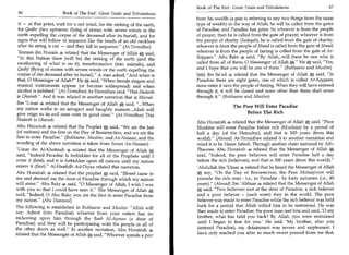 Book of The End : Great Trials and Tribulations	                    47
 46	                   Book of The End : Great Trials and Tribulations
                                                                          from his wealth (a pair is referring to any two things from the same
 it — at that point, wait for a red wind, for the sinking of the earth,   type of wealth) in the way of Allah, he will be called from the gates
 for Qadhr (two opinions: flying of stones with severe winds or the       of Paradise, and Paradise has gates. So whoever is from the people
 earth expelling the corpse of the deceased after its burial), and for    of prayer, then he is called from the gate of prayer; whoever is from
 signs that will follow in sequence like the beads of an old necklace     the people of charity (Sadaqah), he is called from the gate of charity;
 after its string is cut — and they fall in sequence. (At-Tirmidhee)     whoever is from the people of Jihaad is called from the gate of Jihaad;
'Imraan ibn Husain 4 related that the Messenger of Allah a said,          whoever is from the people of fasting is called from the gate of Ar-
In this Nation there (will be) the sinking of the earth (and the         Rayyaan. Abu Bakr 4 said, By Allah...will there be one who is
swallowing of what is on it), transformation (into animals), and          called from all of them, 0 Messenger of Allah a. He„ said, Yes,
                                                                                                                                    :
Qadhf (flying of stones with severe winds or the earth expelling the      and I hope that you will be one of them.” (Bukhaaree and Muslim)
corpse of the deceased after its burial). A man asked, And when is      Sahl ibn Sa'ad 4 related that the Messenger of Allah * said, In
that, 0 Messenger of Allah? He said, When female singers and            Paradise there are eight gates, one of which is called Ar-Rayyaan;
musical instruments appear (or become widespread) and when                none enter it save the people of fasting. When they will have entered
alcohol is imbibed. (At-Tirmidhee) At-Tirmidhee said, This Hadeeth      through it, it will be closed and none other than them shall enter
is Ghareeb. And it was related in another narration that is Mursal.      through it. (Bukhaaree and Muslim)
Ibn 'Umar 4 related that the Messenger of Allah a said, ...When
                                                                                             The Poor Will Enter Paradise
my nation walks in an arrogant and haughty manner...Allah will
give reign to its evil ones over its good ones. (At-Tirmidhee) This                               Before The Rich
Hadeeth is Ghareeb.
                                                                          Abu Hurairah 4i, related that the Messenger of Allah A said, Poor
 Abu Hurairah related that the Prophet A said, We are the last           Muslims will enter Paradise before rich (Muslims) by a period of
 (of nations) and the first on the Day of Resurrection, and we are the    half a day (of the Hereafter), and that is 500 years (from this
first to enter Paradise. (Bukhaaree, Muslim, and An-Nasaaee, and the     world). (Ahmad) At-Tirmidhee related it in another narration and
wording of the above narration is taken from Sunan An-Nasaaee)            ruled it to be Hasan Saheeh. Through another chain narrated by Ath-
'Umar ibn Al-Khattaab 4 related that the Messenger of Allah A             Thauree, Abu Hurairah 4 related that the Messenger of Allah a
said, Indeed Paradise is forbidden for all of the Prophets until I       said, Indeed, the poor believers will enter Paradise half a day
enter it (first); and it is forbidden upon all nations until my nation    before the rich (believers), and that is 500 years (from this world).
enters it (first). Al-Haafidh Ad-Diyaa related this narration.           'Abdullah ibn 'Umar 4 related that he heard the Messenger of Allah
Abu Hurairah 4 related that the prophet, said, Jibreel came to           a say, On the Day of Resurrection, the Poor Muhaajiroon will
me and showed me the door of Paradise through which my nation             precede the rich ones - i.e., to Paradise - by forty autumns (i.e., 40
will enter. Abu Bakr 4 said, 0 Messenger of Allah, I wish I was         years). (Ahmad) Ibn 'Abbaas 42, related that the Messenger of Allah
with you so that I could have seen it. The Messenger of Allah a          qi•° said, Two believers met at the door of Paradise, a rich believer
                                                                             '
said, Indeed, 0 Abu Bakr, you are the first to enter Paradise from       and a poor believer - (such were) they in the world. The poor
my nation. (Abu Daawood)                                                 believer was made to enter Paradise while the rich believer was held
The following is established in Bukhaaree and Muslim: Allah will         back for a period that Allah willed him to be restrained. He was
say: Admit (into Paradise) whoever from your nation has no                then made to enter Paradise; the poor man met him and said, '0 my
reckoning upon him through the Baab Al-Ayman (a door of                   brother, what has held you back? By Allah, you were restrained
Paradise); and they will be participating with the people in all of       until I began to fear for you.' He said, 'My brother, after you
the other doors as well. In another narration, Abu Hurairah               (entered Paradise), my detainment was severe and unpleasant. I
related that the Messenger of Allah A said, Whoever spends a pair        have only reached you after so much sweat poured from me that,
 