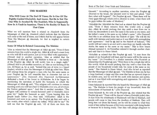 50	                     Book of The End : Great Trials and Tribulations


                          THE MAHDEE
 Who Will Come At The End Of Times; He Is One Of The
 Rightly-Guided Khaleefahs And Imams. But He Is Not The
 One Who Is Awaited By The Raafidah, Who Is Supposedly
Now In A Vault In Saamiraa. There Is No Reality Or Basis To
                       That Claim

What we will mention here is related in Ahaadeeth from the
Messenger of Allah A, Ahaadeeth which indicate that the Mandee
will come at the end of times, and I think that he will appear before
'Eesa Ibn Maryam A, descends, for that is implied in certain
Ahaadeeth.

Some Of What Is Related Concerning The Mandee
'Alee 4 related that the Messenger of Allah A said, Even if there
remains from this world a single day, Allah ;54 will send a man from
us who will fill it with justice, just as it was filled with oppression.
(Ahmad) And in another narration, 'Alee 4 related that the
Messenger of Allah A said, The Mandee is from us — the family
of the Prophet A; Allah l't will rectify him in a single night.
(Ahmad) And in yet another narration, as 'Alee 4 was looking at his
son, Al-Hasan 44, he 4 said, Indeed this son of mine is a Sayyid
(leader), which is what the Messenger of Allah A called him. There
will emerge from his progeny a man who has the same name as
your Prophet A; he will resemble him in character but not in
appearance. (Abu Daawood) Abu Daawood As-Sijistaanee
dedicated a book of his Sunan to Al-Mandee. In it he began by
mentioning the narration of Jaabir ibn Samarah, in which the
Messenger of Allah A said, This religion will continue to remain
standing until you will have had 12 Khaleefahs over you, all of whom
the Nation gathered upon. And this is another narration: The
religion will continue to remain honored until 12 Khaleefahs (have
gone by). Jaabir ibn Samarah 4 said, Upon hearing this, the
people made Takbeer (i.e., they said, 'Allahuakbar,' Allah is the
Greatest) and were in an uproar. The Prophet A then said only a
few words, after which I asked my father, 'What did he say?' He
told me that the Prophet A said, 'All of them are from the
 