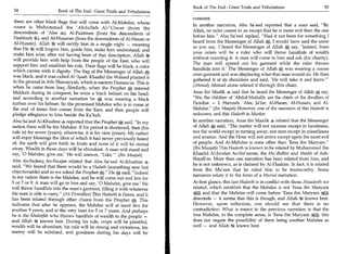 Book of The End : Great Trials and Tribulations 	                     55
 54	                    Book of The End : Great Trials and Tribulations
                                                                                constant.
 there are other black flags that will come with Al-Mandee, whose
                                                                                In another narration, Abu Sa'eed reported that a man said, By
 name is Muhammad ibn 'Abdullah AlzUlwee (from the
                                                                                Allah, no ruler comes to us except that he is more evil than the one
 descendents of 'Alee Al-Faatimee (from the descendents of
                                                                                before him. Abu Sa'eed replied, Had it not been for something I
 Faatimah 4,), and Al-Husanee (from the descendents of Al-Hasan or
                                                                                heard from the Messenger of Allah *C, I would have said the same
 Al-Husain). Allah 54 will rectify him in a single night — meaning
                                                                                as you say. I heard the Messenger of Allah A say, 'Indeed, from
that He 4t will forgive him, guide him, make him understand, and
                                                                                your rulers will be a ruler who will throw handfuls of wealth
make him wise, after not having been of that description. Allah U           .
                                                                                without counting it. A man will come to him and ask (for charity).
will provide him with help from the people of the East, who will
                                                                                The man will spread out his garment while the ruler throws
support him and establish his rule. Their flags will be black, a color
                                                                                handfuls into it.' The Messenger of Allah,, was wearing a coarse
which carries with it dignity. The flag of the Messenger of Allah
was black, and it was called Al-lqaab. Khaalid ibn Waleed planted it            over-garment and was displaying what that man would do. He then.
                                                                                gathered it at its shoulders and said, 'He will take it and leave.'
in the ground in Ath-Thunayyah, which is eastern Damascus. This is
                                                                                (Ahmad) Ahmad alone related it through this chain.
when he came from Iraq...Similarly, when the Prophet, entered
Makkah during its conquest, he wore a black helmet on his head;                 Anas ibn Maalik 4 said that he heard the Messenger of Allah 'A say,
and according to another narration he 0 was wearing a black                     We, the children of 'Abdul-Muttalib, are the chiefs of the dwellers of
turban over his helmet. So the promised Mandee who is to come at                Paradise — I, Hamzah, 'Alee, Ja'far, Al-Hasan, Al-Husain, and Al-
the end of times first comes from the East, and then people will                Mandee. (Ibn Maajah) However, one of the narrators of this Hadeeth is
pledge allegiance to him beside the Ka'bah.                                     unknown, and this Hadeeth is Munkar.
 Abu Sa'eed Al-Khudree 4, reported that the Prophet *.; said, In my            In another narration, Anas ibn Maalik 4 related that the Messenger
 nation there will be the Mandee. If his period is shortened, then (his         of Allah *, said, The matter will not increase except in harshness,
 rule is) for seven (years); otherwise, it is for nine (years). My nation       nor the world except in turning away, nor men except in miserliness
 will enjoy blessings the likes of which it had never previously heard          and avarice. And the Hour will not arrive except upon the most evil
 of; the earth will give forth its fruits and none of it will be stored         of people. And Al-Mandee is none other than 'Eesa ibn Maryam.
 away. Wealth in those days will be abundant. A man will stand and              (Ibn Maajah) This Hadeeth is known to be related by Muhammad Ibn
say, '0 Mandee, give me' He will answer, 'Take. Maajah)
                                                      —
                                                                                Khaalid Al-Jundee As-Sin'aanee, the Mu'dhdhin and Shaikh of Ash-
                                                                                Shaafi'ee. More than one narration has been related from him, and
Abu As-Sadeeq An-Naajee related that Abu Sa'eed Al-Khudree 4
                                                                                he is not unknown, as is claimed by Al-Haakim. In fact, it is related
said, We feared that there would be a Hadath (something new but
                                                                                from Ibn Mu'een that he ruled him to be trustworthy. Some
objectionable) and so we asked the Prophet a. He e, said, Indeed
                                                                                narrators relate it in the form of a Mursal narration.
in my nation there is the Mandee, and he will come out and live for
5 or 7 or 9. A man will go to him and say, '0 Mandee, give me.' He              At first glance, this last Hadeeth is in conflict with those Ahaadeeth we
will throw handfuls into the man's garment, filling it with whatever            related, which establish that the Mandee is not 'Eesa ibn Maryam
the man is able to carry. (At-Tirmidhee) This Hadeeth is Hasan, and it         si)gki and that the Mandee will come before 'Eesa ibn Maryam
has been related through other chains from the Prophet This                     descends — it seems that this is though, and Allah knows best.
indicates that after he appears, the Mandee will at most live for               However, upon reflection, one should see that there is no
another 9 years, and at the very least for 5 or 7 years. And perhaps            contradiction. What is meant in the previous narration is that the
he is the Khaleefah who throws handfuls of wealth to the people —               true Mandee, in the complete sense, is 'Eesa ibn Maryam Ag4; this
and Allah 44 knows best. During his rule, crops will be plentiful,              does not negate the possibility of there being another Mandee as
wealth will be abundant, his rule will be strong and victorious, his            well — and Allah 244 knows best.
enemy will be subdued, and goodness during his days will be
 