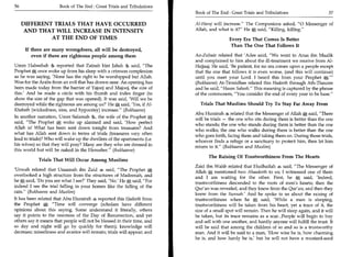 56	                    Book of The End : Great Trials and Tribulations
                                                                         Book of The End: Great Trials and Tribulations 	                    57

      DIFFERENT TRIALS THAT HAVE OCCURRED                                Al-Ham] will increase. The Companions asked, 0 Messenger of
       AND THAT WILL INCREASE IN INTENSITY                               Allah, and what is it? He* said, Killing, killing.
              AT THE END OF TIMES                                                         Every Era That Comes Is Better
                                                                                          Than The One That Follows It
       If there are many wrongdoers, all will be destroyed,
           even if there are righteous people among them                 Az - Zubair related that 'Adee said, We went to Anas ibn Maalik
                                                                         and complained to him about the ill-treatment we receive from Al-
Umm Habeebah 46 reported that Zainab bint Jahsh %. said, The            Hajjaaj. He said, 'Be patient, for no era comes upon a people except
Prophet *, once woke up from his sleep with a crimson complexion         that the one that follows it is even worse, (and this will continue)
as he was saying, 'None has the right to be worshipped but Allah.        until you meet your Lord. I heard this from your Prophet          a-
Woe for the Arabs from an evil that has drawn near. An opening has       (Bukhaaree) At-Tirmidhee related this Hadeeth through Ath-Thauree
been made today from the barrier of Yajooj and Majooj, the size of       and he said, Hasan Saheeh. This meaning is captured by the phrase
this.' And he made a circle with his thumb and index finger (to          of the commoners, You consider the end of every year to be base.
show the size of the gap that was opened). It was said, 'Will we be
destroyed while the righteous are among us?' He * said, 'Yes, if Al-       Trials That Muslims Should Try To Stay Far Away From
Khabath (wickedness, sins, and hypocrisy) increase. (Bukhaaree)
                                                                         Abu Hurairah 4 related that the Messenger of Allah *, said, There
In another narration, Umm Salamah the wife of the Prophet *
                                                                         will be trials — the one who sits during them is better than the one
said, The Prophet * woke up alarmed and said, 'How perfect
                                                                         who stands; the one who stands during them is better than the one
Allah is What has been sent down tonight from treasures? And
                                                                         who walks; the one who walks during them is better than the one
what has Allah sent down in terms of trials (treasures very often        who goes forth, facing them and taking them on. During those trials,
lead to trials)? Who will wake up the dwellers of the apartments (i.e.   whoever finds a refuge or a sanctuary to protect him, then let him
his wives) so that they will pray? Many are they who are dressed in      return to it. (Bukhaaree and Muslim)
this world but will be naked in the Hereafter. (Bukhaaree)
                                                                               The Raising Of Trustworthiness From The Hearts
             Trials That Will Occur Among Muslims
                                                                         Zaid ibn Wahb related that Hudhaifah 4 said, The Messenger of
'Urwah related that Usaamah ibn Zaid 4 said, The Prophet *              Allah * mentioned two Ahaadeeth to us; I witnessed one of them
overlooked a high structure from the structures of Madeenah, and         and I am waiting for the other. First, he * said, 'Indeed,
he ,e, said, 'Do you see what I see?' They said, 'No.' He A said, For   trustworthiness descended to the roots of men's hearts; then the
indeed I see the trial falling in your homes like the falling of the
                                                                         Qur'an was revealed, and they knew from the Qur'an; and then they
rain. (Bukhaaree and Muslim)
                                                                         knew from the Sunnah.' And he spoke to us about the raising of
It has been related that Abu Hurairah 4 reported this Hadeeth from       trustworthiness when he * said, 'While a man is sleeping,
the Prophet *: Time will converge (scholars have different              trustworthiness will be taken from his heart, yet a trace of it, the
opinions about this saying. Some understand it literally, others         size of a small spot will remain. Then he will sleep again, and it will
say it points to the nearness of the Day of Resurrection, and yet        be taken, but its trace remains as a scar...People will begin to buy
others say it means that people will not be blessed in their time, and   and sell with one another, and hardly anyone will fulfill the trust. It
so day and night will go by quickly for them); knowledge will            will be said that among the children of so and so is a trustworthy
decrease; miserliness and avarice will remain; trials will appear; and   man. And it will be said to a man, 'How wise he is, how charming
                                                                         he is, and how hardy he is,' but he will not have a mustard-seed
 