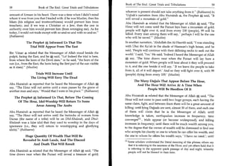 Book of The End : Great Trials and Tribulations 59
58	                     Book of The End : Great Trials and Tribulations
                                                                             whoever is present should not take anything from it. (Bukhaaree) In
amount of Eemaan in his heart. There was a time when I didn't mind           'Uqbah's narration from Abu Hurairah a the Prophet A said, It
whom it was from you that I traded with: if he was Muslim, then his          will reveal a mountain of gold.
Islam (his religion and trustworthiness) would prevent him from              Abu Hurairah a related that the Messenger of Allah A said, The
treachery; and if we was a Christian or a Jew, then the one in
                                                                             Hour will not come until the Furaat lays bare a mountain of gold;
authority over him would prevent him (from wronging me). As for
                                                                             people will fight over it, and from every 100 (people), 99 will be
today, I would not trade except with so-and-so and with so-and-so.
                                                                             killed. Every man among them will say, ' perhaps I will be the one
(Bukhaaree)                                                                  who will be saved.' (Muslim)
              The Prophet n*, Informed Us That The                           In another narration, 'Abdullah ibn Al-Haarith said, I was standing
                Trial Will Appear From The East                              with Ubai ibn Ka'ab in the shade of Hassaan's high house, and he
                                                                             said, 'People will continue with their differing necks to seek out the
Ibn 'Umar a related that the Messenger of Allah stood beside the
                                                                             world.' I said, 'Yes.' He said, 'Indeed I heard the Messenger of Allah
pulpit, facing the East, and he 0, said, Lo! Indeed the trial is here,
                                                                             A say, 'The time draws near when the Furaat will lay bare a
from where the horn of the Devil rises, or he said, the horn of the
sun (i.e., from the East, the horn being the first part of the sun visible   mountain of gold. When people will hear about it they will proceed
as it rises). (Muslim)                                                      to it, and the one beside it will say, ' If we leave the people to take
                                                                             from it, all of it will depart.' And so they will fight over it, with 99
                    Trials Will Increase Until                               (people) dying from every 100.' (Muslim)
                 The Living Will Envy The Dead
                                                                                     The Many Dajjals That Appear Before The Hour,
Abu Hurairah a reported that he heard the Messenger of Allah A                         And The Hour Will Arrive At A Time When
say, The Hour will not arrive until a man passes by the grave of
                                                                                             People Will Be Heedless Of It
another man and says, ' Would that I were in his place.' (Bukhaaree)
                                                                             Abu Hurairah a related that the Messenger of Allah A said, The
      The Prophet A Informed Us That, Before The Coming
                                                                             Hour will not come to pass until two huge groups, each having the
        Of The Hour, Idol-Worship Will Return To Some
                                                                             same claim, fight, and between them there will be a great amount of
                   Areas Among The Arabs
                                                                             killing; until lying Dajjaals are sent, almost 30 of them, and each one
Abu Hurairah a reported that he heard the Messenger of Allah A               of them will claim that he is the Messenger of Allah; until
say, The Hour will not arrive until the buttocks of women from.             knowledge is taken, earthquakes increase in frequency, time
Daous (the name of a tribe) will be on Dhil-Khalasah, and Dhul-              convergesi l l , trials appear (or become widespread), and killing
Khalasah was a false idol that they used to worship in the days of           increases in frequency; until there will be much wealth among you,
ignorance (i.e., they will return to worshipping and glorifying
                                                                             to the degree that the owner of wealth will be distressed to find one
idols). (Bukhaaree)
                                                                             who accepts his charity or one to whom he can offer his wealth, and
            Huge Quantity Of Wealth That Will Be                             the one to whom he offers his wealth says, ' I have no need.'; until
           Revealed In Arab Lands, And The Discord
                                                                             En Some scholars understand the literal meaning of this phrase; others say
                  And Death That Will Result                                   that it is referring to the nearness of the Hour; and yet others hold that it
                                                                               is referring to the apparent quick passage of day and night, whereby
Abu Hurairah a related that the Messenger of Allah A said, The                people will not be blessed in their time.
time draws near when the Furaat will reveal a treasure of gold;
 