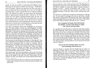 Book of The End : Great Trials and Tribulations 	                   61
60	                    Book of The End : Great Trials and Tribulations
                                                                          He was quiet for a short while and then said, 'The Messenger of
people vie with one another in constructing tall buildings; until a       Allah ;*  said: In the last of my nation there will be a Khaleefah who
man passes by the grave of another man and says, ' Would that I           will throw handfuls of money (for charity) without counting or
were in his place'; until the sun rises from the West, and when it        keeping account.' (Ahmad) Al-Hurairee said, When I was
does rise (from the West) and people see it, they will all believe,       speaking to Abu Nusrah and Abu AVAlaa, I said that it was
except that that is when 'no good will it do to a person to believe       perhaps referring to 'Umar ibn 'Abdul-'Azeez. And they both said,
then, if he believed not before, nor earned good (by performing           'No.'
deeds of righteousness) through his faith.' And just as the Hour          Abu Hurairah 4 related that he heard the Messenger of Allah
arrives, two men spread a garment between them, yet they will             say, If your period is prolonged, the time is near when a people
                                                                          will advance, going forth in the morning with Allah's anger (upon
neither trade nor fold it. And the Hour will indeed arrive as a man
                                                                          them) and going forth (in the early day) in the Trial. In their hands
leaves with the milk of his camel, yet he will not taste it. And the
                                                                          will be that which is similar to the tails of cows. (Ahmad)
Hour will indeed arrive as one is plastering his basin, but he will not
drink from it. And the hour will indeed arrive as one raises his food                Two Categories Of People That Will Inhabit
to his mouth, but he will not eat it. (Bukhaaree)                                   The Hellfire, And We Seek Refuge In Allah,
Abu Idrees Al-Joolaanee related that Hudhaifah ibn Al-Yamaan                                 The Lord Of All That Exists
said, By Allah, indeed I am the most knowledgeable of people
                                                                          It is reported that Abu Hurairah 4 related the following narration
regarding every trial that is to occur between me and the Hour... The
                                                                          from the Prophet aj: There are two kinds of people of the Hellfire
Messenger of Allah was speaking about the trials in a gathering
wherein I was present, and he was enumerating the trials, among           that I have not yet seen: a people who will have with them whips
which are three that will hardly leave anything. Among them are           that are like the tails of cows, and they will strike people with them;
                                                                          and women who are dressed yet naked (at the same time), who will
trials that are like the winds of the summer, among them are small
                                                                          walk with a strut, swinging their heads (as they are walking),
trials, and among them are big ones. All from that group (who were
                                                                          (which are) like the humps of leaning camels (the word Bukht is used
present in that gathering) are gone except for me. (Muslim)
                                                                          here: camels that have long necks) — they will not enter Paradise,
Abu Hurairah 4 related that the Messenger of Allah Jt% said, Iraq        nor will they smell it, and the smell of it can be perceived from such
will be prevented from its dirham (a currency) and its measurement;       and such distance.
Sham will be prevented from its dinar (a currency) and its
measurement; and Egypt will be prevented from its dinar and its                       Excuses For Not Ordering Others To Good
measurement' . You will have returned from whence you began;                              And Forbidding Them From Evil
you will return from whence you began; you will return from
whence you began. Abu Hurairah 4 said, The flesh and blood of           Anas ibn Maalik 4 reported that the Prophet         A
                                                                                                                            was asked, 0
Abu Hurairah bore witness to that. (Muslim)                              Messenger of Allah, when do we abstain from ordering the good
Abu Nusrah said, We were with Jaabir 4, and he said, 'It is almost       and forbidding the evil? He      A
                                                                                                            said, When the likes of what
time when neither dinar nor Madyee (the measurement in Iraq) will         appeared among the children of Israel appears among you — when
come to the people of the Iraq.' We said, 'From where will that           wicked deeds will be among your elders, when knowledge will be
happen?' He said, 'From Rome, who will prevent that (from them).'         with the lowest from you, and when authority is given to your
                                                                          young ones. (Ahmad) Ibn Maajah related the same from Anas 4,
Pi Imam An-Nawawee said that this is referring to when the Romans will    but with another chain.
   conquer these countries at the end of times and prevent Muslims from
   their wealth.
 
