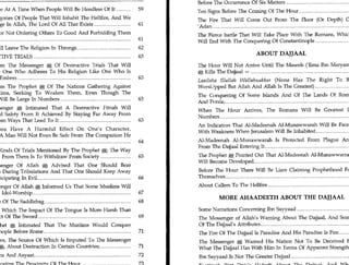 Contents	                                                         9
8	                     Book of The End : Great Trials and Tribulations
                                                                         Before The Occurrence Of Six Matters 	                           74
Will Arrive At A Time When People Will Be Heedless Of It 	       59      Ten Signs Before The Coming Of The Hour 	                        74
Two Categories Of People That Will Inhabit The Hellfire, And We          The Fire That Will Come Out From The Floor (Or Depth) Of
Seek Refuge In Allah, The Lord Of All That Exists 	             61       'Adan 	                                                  75
Excuses For Not Ordering Others To Good And Forbidding Them              The Fierce battle That Will Take Place With The Romans, Which
From Evil 	                                                 61           Will End With The Conquering Of Constantinople 	              75
People Will Leave The Religion In Throngs 	                      62
DESTRUCTIVE TRIALS 	                                             63
                                                                                                  ABOUT DAJJAAL
News From The Messenger A Of Destructive Trials That Will                The Hour Will Not Arrive Until The Maseeh ('Eesa Ibn Maryam)
Make The One Who Adheres To His Religion Like One Who Is                 * Kills The Dajjaal — 	                                      77
Grasping Embers                                       63                 Laailaha Hialeah Wallahuakbar (None Has The Right To Be
News From The Prophet * Of The Nations Gathering Against                 Worshipped But Allah And Allah Is The Greatest) 	                78
The Muslims, Seeking To Weaken Them, Even Though The                     The 0 inquering Of Some Islands And Of The Lands Of Rome
Muslims Will Be Large In Numbers 63                                      And R Tsia; 	                                            79
The Messenger	    Intimated That A Destructive Fitnah Will               When The Hour Arrives, The Romans Will Be Greatest In
Occur And Safety From It Achieved By Staying Far Away From                                                                     79
                                                                         Numbers 	
It And From Ways That Lead To It 	                         63
                                                                         An Indication That Al-Madeenah Al-Munawwarah Will Be Faced
Tribulations Have A Harmful Effect On One's Character,                   With Weakness When Jerusalem Will Be Inhabited 	           81
Whereby A Man Will Not Even Be Safe From The Companion He
Sits                 With                         64                     Al-Madeenah Al-Munawwarah Is Protected From Plague And
                                                                         From The Dajjaal Entering It 	                         81
Different Kinds Of Trials Mentioned By The Prophet *; The Way
To Escape From Them Is To Withdraw From Society 	             65         The Prophet * Pointed Out That Al-Madeenah Al-Munawwarrah
                                                                         Will Become Developed 	                                   82
The Messenger Of Allah * Advised That One Should Bear
Hardships During Tribulations And That One Should Keep Away              Before The Hour There Will Be Liars Claiming Prophethood For
From Participating In Evil 66                                            Themselves 	                                                 83

The Messenger Of Allah Informed Us That Some Muslims Will                About Callers To The Hellfire 	                                  84
Return To Idol-Worship 	                                  67
                                                                                     MORE AHAADEETH ABOUT THE DAJJAAL
The Fitnah Of The Saddlebag 	                                    68
A Trial In Which The Impact Of The Tongue Is More Harsh Than             Some Narrations Concerning Ibn Sayyaad 	                         86
The Impact Of The Sword 	                                    69          The Messenger of Allah's Warning About The Dajjaal, And Some
The Prophet A Intimated That The Muslims Would Conquer                   Of The Dajjaal's Attributes 	                                87
Constantinople Before Rome 	                           71                The Fire Of The Dajjaal Is Paradise And His Paradise Is Fire 	   88
Some News, The Source Of Which Is Imputed To The Messenger               The Messenger *' Warned His Nation Not To Be Deceived By
Of Allah A, About Destruction In Certain Countries; 	      71            What The Dajjaal Has With Him In Terms Of Apparent Strength 	 88
Many Signs And Aayaat	                                           72      Ibn Sayyaad Is Not The Greater Dajjaal 	                         89
Signs Indicating The Proximity Of The Hour 	                      73     Faatimah Bint Qais's Hadeeth About The Dajjaal; And What
The Prophet * Ordered Muslims To Hasten To Do Good Deeds
 