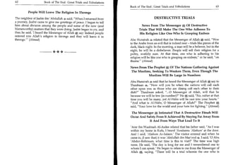 62	                   Book of The End : Great Trials and Tribulations
                                                                        Book of The End : Great Trials and Tribulations 	                     63

          People Will Leave The Religion In Throngs

The neighbor of Jaabir ibn 'Abdullah 4. said, When I returned from                        DESTRUCTIVE TRIALS
a journey, Jaabir came to give me greetings of peace. I began to tell
him about division among the people and some of the new (and                     News From The Messenger *1 Of Destructive
blameworthy) matters that they were doing. Jaabir began to cry, and            Trials That Will Make The One Who Adheres To
then he said, 'I heard the Messenger of Allah say: Indeed people               His Religion Like One Who Is Grasping Embers
entered into Allah's religion in throngs and they will leave it in
throngs.' (Ahmad)                                                      Abu Hurairah related that the Messenger of Allah *, said, Woe
                                                                        to the Arabs from an evil that is indeed near - trials like pieces of the
                                                                        dark, black night. In the morning, a man will be a believer, but in the
                             ++                                         night, he will be a disbeliever. People will sell their religion for a
                                                                        paltry, worldly sum. At that time, one who is adhering to his
                                                                        religion will be like one who is grasping on embers, or he said, on
                                                                        thorns. (Ahmad)

                                                                        News From The Prophet., Of The Nations Gathering Against
                                                                        The Muslims, Seeking To Weaken Them, Even Though The
                                                                                   Muslims Will Be Large In Numbers

                                                                        Abu Hurairah said that he heard the Messenger of Allah *, say to
                                                                        Thaubaan 4, How will you be when the nations will call each
                                                                        other upon you as those who are dining call each other to their
                                                                        dish? Thaubaan asked, ...0 Messenger of Allah, will that be
                                                                        because we will be few (in number)? He     e;
                                                                                                                   said, No, rather at that
                                                                        time you will be many, yet AI-Wahn will be cast into your hearts.
                                                                        And what is AI-Wahn, 0 Messenger of Allah? The Prophet'S`,       
                                                                        said, Your love for the world and your hate for fighting. (Ahmad)

                                                                        The Messenger Intimated That A Destructive Fitnah Will
                                                                        Occur And Safety From It Achieved By Staying Far Away From
                                                                                    It And From Ways That Lead To It

                                                                        'Amr ibn Waabisah Al-Asdee related that his father said, As I was
                                                                        within my home in Kufa, I heard 'Assalaamu 'Alaikum' at the door.
                                                                        And I said, 'Alaikum As-Salaam' The visitor entered and when he
                                                                        came in, (I saw that) it was 'Abdullah ibn Mas'ood I said, '0 Abu
                                                                        'Abdur-Rahmaan, what time is this to visit?' The time was high
                                                                        noon. He said, 'The day is long for me and I remembered one to
                                                                        whom I can speak.' He began to relate to me from the Messenger of
                                                                         Allah a  saying, There will be a trial wherein the one who is
 
