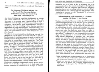 Book of The End : Great Trials and Tribulations 	                      67
 66	                   Book of The End : Great Trials and Tribulations
                                                                          disbeliever; and in the night he will be a believer, but in the
(Ahmad) At-Tirmidhee, who related it as well, said, This Hadeeth is      morning, a disbeliever. The one who is sitting down during them is
Hasan.                                                                   better than the one who is standing; the one who is standing is
                                                                          better than the one who is walking; and the one who is walking is
            The Messenger Of Allah e Advised That                         better than the one who is seeking them out. Abu Moosa .4 asked,
               One Should Bear Hardships During                           And what do you order us to do? He A said, Be as fixtures in
            Tribulations And That One Should Keep                         your homes. (Abu Daawood)
                Away From Participating In Evil
                                                                               The Messenger Of Allah e Informed Us That Some
Abu Moosa Al-Asharee 4 related that the Messenger of Allah                          Muslims Will Return To Idol-Worship
said, Indeed just before the Hour are trials, like parts of the dark,
black night. In the morning, one is a believer, and in the night, a       Thaubaan related that the Messenger of Allah A said, Indeed Allah
disbeliever. And in the night, one is a believer, and in the morning, a   gathered and folded the earth for me, and I saw the East of it and the
disbeliever. The one who is sitting is better than the one who is         West of it. And the Dominion of my nation will reach that which
standing; the one who is walking is better than the one who is            was folded from it [11 . And I have been given the two treasures —
seeking them out. Then break your bows, cut your bowstrings, and          the red (gold) and the white (silver). And I asked my Lord to not
strike your swords with rocks. And if one is entered upon - i.e. upon     have my nation destroyed by a pervasive drought and to not give an
one of you - then let him be like the better of Adam's two sons.         enemy, from other than their own selves, reign over them by
(Abu Daawood)                                                             (allowing them) to uproot their Baidah (their society and their core
                                                                          place of rule)? Z ' . And indeed my Lord 'Azza wa Jail (to Him belongs
 'Abdullah ibn As-Saamit related from Abu Dharr .4, who said, The
                                                                          Might and Majesty) said, '0 Muhammad, indeed if I decree a
 Messenger of Allah A climbed (his mount) and made me sit behind
                                                                          matter, then it is not returned (or prevented). And I have granted
 him. He A, said, '0 Aba Dharr, suppose the people are afflicted with
                                                                          you for your nation that I will not destroy them by a pervasive
 extreme hunger, to the degree that you are not able to get up from
                                                                          drought and I will not give reign to an enemy, from other than their
your bed to go to your Masjid — what will you do?' I said, 'Allah
                                                                          own selves, over them, (and they will not) uproot their Baidah; (and
 and His Messenger know best.' He A, said, ' Be patient. 0 Aba
                                                                          this) even if those from all areas gather over them (i.e. over the
Dharr, suppose that the people are afflicted with extreme death -
                                                                          Muslims), so that some of them will destroy one another and
what will you do?' I said, 'Allah and His Messenger know best.' He
at                                                                        imprison one another (i.e. though the two said requests are granted,
    said, ' Be patient. 0 Aba Dharr, suppose that people fight among
                                                                          Muslims will be afflicted by internecine struggles).' Indeed all that I
themselves until the stones of a house are drowned in blood - what
                                                                          fear over my nation are misguiding Imams. If the sword is placed in
will you do?' I said, 'Allah and His Messenger know best.' He A
                                                                          my nation, it will not be raised from them until the Day of
said, ' Sit in your house and lock yourself inside your door.' I said,
                                                                          Resurrection. And the Hour will not arrive until tribes from my
'And what if I am not left alone, should I take my weapons?' He A
                                                                          nation betake themselves to the Mushrikeen and until tribes from
said, 'Then participate with them in that which they are in, but if
you fear that you will be excited or drawn by the beam of your            [1] Imam An-Nawawee said that this indicates how far the Muslim nation
sword, then throw the edge of your robe over your face so that he            will rule from the East and West, which perhaps also indicates that its
(i.e. your attacker) will draw on himself his sin and your sin.'             rule will not extend that much in the North and South.
(Ahmad) Abu Daawood related it through another chain.
                                                                          12] Though some areas may be afflicted with a drought, the nation as a
Abu Moosa 4 related that the Messenger of Allah A said, Indeed             whole will not be afflicted with it. Similarly, though enemies may
near to you are trials that are like parts of the (dark) night. In the      subjugate some Muslim regions, they will not be able to conquer the
morning, a man will be a believer, but in the night, he will be a           entire nation.
 