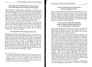 74	                      Book of The End : Great Trials and Tribulations
                                                                                 Book of The End : Great Trials and Tribulations	                  75

       The Prophet S, Ordered Muslims To Hasten To Do
       Good Deeds Before The Occurrence Of Six Matters                                       The Fire That Will Come Out From The
                                                                                                   Floor (Or Depth) Of 'Adan
Abu Hurairah s related that the Messenger of Allah g, said,
Hasten with (good) deeds before six (matters): the sun rising from              The following is related from Ibn Shuraihah Al-Ghaffaaree: And a
the West; the Dajjaal; the smoke; the beast of the earth; the death of           fire that will come out from the floor of 'Adan (a famous city in
one of you; the affair of the 'Aaamah (literally, this means 'of all             Yemen); it will steer or gather the people; it will spend the night
people,' but here this is referring to the Day of Resurrection, which            with them wherever they spend the night, and it will be with them
encompasses all people). Qataadah used to say, If he said, 'the                in the day wherever they take their day-nap. Sho'bah said, A man
affair of the 'Aamah', he was referring to the affair of the Hour.              from Abu At-Tufail related this Hadeeth to me from Abu Shuraihah,
(Ahmad) Muslim related this Hadeeth through another chain.                       who did not impute it to the Prophet .
Abu Hurairah S related that the Messenger of Allah g said,
Hasten to (perform good) deeds before six (matters occur): the sun                          The Fierce battle That Will Take Place
rising from the West; the Dajjaal; the smoke; the beast; the death of                       With The Romans, Which Will End With
one of you; and the affair of the 'Aamah (i.e., the Day of                                    The Conquering Of Constantinople
Resurrection). (Ahmad) And Muslim related it from the Hadeeth
of Ismaa'eel ibn Ja'far Al-Madanee.                                              At that point the Maseeh Ad-Dajjaal will come out and 'Eesa ibn
                                                                                 Maryam will descend from the sky of this world to the earth, to a
           Ten Signs Before The Coming Of The Hour                               white minaret in Eastern Damascus, at the time of Fajr. We will
                                                                                 further explain this with authentic narrations.
Huthafah ibn Asad said, The Prophet g, came over us as we were                  Dhee Mukhammar related this Hadeeth from the Prophet gC: You
studying among ourselves (knowledge pertaining to) the Hour. He                  will make a truce of peace with Rome; you and they will conquer an
g; said, 'What are you discussing?' We said, 'We are mentioning                  enemy from behind them. You will be safe and you will achieve
(affairs pertaining to) the Pour.' He g said, 'Indeed it will not come           spoils. Then you will descend in a fertile soil that has many mounds
until you see ten signs: The smoket i l , the Dajjaal, the beast, the            in it. A man from the Romans will stand, raise the cross, and say,
rising of the sun from the West, the descending of 'Eesa ibn                     'victory is for the cross.' A man from the Muslims will rise and kill
Maryam, Yajooj and Majooj, three Khusoof (plural of Khasf, the
                                                                                 him. At that point, the Romans will betray their agreement and
swallowing of the earth and all that is on it) — the Khasf of the East,          there will be massacres. They will gather for you, advancing toward
the Khasf of the West, and the Khasf of the Arabian Peninsula — and
                                                                                 you with 80 banners, and with each banner there will be 10,000.
the last of them is a fire that will emerge from the East and that will
                                                                                 (Ahmad) Ahmad related the following from Rooh Al-Aouzaa'ee, At
steer people to their place of gathering. (Ahmad)                               that point, Rome will betray (the pact) and they will gather (for) the
                                                                                 massacre. Abu Daawood and Ibn Maajah also related it from Al-
                                                                                 Aouzaaee. And we have already mentioned in the Hadeeth of
                                                                                  Bukhaaree from 'Aouf ibn Maalik that they will come to you
In It is related in a Hadeeth from Hudhaifah that from the signs of the Hour
                                                                                  under eighty banners, and under each banner there will be 12,000.
  is a smoke that will fill all that is between the East and the West. It will
                                                                                  This is the same that is related in the Hadeeth of Shaddaad ibn
  remain on earth for forty days. The believer will be afflicted with
                                                                                  'Ammaar from Mu'aadh 4: They will advance toward you with 80
  something similar to a cold; the disbeliever will be in a state of
                                                                                  banners, and under each banner there are 12,000.
  drunkenness; smoke will come out from his nose, his eyes, his ears, and
  his anus (this is mentioned in 'Aun AI-Ma:hood.)                                Aseer ibn Jaabir said, A red wind was blowing in Kufah, and a
                                                                                  man came, repeating the same words over and over: '0 'Abdullah
 