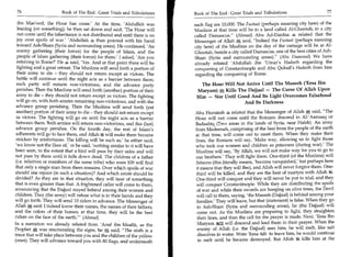 76	                    Book of The End : Great Trials and Tribulations     Book of The End : Great Trials and Tribulations 	                   77

  ibn Mas'ood, the Hour has come.' At the time, 'Abdullah was               each flag are 10,000. The Fustaat (perhaps meaning city here) of the
  leaning (on something); he then sat down and said, 'The Hour will         Muslims at that time will be in a land called Al-Ghootah, in a city
  not come until the inheritance is not distributed and until there is no   called Damascus. (Ahmad) Abu Ad-Dardaa 4 related that the
  joy over spoils of war.' 'Abdullah 4 then pointed with his hand           Messenger of Allah *; said, Indeed the Fustaat (perhaps meaning
  toward Ash-Sham (Syria and surrounding areas). He continued, 'An          city here) of the Muslims on the day of the carnage will be at Al-
  enemy gathering (their forces) for the people of Islam, and the           Ghootah, beside a city called Damascus, one of the best cities of Ash-
  people of Islam gathering (their forces) for them.' I asked, 'Are you     Sham (Syria and surrounding areas). (Abu Daawood) We have
  referring to Rome?' He 4 said, 'Yes. And at that point there will be      already related 'Abdullah ibn 'Umar's Hadeeth regarding the
  fighting and a great retreat. The Muslims will send forth a portion of    conquering of Constantinople and Abu Qubail's Hadeeth from him
  their army to die - they should not return except as victors. The         regarding the conquering of Rome.
  battle will continue until the night acts as a barrier between them;
  each party will remain non-victorious, and the advance party                 The Hour Will Not Arrive Until The Maseeh ('Eesa Ibn
  perishes. Then the Muslims will send forth (another) portion of their      Maryam) at Kills The Dajjaal — The Curse Of Allah Upon
  army to die - they should not return except as victors. The fighting       Him — Nor Until Good And Its Light Overcomes Falsehood
 will go on, with both armies remaining non-victorious, and with the                             And Its Darkness
 advance group perishing. Then the Muslims will send forth (yet
 another) portion of their army to die - they should not return except      Abu Hurairah 4 related that the Messenger of Allah A said, The
 as victors. The fighting will go on until the night acts as a barrier      Hour will not come until the Romans descend in Al-'Aamaaq or
 between them. Both armies will return non-victorious, and this (last)      Badaabiq (Two areas in the lands of Syria, near Haleb). An army
 advance group perishes. On the fourth day, the rest of Islam's             from Madeenah, comprising of the best from the people of the earth
 adherents will go to face them, and Allah will make them become            at that time, will come out to meet them. When they make their
 stricken by misfortunes. The killing will be such as,' he either said,     lines, the Romans will say, 'Make way, allowing us to fight those
 'we know not the likes of,' or he said, 'nothing similar to it will have   who took our women and children as prisoners (during war).' The
been seen, to the extent that a bird will pass by their sides and will      Muslims will say, 'By Allah, we will not make way for you to go to
not pass by them until it falls down dead. The children of a father         our brothers.' They will fight them. One-third (of the Muslims) will
 (i.e. relatives or members of the same tribe) who were 100 will find       Inhazim (this literally means, 'become vanquished,' but perhaps here
that only a single man from them remains. Over which spoils of war          it means that they will flee), and Allah will never forgive them. One-
should one rejoice (in such a situation)? And which estate should be        third will be killed, and they are the best of martyrs with Allah 4g.
divided? As they are in that situation, they will hear of something         One-third will conquer and they will never be put to trial; and they
that is even greater than that. A frightened caller will come to them,      will conquer Constantinople. While they are distributing the spoils
announcing that the Dajjaal stayed behind among their women and              of war and while their swords are hanging on olive trees, the Devil
children. They (the army) will refuse what is in their hands and they        will call to them, saying, 'the Maseeh (Dajjaal) is behind among your
will go forth. They will send 10 riders in advance. The Messenger of         families.' They will leave, but that (statement) is false. When they go
Allah e; said: I indeed know their names, the names of their fathers,        to Ash-Sham (Syria and surrounding areas), he (the Dajjaal) will
and the colors of their horses; at that time, they will be the best          come out. As the Muslims are preparing to fight, they straighten
riders on the face of the earth.' (Ahmad)                                   their lines, and then the call for the prayer is made. Next, 'Eesa Ibn
In a narration we already related from 'Aouf ibn Maalik, as the              Maryam WZ will descend and lead them in their prayer. When the
Prophet A was enumerating the signs, he A said, The sixth is a              enemy of Allah (i.e. the Dajjaal) sees him, he will melt, like salt
truce that will take place between you and the children of the yellow         dissolves in water. Were 'Eesa %f to leave him, he would continue
(ones). They will advance toward you with 80 flags, and underneath            to melt until he became destroyed. But Allah 25g kills him at the
 