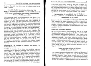 Book of The End : Great Trials and Tribulations 	                     79
 78	                    Book of The End : Great Trials and Tribulations
                                                                            'Subhaanallah; how perfect Allah is!) and with At-Takbeer (i.e.,
 hands of 'Eesa ill, who shows them the Dajjaal's blood on his              'Allaahuakbar,' Allah is the Greatest!). They will gain spoils that they
 spear. (Muslim)                                                           had never previously gained, to the degree that they will divide it
                                                                            with shields. One will come and say, 'Indeed, the Maseeh (Dajjaal)
         Laailaha Illallah Wallahuakbar (None Has The                       has come out in your lands,' but Lo! It is a lie. The one who takes is
 Right To Be Worshipped But Allah And Allah Is The Greatest)                regretful and the one who leaves (it) is regretful. (Ibn Maajah)
  With Strong Determination And Truthful Eemaan Crushes
                                                                                The Conquering Of Some Islands And Of The Lands
               Fortresses And Conquers Cities
                                                                             Of Rome And Persia; And The Victory Of Their Truth Over
 Abu Hurairah 4 related that the Messenger of Allah it% said, You                        The Falsehood Of Ad-Dajjaal
 have heard of a city, one side of which is on land and one side of
 which is on the sea? The Companions said, Yes, 0 Messenger of            Naafai ibn 'Uyainah 4 related that the Messenger of Allah *, said,
 Allah A. He *, said, The Hour will not come until 70,000 from the        You will attack an Island of the sea and Allah will grant (you)
 children of Ishaaq attack it. When they come to it, they will descend,     victory over it; next Persia, and Allah will grant (you) victory over it;
but they will not fight with weapons and they will not launch               then you will attack Rome, and Allah will grant (you) victory over
 arrows. All they will say is, 'Laailaha illallah wallaahuakbar (None has   it; then you will attack the Dajjaal, and Allah will grant (you) victory
the right to be worshipped but Allah, and Allah is the Greatest)',          over him. (Muslim)
and one of its two sides will fall. Ath-Thaur said, The only way I
                                                                            Some Good Qualities of Romans
know it is that he said, 'the one that is on the sea.' Then they will
say a second time, 'Laailaha illallaah wallaahuakbar (none has the right    The Qurashee importer said in the company of 'Arm ibn Al-'Aas 4,
to be worshipped but Allah, and Allah is the Greatest).' And its            I heard the Messenger of Allah say, 'The Hour will arrive when
second side will fall. Then they will say for a third time, 'Laailaha       the Romans will be most among the people.' 'Amr 4 said to him,
Illallah Wallahuakbar (None has the right to be worshipped but              Watch what you say. He said, I am saying what I heard from the
Allah, and Allah is the Greatest),' and a way will be made for them;        Messenger of Allah *C. 'Arm 4 said, If you say that, then there are
then they will enter it and take its spoils of war. As they are             indeed four qualities in them: they are the most judicious of people
distributing the spoils, a caller will come to them and say, 'Indeed        during a tribulation; the quickest to recover after a calamity; the
the Dajjaal has come out; they will leave everything and return.'          quickest to attack after having retreated; the best of them to the
(Muslim)                                                                    poor, the orphan, and the weak; and the fifth is nice and beautiful:
                                                                            among people, they are the best in preventing oppression from the
Indication Of The Prophets         a   Towords The Victory Of               kings (or rulers). (Muslim)
Muslims Over Rome
                                                                                          When The Hour Arrives, The Romans
'Abdullah ibn 'Amr ibn 'Aoun related from his father from his
grandfather that the Messenger of Allah A said, The Hour will not                           Will Be Greatest In Numbers
arrive until the least of Muslim Shuyookh becomes leader. 0 'Alee, 0         The Qurashee Mustaurid (importer) said, I heard the Messenger of
'Alee, 0 'Alee. 'Alee 4 said, Be my mother and father sacrificed           Allah A say, 'The Hour will not come until the Romans will be
for you, 0 Messenger of Allah. He SI said, Indeed you will fight           greatest in numbers.' News of this reached 'Amr ibn Al-'Aas 4,
the children of the yellow (ones) (i.e. the Romans). And those who           who said (to the Qurashee Mustaurid), What are these Ahaadeeth,
will come after you will fight them, until the best of Islam's               about which it is mentioned that you say them from the Messenger
adherents, the people of Hijaaz, will go out to them; they are those         of Allah A? He said, I said what I heard from the Messenger of
who do not fear the blame of the blamer when they do something
for Allah. They will conquer Constantinople with At-Tasbeeh (i.e.,
 